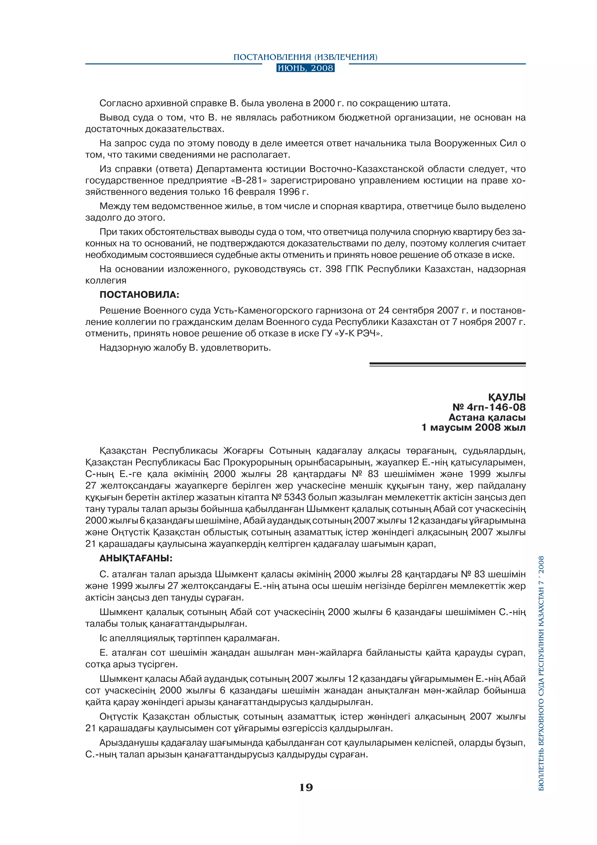 Постановления (извлечения)
Июнь, 2008

Согласно архивной справке В. была уволена в 2000 г. по сокращению штата.
Вывод суда о том, что В. не являлась работником бюджетной организации, не основан на
достаточных доказательствах.
На запрос суда по этому поводу в деле имеется ответ начальника тыла Вооруженных Сил о
том, что такими сведениями не располагает.
Из справки (ответа) Департамента юстиции Восточно-Казахстанской области следует, что
государственное предприятие «В-281» зарегистрировано управлением юстиции на праве хозяйственного ведения только 16 февраля 1996 г.
Между тем ведомственное жилье, в том числе и спорная квартира, ответчице было выделено
задолго до этого.
При таких обстоятельствах выводы суда о том, что ответчица получила спорную квартиру без законных на то оснований, не подтверждаются доказательствами по делу, поэтому коллегия считает
необходимым состоявшиеся судебные акты отменить и принять новое решение об отказе в иске.
На основании изложенного, руководствуясь ст. 398 ГПК Республики Казахстан, надзорная
коллегия
ПОСТАНОВИЛА:
Решение Военного суда Усть-Каменогорского гарнизона от 24 сентября 2007 г. и постановление коллегии по гражданским делам Военного суда Республики Казахстан от 7 ноября 2007 г.
отменить, принять новое решение об отказе в иске ГУ «У-К РЭЧ».
Надзорную жалобу В. удовлетворить.

ҚАУЛЫ
№ 4гп-146-08
Астана қаласы
1 маусым 2008 жыл

АНЫҚТАҒАНЫ:
С. аталған талап арызда Шымкент қаласы әкімінің 2000 жылғы 28 қаңтардағы № 83 шешімін
және 1999 жылғы 27 желтоқсандағы Е.-нің атына осы шешім негізінде берілген мемлекеттік жер
aктісін заңсыз деп тануды сұраған.
Шымкент қалалық сотының Абай сот учаскесінің 2000 жылғы 6 қазандағы шешімімен С.-нің
талабы толық қанағаттандырылған.
Іс апелляциялық тәртіппен қаралмаған.
Е. аталған сот шешімін жаңадан ашылған мән-жайларға байланысты қайта қарауды сұрап,
сотқа арыз түсірген.
Шымкент қаласы Абай аудандық сотының 2007 жылғы 12 қазандағы ұйғарымымен Е.-нің Абай
сот учаскесінің 2000 жылғы 6 қазандағы шешімін жанадан анықталған мән-жайлар бойынша
қайта қарау жөніндегі арызы қанағаттандырусыз қалдырылған.
Оңтүстік Қазақстан облыстық сотының азаматтық істер жөніндегі алқасының 2007 жылғы
21 қарашадағы қаулысымен сот ұйғарымы өзгеріссіз қалдырылған.
Арызданушы қадағалау шағымында қабылданған сот қаулыларымен келіспей, оларды бұзып,
С.-ның талап арызын қанағаттандырусыз қалдыруды сұраған.

19

бюллетень верховного суда республики казахстан 7 í 2008

Қазақстан Республикасы Жоғарғы Сотының қадағалау алқасы төрағаның, судьялардың,
Қазақстан Республикасы Бас Прокурорының орынбасарының, жауапкер Е.-нің қатысуларымен,
С-ның Е.-ге қала әкімінің 2000 жылғы 28 қаңтардағы № 83 шешімімен және 1999 жылғы
27 желтоқсандағы жауапкерге берілген жер учаскесіне меншік құқығын тану, жер пайдалану
құқығын беретін актілер жазатын кітапта № 5343 болып жазылған мемлекеттік актісін заңсыз деп
тану туралы талап арызы бойынша қабылданған Шымкент қалалық сотының Абай сот учаскесінің
2000 жылғы 6 қазандағы шешіміне, Абай аудандық сотының 2007 жылғы 12 қазандағы ұйғарымына
және Оңтүстік Қазақстан облыстық сотының азаматтық істер жөніндегі алқасының 2007 жылғы
21 қарашадағы қаулысына жауапкердің келтірген қадағалау шағымын қарап,

 