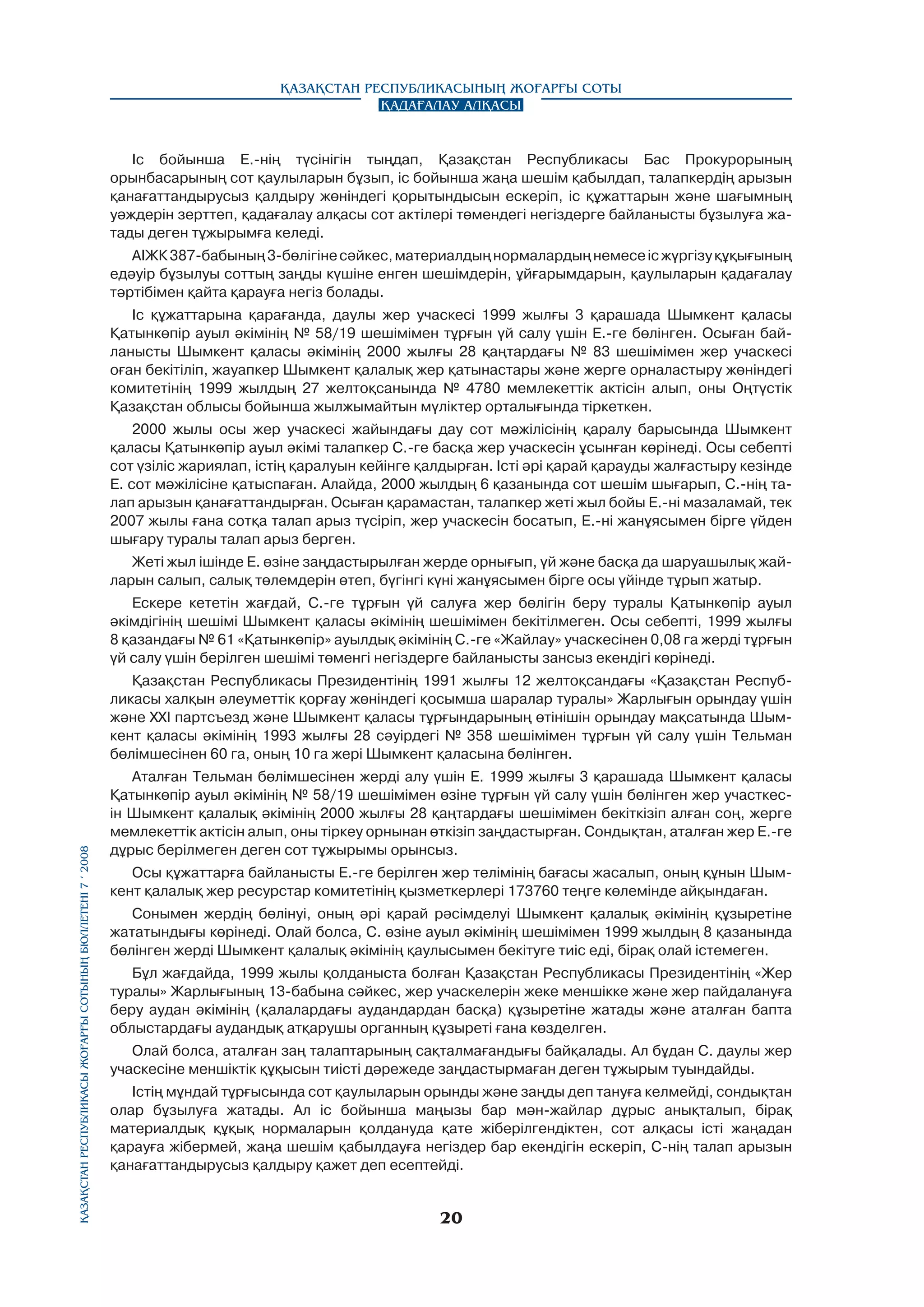 Қазақстан Республикасының Жоғарғы Соты
Қадағалау алқасы

Іс бойынша Е.-нің түсінігін тыңдап, Қазақстан Республикасы Бас Прокурорының
орынбасарының сот қаулыларын бұзып, ic бойынша жаңа шешім қабылдап, талапкердің арызын
қанағаттандырусыз қалдыру жөніндегі қорытындысын ескеріп, ic құжаттарын және шағымның
уәждерін зерттеп, қадағалау алқасы сот актілері төмендегі негіздерге байланысты бұзылуға жатады деген тұжырымға келеді.
АІЖК 387-бабының 3-бөлігіне сәйкес, материалдың нормалардың немесе ic жүргізу құқығының
едәуір бұзылуы соттың заңды күшіне енген шешімдерін, ұйғарымдарын, қаулыларын қадағалау
тәртібімен қайта қарауға негіз болады.
Іс құжаттарына қарағанда, даулы жер учаскесі 1999 жылғы 3 қарашада Шымкент қаласы
Қатынкөпір ауыл әкімінің № 58/19 шешімімен тұрғын үй салу үшін Е.-ге бөлінген. Осыған байланысты Шымкент қаласы әкімінің 2000 жылғы 28 қаңтардағы № 83 шешімімен жер учаскесі
оған бекітіліп, жауапкер Шымкент қалалық жер қатынастары және жерге орналастыру жөніндегі
комитетінің 1999 жылдың 27 желтоқсанында № 4780 мемлекеттік актісін алып, оны Оңтүстік
Қазақстан облысы бойынша жылжымайтын мүліктер орталығында тіркеткен.
2000 жылы осы жер учаскесі жайындағы дау сот мәжілісінің қаралу барысында Шымкент
қаласы Қатынкөпір ауыл әкімі талапкер С.-ге басқа жер учаскесін ұсынған көрінеді. Осы ceбeптi
сот үзіліс жариялап, істің қаралуын кейінге қалдырған. Icтi әpi қарай қарауды жалғастыру кезінде
Е. сот мәжілісіне қатыспаған. Алайда, 2000 жылдың 6 қазанында сот шешім шығарып, С.-нің талап арызын қанағаттандырған. Осыған қарамастан, талапкер жеті жыл бойы Е.-ні мазаламай, тек
2007 жылы ғана сотқа талап арыз түcipiп, жер учаскесін босатып, Е.-ні жанұясымен бipгe үйден
шығару туралы талап арыз берген.
Жеті жыл ішінде Е. өзіне заңдастырылған жерде орнығып, үй және басқа да шаруашылық жайларын салып, салық төлемдерін өтеп, бүгінгі күні жанұясымен бірге осы үйінде тұрып жатыр.
Ескере кететін жағдай, С.-ге тұрғын үй салуға жер бөлігін беру туралы Қатынкөпір ауыл
әкімдігінің шешімі Шымкент қаласы әкімінің шешімімен бекітілмеген. Осы себепті, 1999 жылғы
8 қазандағы № 61 «Қатынкөпip» ауылдық әкімінің С.-ге «Жайлау» учаскесінен 0,08 га жерді тұрғын
үй салу үшін берілген шешімі төменгі негіздерге байланысты зансыз екендігі көрінеді.

Қазақстан Республикасы Жоғарғы Сотының бюллетенi 7 í 2008

Қазақстан Республикасы Президентінің 1991 жылғы 12 желтоқсандағы «Қазақстан Республикасы халқын әлеуметтік қорғау жөніндегі қосымша шаралар туралы» Жарлығын орындау үшін
және XXI партсъезд және Шымкент қаласы тұрғындарының өтінішін орындау мақсатында Шымкент қаласы әкімінің 1993 жылғы 28 сәуірдегі № 358 шешімімен тұрғын үй салу үшін Тельман
бөлімшесінен 60 га, оның 10 га жері Шымкент қаласына бөлінген.
Аталған Тельман бөлімшесінен жерді алу үшін Е. 1999 жылғы 3 қарашада Шымкент қаласы
Қатынкөпір ауыл әкімінің № 58/19 шешімімен өзіне тұрғын үй салу үшін бөлінген жер участкесін Шымкент қалалық әкімінің 2000 жылғы 28 қаңтардағы шешімімен бекіткізіп алған соң, жерге
мемлекеттік актісін алып, оны тіркеу орнынан өткізіп заңдастырған. Сондықтан, аталған жер Е.-ге
дұрыс берілмеген деген сот тұжырымы орынсыз.
Осы құжаттарға байланысты Е.-ге берілген жер телімінің бағасы жасалып, оның құнын Шымкент қалалық жер ресурстар комитетінің қызметкерлері 173760 теңге көлемінде айқындаған.
Сонымен жердің бөлінуі, оның әрі қарай рәсімделуі Шымкент қалалық әкімінің құзыретіне
жататындығы көрінеді. Олай болса, С. өзіне ауыл әкімінің шешімімен 1999 жылдың 8 қазанында
бөлінген жерді Шымкент қалалық әкімінің қаулысымен бекітуге тиіс еді, бірақ олай істемеген.
Бұл жағдайда, 1999 жылы қолданыста болған Қазақстан Республикасы Президентінің «Жер
туралы» Жарлығының 13-бабына сәйкес, жер учаскелерін жеке меншікке және жер пайдалануға
беру аудан әкімінің (қалалардағы аудандардан басқа) құзыретіне жатады және аталған бапта
облыстардағы аудандық атқарушы органның құзыреті ғана көзделген.
Олай болса, аталған заң талаптарының сақталмағандығы байқалады. Ал бұдан С. даулы жер
учаскесіне меншіктік құқысын тиісті дәрежеде заңдастырмаған деген тұжырым туындайды.
Істің мұндай тұрғысында сот қаулыларын орынды және заңды деп тануға келмейді, сондықтан
олар бұзылуға жатады. Ал ic бойынша маңызы бар мән-жайлар дұрыс анықталып, бipaқ
материалдық құқық нормаларын қолдануда қате жіберілгендіктен, сот алқасы icтi жаңадан
қарауға жібермей, жаңа шешім қабылдауға негіздер бар екендігін ecкepiп, С-нің талап арызын
қанағаттандырусыз қалдыру қажет деп есептейді.

20

 