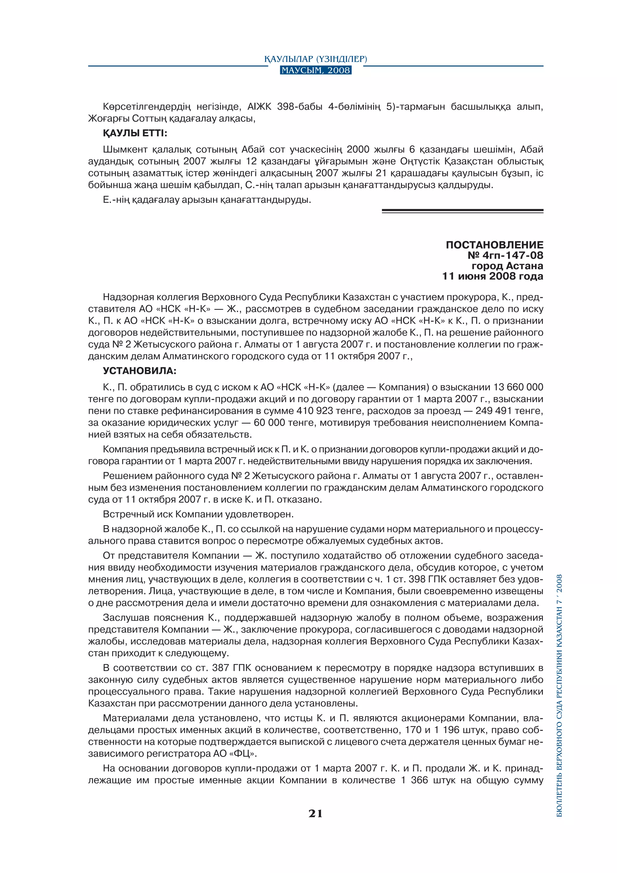Қаулылар (Үзінділер)
Маусым, 2008

Көрсетілгендердің негізінде, АІЖК 398-бабы 4-бөлімінің 5)-тармағын басшылыққа алып,
Жоғарғы Соттың қадағалау алқасы,
ҚАУЛЫ ETTI:
Шымкент қалалық сотының Абай сот учаскесінің 2000 жылғы 6 қазандағы шешімін, Абай
аудандық сотының 2007 жылғы 12 қазандағы ұйғарымын және Оңтүстік Қазақстан облыстық
сотының азаматтық істер жөніндегі алқасының 2007 жылғы 21 қарашадағы қаулысын бұзып, ic
бойынша жаңа шешім қабылдап, С.-нің талап арызын қанағаттандырусыз қалдыруды.
Е.-нің қадағалау арызын қанағаттандыруды.

ПОСТАНОВЛЕНИЕ
№ 4гп-147-08
город Астана
11 июня 2008 года

К., П. обратились в суд с иском к АО «НСК «Н-К» (далее — Компания) о взыскании 13 660 000
тенге по договорам купли-продажи акций и по договору гарантии от 1 марта 2007 г., взыскании
пени по ставке рефинансирования в сумме 410 923 тенге, расходов за проезд — 249 491 тенге,
за оказание юридических услуг — 60 000 тенге, мотивируя требования неисполнением Компанией взятых на себя обязательств.
Компания предъявила встречный иск к П. и К. о признании договоров купли-продажи акций и договора гарантии от 1 марта 2007 г. недействительными ввиду нарушения порядка их заключения.
Решением районного суда № 2 Жетысуского района г. Алматы от 1 августа 2007 г., оставленным без изменения постановлением коллегии по гражданским делам Алматинского городского
суда от 11 октября 2007 г. в иске К. и П. отказано.
Встречный иск Компании удовлетворен.
В надзорной жалобе К., П. со ссылкой на нарушение судами норм материального и процессуального права ставится вопрос о пересмотре обжалуемых судебных актов.
От представителя Компании — Ж. поступило ходатайство об отложении судебного заседания ввиду необходимости изучения материалов гражданского дела, обсудив которое, с учетом
мнения лиц, участвующих в деле, коллегия в соответствии с ч. 1 ст. 398 ГПК оставляет без удовлетворения. Лица, участвующие в деле, в том числе и Компания, были своевременно извещены
о дне рассмотрения дела и имели достаточно времени для ознакомления с материалами дела.
Заслушав пояснения К., поддержавшей надзорную жалобу в полном объеме, возражения
представителя Компании — Ж., заключение прокурора, согласившегося с доводами надзорной
жалобы, исследовав материалы дела, надзорная коллегия Верховного Суда Республики Казахстан приходит к следующему.
В соответствии со ст. 387 ГПК основанием к пересмотру в порядке надзора вступивших в
законную силу судебных актов является существенное нарушение норм материального либо
процессуального права. Такие нарушения надзорной коллегией Верховного Суда Республики
Казахстан при рассмотрении данного дела установлены.
Материалами дела установлено, что истцы К. и П. являются акционерами Компании, владельцами простых именных акций в количестве, соответственно, 170 и 1 196 штук, право соб­
ственности на которые подтверждается выпиской с лицевого счета держателя ценных бумаг независимого регистратора АО «ФЦ».
На основании договоров купли-продажи от 1 марта 2007 г. К. и П. продали Ж. и К. принад­
лежащие им простые именные акции Компании в количестве 1 366 штук на общую сумму

21

бюллетень верховного суда республики казахстан 7 í 2008

Надзорная коллегия Верховного Суда Республики Казахстан с участием прокурора, К., представителя АО «НСК «Н-К» — Ж., рассмотрев в судебном заседании гражданское дело по иску
К., П. к АО «НСК «Н-К» о взыскании долга, встречному иску АО «НСК «Н-К» к К., П. о признании
договоров недействительными, поступившее по надзорной жалобе К., П. на решение районного
суда № 2 Жетысуского района г. Алматы от 1 августа 2007 г. и постановление коллегии по гражданским делам Алматинского городского суда от 11 октября 2007 г.,
УСТАНОВИЛА:

 