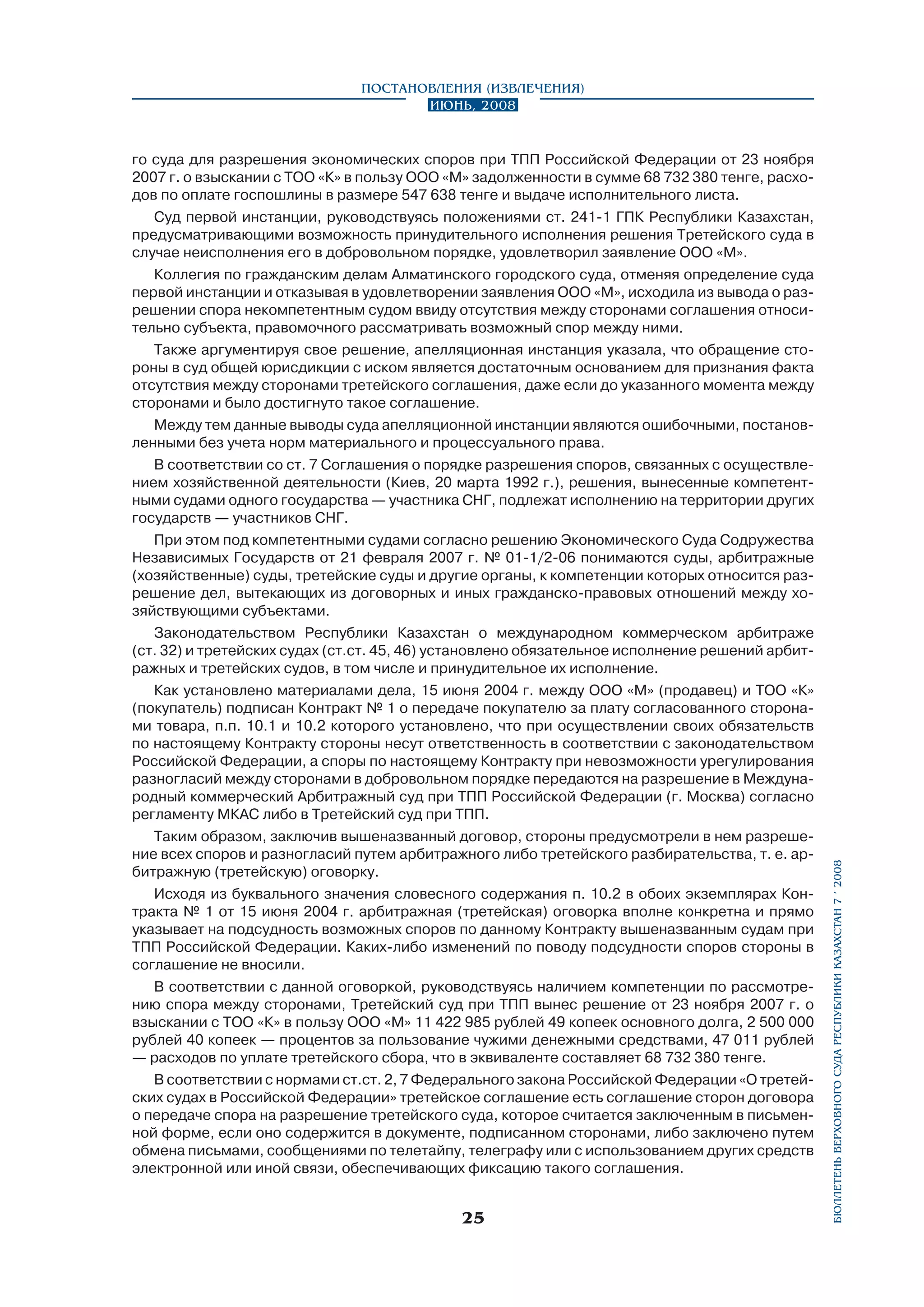 го суда для разрешения экономических споров при ТПП Российской Федерации от 23 ноября
2007 г. о взыскании с ТОО «К» в пользу ООО «М» задолженности в сумме 68 732 380 тенге, расходов по оплате госпошлины в размере 547 638 тенге и выдаче исполнительного листа.
Суд первой инстанции, руководствуясь положениями ст. 241-1 ГПК Республики Казахстан,
предусматривающими возможность принудительного исполнения решения Третейского суда в
случае неисполнения его в добровольном порядке, удовлетворил заявление ООО «М».
Коллегия по гражданским делам Алматинского городского суда, отменяя определение суда
первой инстанции и отказывая в удовлетворении заявления ООО «М», исходила из вывода о разрешении спора некомпетентным судом ввиду отсутствия между сторонами соглашения относительно субъекта, правомочного рассматривать возможный спор между ними.
Также аргументируя свое решение, апелляционная инстанция указала, что обращение стороны в суд общей юрисдикции с иском является достаточным основанием для признания факта
отсутствия между сторонами третейского соглашения, даже если до указанного момента между
сторонами и было достигнуто такое соглашение.
Между тем данные выводы суда апелляционной инстанции являются ошибочными, постановленными без учета норм материального и процессуального права.
В соответствии со ст. 7 Соглашения о порядке разрешения споров, связанных с осуществлением хозяйственной деятельности (Киев, 20 марта 1992 г.), решения, вынесенные компетентными судами одного государства — участника СНГ, подлежат исполнению на территории других
государств — участников СНГ.
При этом под компетентными судами согласно решению Экономического Суда Содруже­ства
Независимых Государств от 21 февраля 2007 г. № 01-1/2-06 понимаются суды, арбитражные
(хозяйственные) суды, третейские суды и другие органы, к компетенции которых относится разрешение дел, вытекающих из договорных и иных гражданско-правовых отношений между хозяйствующими субъектами.
Законодательством Республики Казахстан о международном коммерческом арбитраже
(ст. 32) и третейских судах (ст.ст. 45, 46) установлено обязательное исполнение решений арбитражных и третейских судов, в том числе и принудительное их исполнение.
Как установлено материалами дела, 15 июня 2004 г. между ООО «М» (продавец) и ТОО «К»
(покупатель) подписан Контракт № 1 о передаче покупателю за плату согласованного сторонами товара, п.п. 10.1 и 10.2 которого установлено, что при осуществлении своих обязательств
по настоящему Контракту стороны несут ответственность в соответствии с законодательством
Российской Федерации, а споры по настоящему Контракту при невозможности урегулирования
разногласий между сторонами в добровольном порядке передаются на разрешение в Международный коммерческий Арбитражный суд при ТПП Российской Федерации (г. Москва) согласно
регламенту МКАС либо в Третейский суд при ТПП.
Таким образом, заключив вышеназванный договор, стороны предусмотрели в нем разрешение всех споров и разногласий путем арбитражного либо третейского разбирательства, т. е. арбитражную (третейскую) оговорку.
Исходя из буквального значения словесного содержания п. 10.2 в обоих экземплярах Контракта № 1 от 15 июня 2004 г. арбитражная (третейская) оговорка вполне конкретна и прямо
указывает на подсудность возможных споров по данному Контракту вышеназванным судам при
ТПП Российской Федерации. Каких-либо изменений по поводу подсудности споров стороны в
соглашение не вносили.
В соответствии с данной оговоркой, руководствуясь наличием компетенции по рассмотрению спора между сторонами, Третейский суд при ТПП вынес решение от 23 ноября 2007 г. о
взыскании с ТОО «К» в пользу ООО «М» 11 422 985 рублей 49 копеек основного долга, 2 500 000
рублей 40 копеек — процентов за пользование чужими денежными средствами, 47 011 рублей
— расходов по уплате третейского сбора, что в эквиваленте составляет 68 732 380 тенге.
В соответствии с нормами ст.ст. 2, 7 Федерального закона Российской Федерации «О третейских судах в Российской Федерации» третейское соглашение есть соглашение сторон договора
о передаче спора на разрешение третейского суда, которое считается заключенным в письменной форме, если оно содержится в документе, подписанном сторонами, либо заключено путем
обмена письмами, сообщениями по телетайпу, телеграфу или с использованием других средств
электронной или иной связи, обеспечивающих фиксацию такого соглашения.

25

бюллетень верховного суда республики казахстан 7 í 2008

Постановления (извлечения)
Июнь, 2008

 