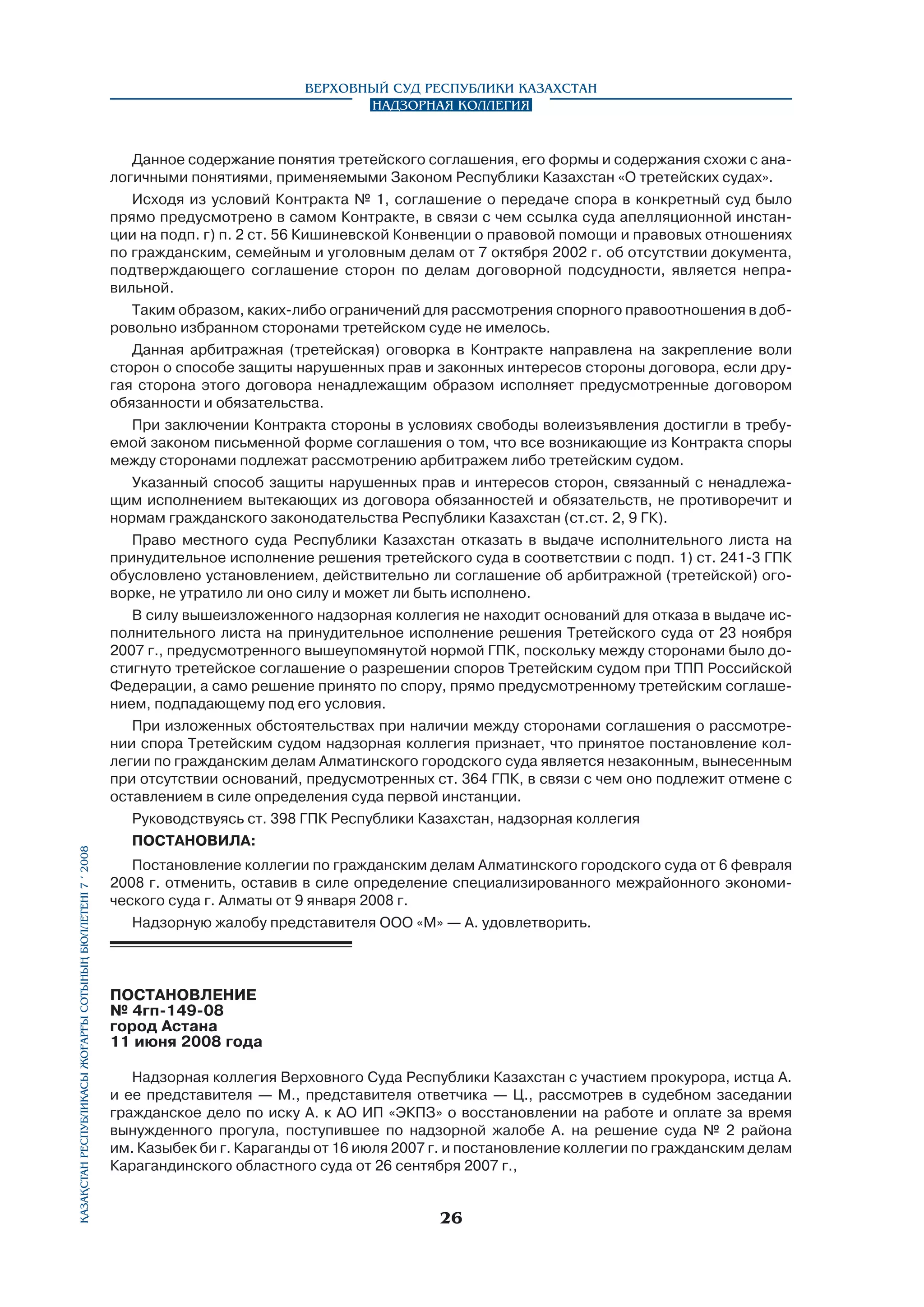 Қазақстан Республикасы Жоғарғы Сотының бюллетенi 7 í 2008

Верховный Суд Республики Казахстан
Надзорная коллегия

Данное содержание понятия третейского соглашения, его формы и содержания схожи с аналогичными понятиями, применяемыми Законом Республики Казахстан «О третейских судах».
Исходя из условий Контракта № 1, соглашение о передаче спора в конкретный суд было
прямо предусмотрено в самом Контракте, в связи с чем ссылка суда апелляционной инстанции на подп. г) п. 2 ст. 56 Кишиневской Конвенции о правовой помощи и правовых отношениях
по гражданским, семейным и уголовным делам от 7 октября 2002 г. об отсутствии документа,
подтверждающего соглашение сторон по делам договорной подсудности, является неправильной.
Таким образом, каких-либо ограничений для рассмотрения спорного правоотношения в добровольно избранном сторонами третейском суде не имелось.
Данная арбитражная (третейская) оговорка в Контракте направлена на закрепление воли
сторон о способе защиты нарушенных прав и законных интересов стороны договора, если другая сторона этого договора ненадлежащим образом исполняет предусмотренные договором
обязанности и обязательства.
При заключении Контракта стороны в условиях свободы волеизъявления достигли в требуемой законом письменной форме соглашения о том, что все возникающие из Контракта споры
между сторонами подлежат рассмотрению арбитражем либо третейским судом.
Указанный способ защиты нарушенных прав и интересов сторон, связанный с ненадлежащим исполнением вытекающих из договора обязанностей и обязательств, не противоречит и
нормам гражданского законодательства Республики Казахстан (ст.ст. 2, 9 ГК).
Право местного суда Республики Казахстан отказать в выдаче исполнительного листа на
принудительное исполнение решения третейского суда в соответствии с подп. 1) ст. 241-3 ГПК
обусловлено установлением, действительно ли соглашение об арбитражной (третейской) оговорке, не утратило ли оно силу и может ли быть исполнено.
В силу вышеизложенного надзорная коллегия не находит оснований для отказа в выдаче исполнительного листа на принудительное исполнение решения Третейского суда от 23 ноября
2007 г., предусмотренного вышеупомянутой нормой ГПК, поскольку между сторонами было достигнуто третейское соглашение о разрешении споров Третейским судом при ТПП Российской
Федерации, а само решение принято по спору, прямо предусмотренному третейским соглашением, подпадающему под его условия.
При изложенных обстоятельствах при наличии между сторонами соглашения о рассмотрении спора Третейским судом надзорная коллегия признает, что принятое постановление коллегии по гражданским делам Алматинского городского суда является незаконным, вынесенным
при отсутствии оснований, предусмотренных ст. 364 ГПК, в связи с чем оно подлежит отмене с
оставлением в силе определения суда первой инстанции.
Руководствуясь ст. 398 ГПК Республики Казахстан, надзорная коллегия
ПОСТАНОВИЛА:
Постановление коллегии по гражданским делам Алматинского городского суда от 6 февраля
2008 г. отменить, оставив в силе определение специализированного межрайонного экономического суда г. Алматы от 9 января 2008 г.
Надзорную жалобу представителя ООО «М» — А. удовлетворить.

ПОСТАНОВЛЕНИЕ
№ 4гп-149-08
город Астана
11 июня 2008 года
Надзорная коллегия Верховного Суда Республики Казахстан с участием прокурора, истца А.
и ее представителя — М., представителя ответчика — Ц., рассмотрев в судебном заседании
гражданское дело по иску А. к АО ИП «ЭКПЗ» о восстановлении на работе и оплате за время
вынужденного прогула, поступившее по надзорной жалобе А. на решение суда № 2 района
им. Казыбек би г. Караганды от 16 июля 2007 г. и постановление коллегии по гражданским делам
Карагандинского областного суда от 26 сентября 2007 г.,

26

 