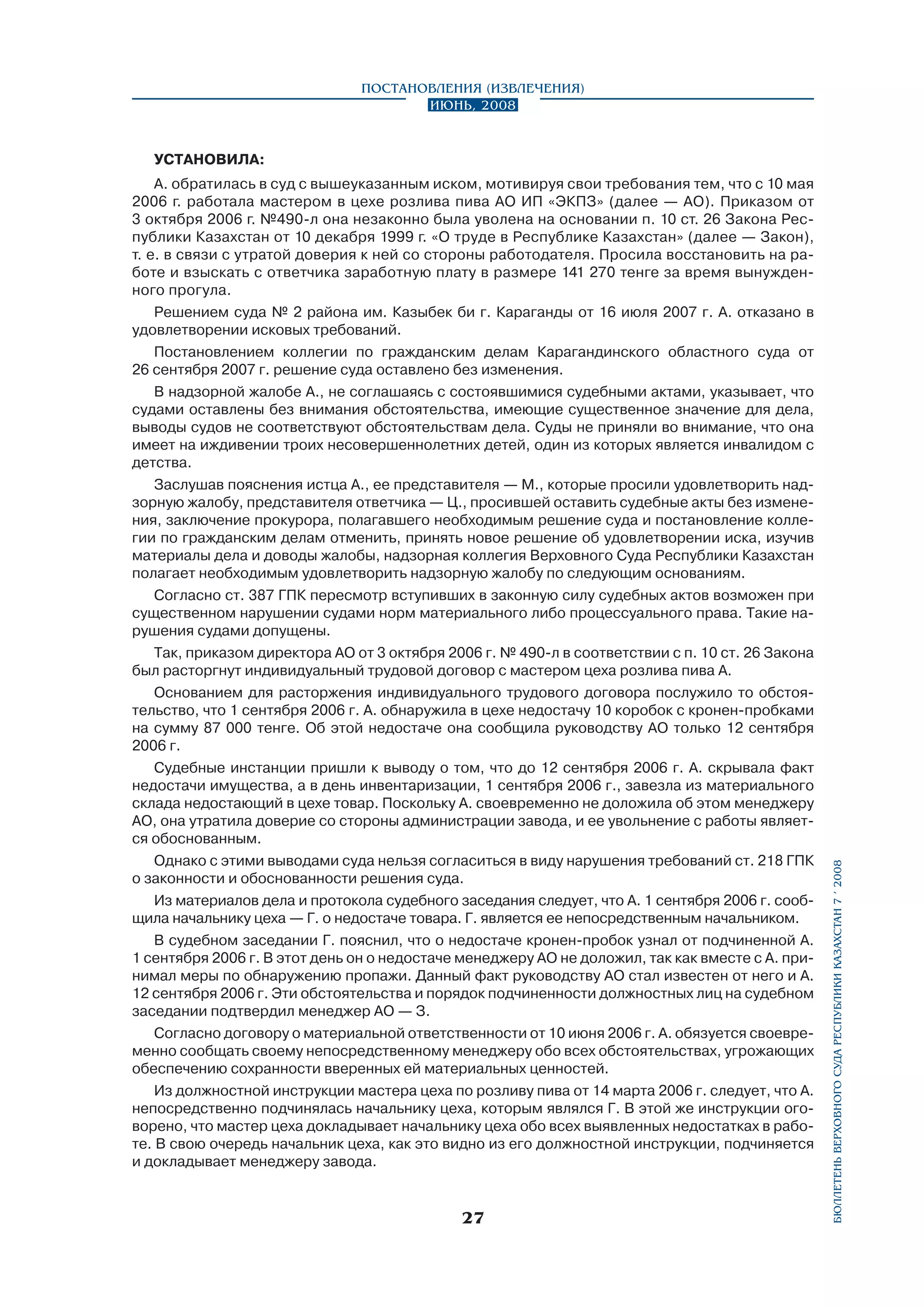 Постановления (извлечения)
Июнь, 2008

А. обратилась в суд с вышеуказанным иском, мотивируя свои требования тем, что с 10 мая
2006 г. работала мастером в цехе розлива пива АО ИП «ЭКПЗ» (далее — АО). Приказом от
3 октября 2006 г. №490-л она незаконно была уволена на основании п. 10 ст. 26 Закона Республики Казахстан от 10 декабря 1999 г. «О труде в Республике Казахстан» (далее — Закон),
т. е. в связи с утратой доверия к ней со стороны работодателя. Просила восстановить на работе и взыскать с ответчика заработную плату в размере 141 270 тенге за время вынужденного прогула.
Решением суда № 2 района им. Казыбек би г. Караганды от 16 июля 2007 г. А. отказано в
удовлетворении исковых требований.
Постановлением коллегии по гражданским делам Карагандинского областного суда от
26 сентября 2007 г. решение суда оставлено без изменения.
В надзорной жалобе А., не соглашаясь с состоявшимися судебными актами, указывает, что
судами оставлены без внимания обстоятельства, имеющие существенное значение для дела,
выводы судов не соответствуют обстоятельствам дела. Суды не приняли во внимание, что она
имеет на иждивении троих несовершеннолетних детей, один из которых является инвалидом с
детства.
Заслушав пояснения истца А., ее представителя — М., которые просили удовлетворить надзорную жалобу, представителя ответчика — Ц., просившей оставить судебные акты без изменения, заключение прокурора, полагавшего необходимым решение суда и постановление коллегии по гражданским делам отменить, принять новое решение об удовлетворении иска, изучив
материалы дела и доводы жалобы, надзорная коллегия Верховного Суда Республики Казахстан
полагает необходимым удовлетворить надзорную жалобу по следующим основаниям.
Согласно ст. 387 ГПК пересмотр вступивших в законную силу судебных актов возможен при
существенном нарушении судами норм материального либо процессуального права. Такие нарушения судами допущены.
Так, приказом директора АО от 3 октября 2006 г. № 490-л в соответствии с п. 10 ст. 26 Закона
был расторгнут индивидуальный трудовой договор с мастером цеха розлива пива А.
Основанием для расторжения индивидуального трудового договора послужило то обстоятельство, что 1 сентября 2006 г. А. обнаружила в цехе недостачу 10 коробок с кронен-пробками
на сумму 87 000 тенге. Об этой недостаче она сообщила руководству АО только 12 сентября
2006 г.
Судебные инстанции пришли к выводу о том, что до 12 сентября 2006 г. А. скрывала факт
недостачи имущества, а в день инвентаризации, 1 сентября 2006 г., завезла из материального
склада недостающий в цехе товар. Поскольку А. своевременно не доложила об этом менеджеру
АО, она утратила доверие со стороны администрации завода, и ее увольнение с работы является обоснованным.
Однако с этими выводами суда нельзя согласиться в виду нарушения требований ст. 218 ГПК
о законности и обоснованности решения суда.
Из материалов дела и протокола судебного заседания следует, что А. 1 сентября 2006 г. сообщила начальнику цеха — Г. о недостаче товара. Г. является ее непосредственным начальником.
В судебном заседании Г. пояснил, что о недостаче кронен-пробок узнал от подчиненной А.
1 сентября 2006 г. В этот день он о недостаче менеджеру АО не доложил, так как вместе с А. принимал меры по обнаружению пропажи. Данный факт руководству АО стал известен от него и А.
12 сентября 2006 г. Эти обстоятельства и порядок подчиненности должностных лиц на судебном
заседании подтвердил менеджер АО — З.
Согласно договору о материальной ответственности от 10 июня 2006 г. А. обязуется своевременно сообщать своему непосредственному менеджеру обо всех обстоятельствах, угрожающих
обеспечению сохранности вверенных ей материальных ценностей.
Из должностной инструкции мастера цеха по розливу пива от 14 марта 2006 г. следует, что А.
непосредственно подчинялась начальнику цеха, которым являлся Г. В этой же инструкции оговорено, что мастер цеха докладывает начальнику цеха обо всех выявленных недостатках в работе. В свою очередь начальник цеха, как это видно из его должностной инструкции, подчиняется
и докладывает менеджеру завода.

27

бюллетень верховного суда республики казахстан 7 í 2008

УСТАНОВИЛА:

 