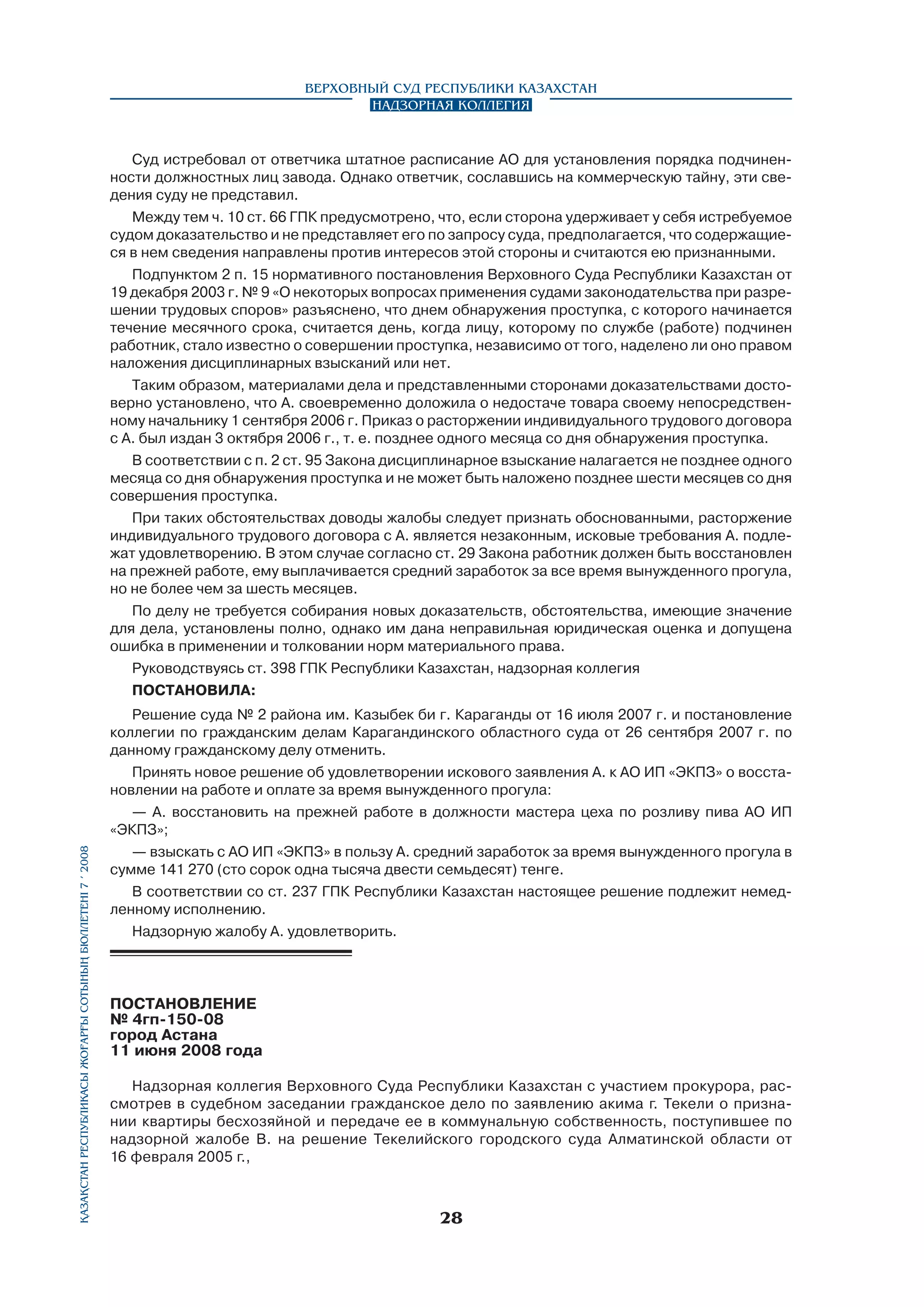 Верховный Суд Республики Казахстан
Надзорная коллегия

Қазақстан Республикасы Жоғарғы Сотының бюллетенi 7 í 2008

Суд истребовал от ответчика штатное расписание АО для установления порядка подчиненности должностных лиц завода. Однако ответчик, сославшись на коммерческую тайну, эти сведения суду не представил.
Между тем ч. 10 ст. 66 ГПК предусмотрено, что, если сторона удерживает у себя истребуемое
судом доказательство и не представляет его по запросу суда, предполагается, что содержащиеся в нем сведения направлены против интересов этой стороны и считаются ею признанными.
Подпунктом 2 п. 15 нормативного постановления Верховного Суда Республики Казахстан от
19 декабря 2003 г. № 9 «О некоторых вопросах применения судами законодательства при разрешении трудовых споров» разъяснено, что днем обнаружения проступка, с которого начинается
течение месячного срока, считается день, когда лицу, которому по службе (работе) подчинен
работник, стало известно о совершении проступка, независимо от того, наделено ли оно правом
наложения дисциплинарных взысканий или нет.
Таким образом, материалами дела и представленными сторонами доказательствами достоверно установлено, что А. своевременно доложила о недостаче товара своему непосредственному начальнику 1 сентября 2006 г. Приказ о расторжении индивидуального трудового договора
с А. был издан 3 октября 2006 г., т. е. позднее одного месяца со дня обнаружения проступка.
В соответствии с п. 2 ст. 95 Закона дисциплинарное взыскание налагается не позднее одного
месяца со дня обнаружения проступка и не может быть наложено позднее шести месяцев со дня
совершения проступка.
При таких обстоятельствах доводы жалобы следует признать обоснованными, расторжение
индивидуального трудового договора с А. является незаконным, исковые требования А. подлежат удовлетворению. В этом случае согласно ст. 29 Закона работник должен быть восстановлен
на прежней работе, ему выплачивается средний заработок за все время вынужденного прогула,
но не более чем за шесть месяцев.
По делу не требуется собирания новых доказательств, обстоятельства, имеющие значение
для дела, установлены полно, однако им дана неправильная юридическая оценка и допущена
ошибка в применении и толковании норм материального права.
Руководствуясь ст. 398 ГПК Республики Казахстан, надзорная коллегия
ПОСТАНОВИЛА:
Решение суда № 2 района им. Казыбек би г. Караганды от 16 июля 2007 г. и постановление
коллегии по гражданским делам Карагандинского областного суда от 26 сентября 2007 г. по
данному гражданскому делу отменить.
Принять новое решение об удовлетворении искового заявления А. к АО ИП «ЭКПЗ» о восстановлении на работе и оплате за время вынужденного прогула:
— А. восстановить на прежней работе в должности мастера цеха по розливу пива АО ИП
«ЭКПЗ»;
— взыскать с АО ИП «ЭКПЗ» в пользу А. средний заработок за время вынужденного прогула в
сумме 141 270 (сто сорок одна тысяча двести семьдесят) тенге.
В соответствии со ст. 237 ГПК Республики Казахстан настоящее решение подлежит немедленному исполнению.
Надзорную жалобу А. удовлетворить.

ПОСТАНОВЛЕНИЕ
№ 4гп-150-08
город Астана
11 июня 2008 года
Надзорная коллегия Верховного Суда Республики Казахстан с участием прокурора, рассмотрев в судебном заседании гражданское дело по заявлению акима г. Текели о признании квартиры бесхозяйной и передаче ее в коммунальную собственность, поступившее по
надзорной жалобе В. на решение Текелийского городского суда Алматинской области от
16 февраля 2005 г.,

28

 