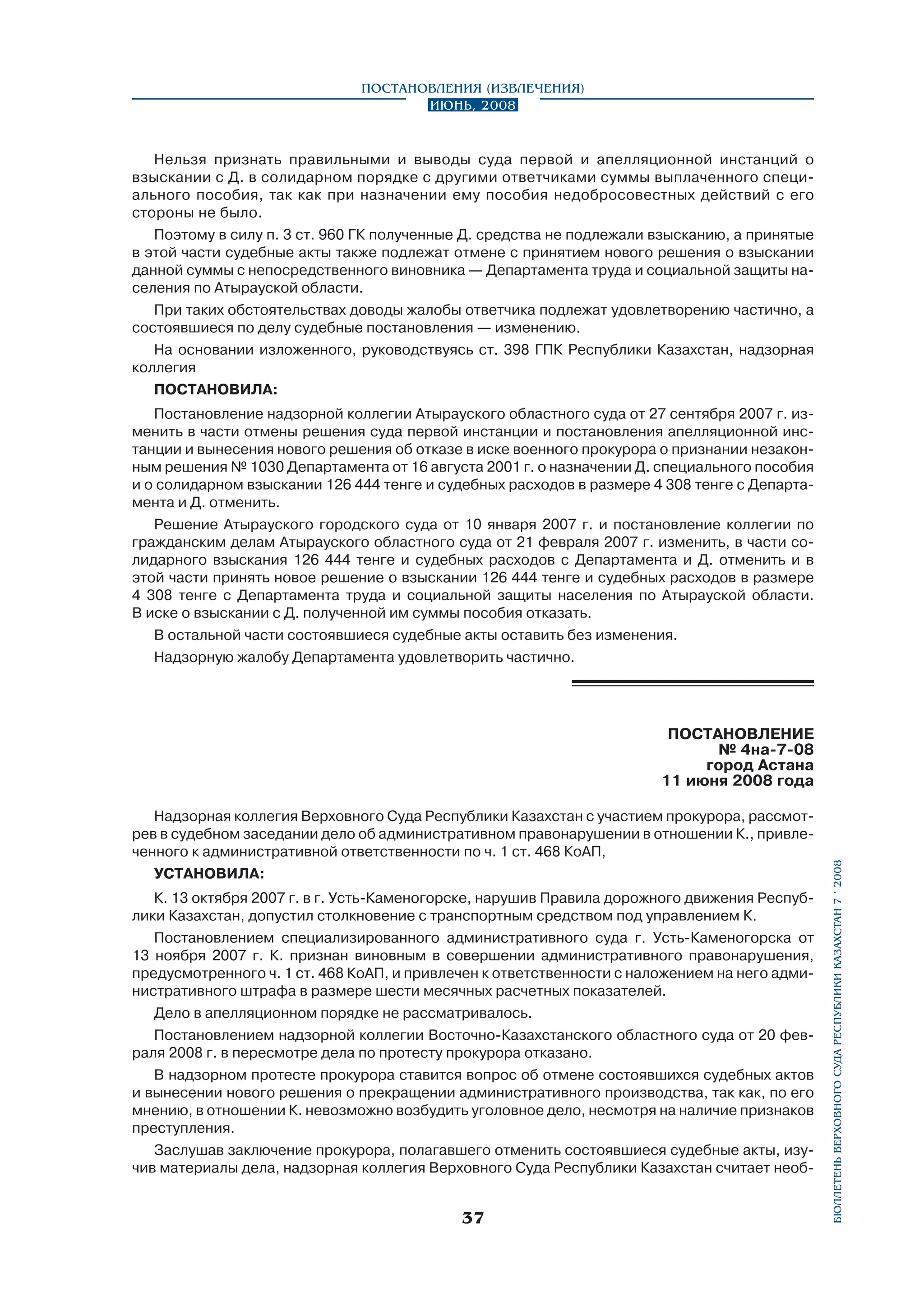 Постановления (извлечения)
Июнь, 2008

Нельзя признать правильными и выводы суда первой и апелляционной инстанций о
взыскании с Д. в солидарном порядке с другими ответчиками суммы выплаченного специального пособия, так как при назначении ему пособия недобросовестных действий с его
стороны не было.
Поэтому в силу п. 3 ст. 960 ГК полученные Д. средства не подлежали взысканию, а принятые
в этой части судебные акты также подлежат отмене с принятием нового решения о взыскании
данной суммы с непосредственного виновника — Департамента труда и социальной защиты населения по Атырауской области.
При таких обстоятельствах доводы жалобы ответчика подлежат удовлетворению частично, а
состоявшиеся по делу судебные постановления — изменению.
На основании изложенного, руководствуясь ст. 398 ГПК Республики Казахстан, надзорная
коллегия
ПОСТАНОВИЛА:
Постановление надзорной коллегии Атырауского областного суда от 27 сентября 2007 г. изменить в части отмены решения суда первой инстанции и постановления апелляционной инстанции и вынесения нового решения об отказе в иске военного прокурора о признании незаконным решения № 1030 Департамента от 16 августа 2001 г. о назначении Д. специального пособия
и о солидарном взыскании 126 444 тенге и судебных расходов в размере 4 308 тенге с Департамента и Д. отменить.
Решение Атырауского городского суда от 10 января 2007 г. и постановление коллегии по
гражданским делам Атырауского областного суда от 21 февраля 2007 г. изменить, в части солидарного взыскания 126 444 тенге и судебных расходов с Департамента и Д. отменить и в
этой части принять новое решение о взыскании 126 444 тенге и судебных расходов в размере
4 308 тенге с Департамента труда и социальной защиты населения по Атырауской области.
В иске о взыскании с Д. полученной им суммы пособия отказать.
В остальной части состоявшиеся судебные акты оставить без изменения.
Надзорную жалобу Департамента удовлетворить частично.

Надзорная коллегия Верховного Суда Республики Казахстан с участием прокурора, рассмотрев в судебном заседании дело об административном правонарушении в отношении К., привлеченного к административной ответственности по ч. 1 ст. 468 КоАП,
УСТАНОВИЛА:
К. 13 октября 2007 г. в г. Усть-Каменогорске, нарушив Правила дорожного движения Республики Казахстан, допустил столкновение с транспортным средством под управлением К.
Постановлением специализированного административного суда г. Усть-Каменогорска от
13 ноября 2007 г. К. признан виновным в совершении административного правонарушения,
предусмотренного ч. 1 ст. 468 КоАП, и привлечен к ответственности с наложением на него административного штрафа в размере шести месячных расчетных показателей.
Дело в апелляционном порядке не рассматривалось.
Постановлением надзорной коллегии Восточно-Казахстанского областного суда от 20 февраля 2008 г. в пересмотре дела по протесту прокурора отказано.
В надзорном протесте прокурора ставится вопрос об отмене состоявшихся судебных актов
и вынесении нового решения о прекращении административного производства, так как, по его
мнению, в отношении К. невозможно возбудить уголовное дело, несмотря на наличие признаков
преступления.
Заслушав заключение прокурора, полагавшего отменить состоявшиеся судебные акты, изучив материалы дела, надзорная коллегия Верховного Суда Республики Казахстан считает необ-

37

бюллетень верховного суда республики казахстан 7 í 2008

ПОСТАНОВЛЕНИЕ
№ 4на-7-08
город Астана
11 июня 2008 года

 