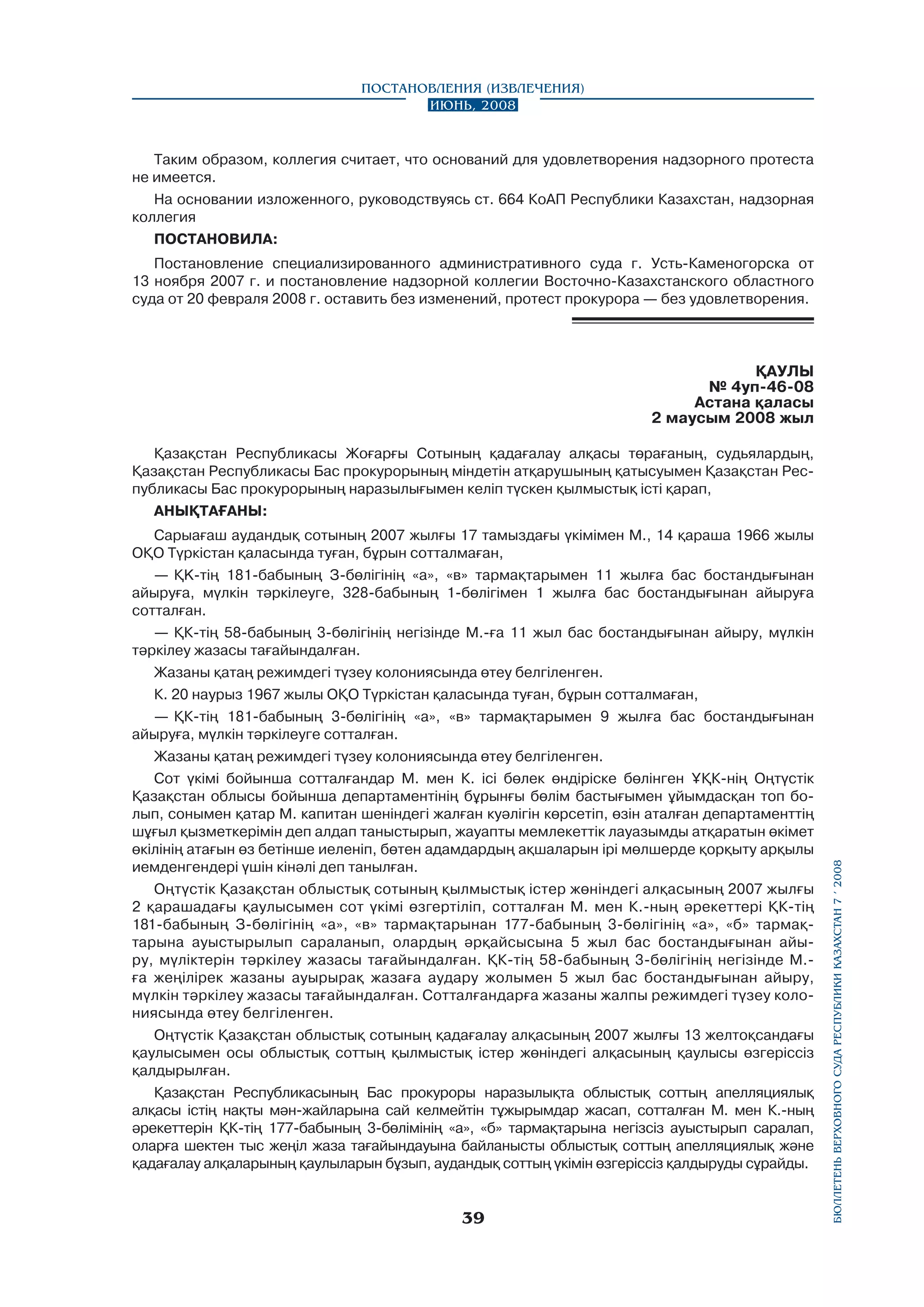 Постановления (извлечения)
Июнь, 2008

Таким образом, коллегия считает, что оснований для удовлетворения надзорного протеста
не имеется.
На основании изложенного, руководствуясь ст. 664 КоАП Республики Казахстан, надзорная
коллегия
ПОСТАНОВИЛА:
Постановление специализированного административного суда г. Усть-Каменогорска от
13 ноября 2007 г. и постановление надзорной коллегии Восточно-Казахстанского областного
суда от 20 февраля 2008 г. оставить без изменений, протест прокурора — без удовлетворения.

ҚАУЛЫ
№ 4уп-46-08
Астана қаласы
2 маусым 2008 жыл

Сарыағаш аудандық сотының 2007 жылғы 17 тамыздағы үкімімен М., 14 қараша 1966 жылы
ОҚО Түркістан қаласында туған, бұрын сотталмаған,
—	 ҚK-тің 181-бабының З-бөлігінің «а», «в» тармақтарымен 11 жылға бас бостандығынан
айыруға, мүлкін тәркілеуге, 328-бабының 1-бөлігімен 1 жылға бас бостандығынан айыруға
сотталған.
—	 ҚК-тің 58-бабының 3-бөлігінің негізінде М.-ға 11 жыл бас бостандығынан айыру, мүлкін
тәркілеу жазасы тағайындалған.
Жазаны қатаң режимдегі түзеу колониясында өтеу белгіленген.
К. 20 наурыз 1967 жылы ОҚО Түркістан қаласында туған, бұрын сотталмаған,
—	 ҚК-тің 181-бабының 3-бөлігінің «а», «в» тармақтарымен 9 жылға бас бостандығынан
айыруға, мүлкін тәркілеуге сотталған.
Жазаны қатаң режимдегі түзеу колониясында өтеу белгіленген.
Сот үкімі бойынша сотталғандар М. мен К. ici бөлек өндіріске бөлінген ҰҚК-нің Оңтүстік
Қазақстан облысы бойынша департаментінің бұрынғы бөлім бастығымен ұйымдасқан топ болып, сонымен қатар М. капитан шеніндегі жалған куәлігін көрсетіп, өзін аталған департаменттің
шұғыл қызметкерімін деп алдап таныстырып, жауапты мемлекеттік лауазымды атқаратын өкімет
өкілінің атағын өз бетінше иеленіп, бөтен адамдардың ақшаларын ipi мөлшерде қорқыту арқылы
иемденгендері үшін кінәлі деп танылған.
Оңтүстік Қазақстан облыстық сотының қылмыстық icтep жөніндегі алқасының 2007 жылғы
2 қарашадағы қаулысымен сот үкімі өзгертіліп, сотталған М. мен К.-ның әрекеттері ҚК-тің
181-бабының З-бөлігінің «а», «в» тармақтарынан 177-бабының 3-бөлігінің «а», «б» тармақтарына ауыстырылып сараланып, олардың әрқайсысына 5 жыл бас бостандығынан айыру, мүліктерін тәркілеу жазасы тағайындалған. ҚК-тің 58-бабының 3-бөлігінің негізінде М.ға жеңілірек жазаны ауырырақ жазаға аудару жолымен 5 жыл бас бостандығынан айыру,
мүлкін тәркілеу жазасы тағайындалған. Сотталғандарға жазаны жалпы режимдегі түзеу колониясында өтеу белгіленген.
Оңтүстік Қазақстан облыстық сотының қадағалау алқасының 2007 жылғы 13 желтоқсандағы
қаулысымен осы облыстық соттың қылмыстық icтep жөніндегі алқасының қаулысы өзгеріссіз
қалдырылған.
Қазақстан Республикасының Бас прокуроры наразылықта облыстық соттың апелляциялық
алқасы icтің нақты мән-жайларына сай келмейтін тұжырымдар жасап, сотталған М. мен К.-ның
әрекеттерін ҚК-тің 177-бабының 3-бөлімінің «а», «б» тармақтарына негізсіз ауыстырып саралап,
оларға шектен тыс жеңіл жаза тағайындауына байланысты облыстық соттың апелляциялық және
қадағалау алқаларының қаулыларын бұзып, аудандық соттың үкімін өзгеріссіз қалдыруды сұрайды.

39

бюллетень верховного суда республики казахстан 7 í 2008

Қазақстан Республикасы Жоғарғы Сотының қадағалау алқасы төрағаның, судьялардың,
Қазақстан Республикасы Бас прокурорының міндетін атқарушының қатысуымен Қазақстан Республикасы Бас прокурорының наразылығымен келіп түскен қылмыстық icтi қарап,
АНЫҚТАҒАНЫ:

 