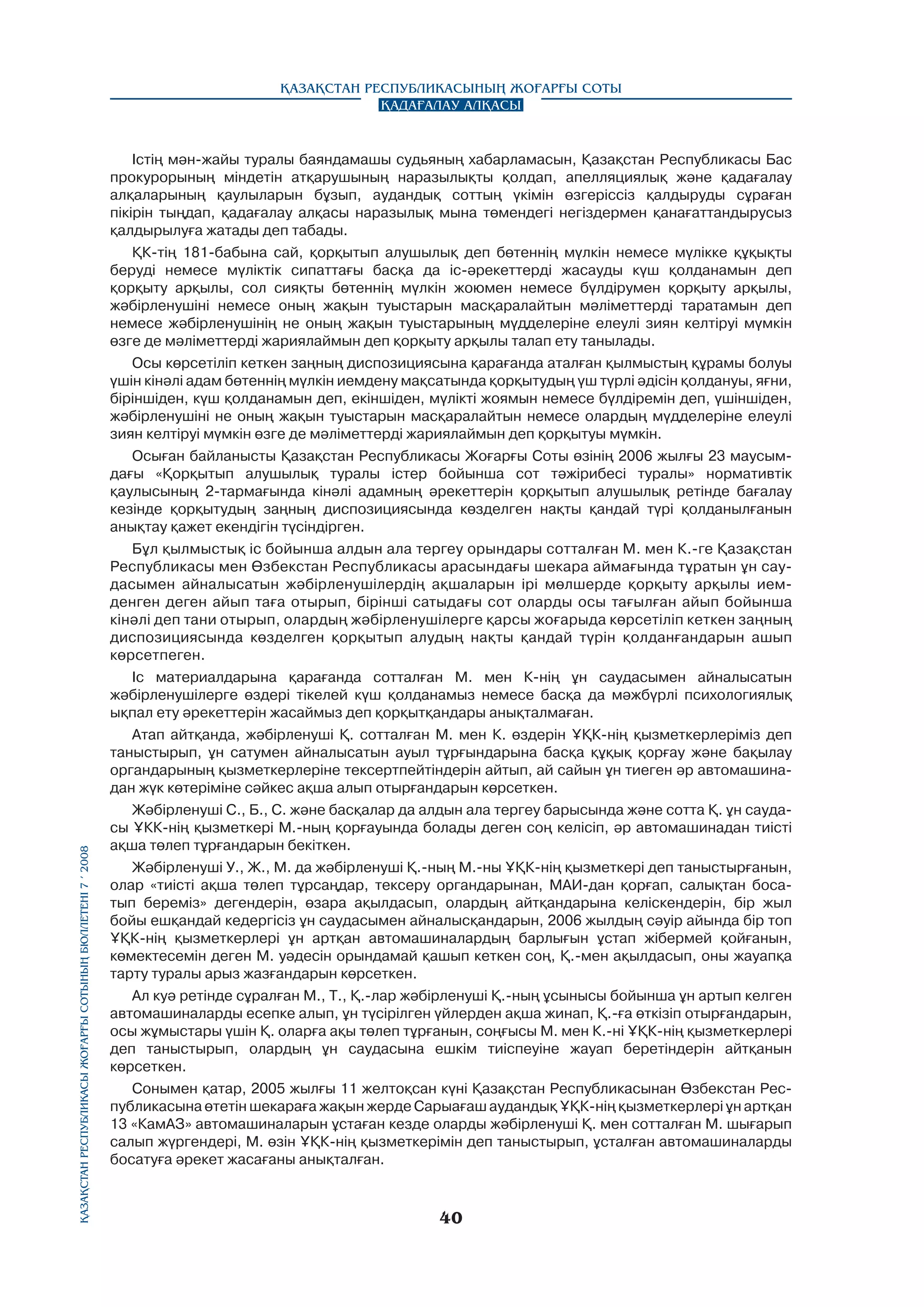 Қазақстан Республикасы Жоғарғы Сотының бюллетенi 7 í 2008

Қазақстан Республикасының Жоғарғы Соты
Қадағалау алқасы

Істің мән-жайы туралы баяндамашы судьяның хабарламасын, Қазақстан Республикасы Бас
прокурорының міндетін атқарушының наразылықты қолдап, апелляциялық және қадағалау
алқаларының қаулыларын бұзып, аудандық соттың үкімін өзгеріссіз қалдыруды сұраған
пікірін тыңдап, қадағалау алқасы наразылық мына төмендегі негіздермен қанағаттандырусыз
қалдырылуға жатады деп табады.
ҚК-тің 181-бабына сай, қорқытып алушылық деп бөтеннің мүлкін немесе мүлікке құқықты
беруді немесе мүліктік сипаттағы басқа да ic-әрекеттерді жасауды күш қолданамын деп
қорқыту арқылы, сол сияқты бөтеннің мүлкін жоюмен немесе бүлдірумен қорқыту арқылы,
жәбірленушіні немесе оның жақын туыстарын масқаралайтын мәліметтерді таратамын деп
немесе жәбірленушінің не оның жақын туыстарының мүдделеріне елеулі зиян келтіруі мүмкін
өзге де мәліметтерді жариялаймын деп қорқыту арқылы талап ету танылады.
Осы көрсетіліп кеткен заңның диспозициясына қарағанда аталған қылмыстың құрамы болуы
үшін кінәлі адам бөтеннің мүлкін иемдену мақсатында қорқытудың үш түрлі әдісін қолдануы, яғни,
біріншіден, күш қолданамын деп, екіншіден, мүлікті жоямын немесе бүлдіремін деп, үшіншіден,
жәбірленушіні не оның жақын туыстарын масқаралайтын немесе олардың мүдделеріне елеулі
зиян келтіруі мүмкін өзге де мәліметтерді жариялаймын деп қорқытуы мүмкін.
Осыған байланысты Қазақстан Республикасы Жоғарғы Соты өзінің 2006 жылғы 23 маусымдағы «Қорқытып алушылық туралы icтep бойынша сот тәжірибесі туралы» нормативтік
қаулысының 2-тармағында кінәлі адамның әрекеттерін қорқытып алушылық ретінде бағалау
кезінде қорқытудың заңның диспозициясында көзделген нақты қандай түpi қолданылғанын
анықтау қажет екендігін түсіндірген.
Бұл қылмыстық ic бойынша алдын ала тергеу орындары сотталған М. мен К.-ге Қазақстан
Республикасы мен Өзбекстан Республикасы арасындағы шекара аймағында тұратын ұн саудасымен айналысатын жәбірленушілердің ақшаларын ipi мөлшерде қорқыту арқылы иемденген деген айып таға отырып, бірінші сатыдағы сот оларды осы тағылған айып бойынша
кінәлі деп тани отырып, олардың жәбірленушілерге қарсы жоғарыда көрсетіліп кеткен заңның
диспозициясында көзделген қорқытып алудың нақты қандай түрін қолданғандарын ашып
көрсетпеген.
Ic материалдарына қарағанда сотталған М. мен К-нің ұн саудасымен айналысатын
жәбірленушілерге өздері тікелей күш қолданамыз немесе басқа да мәжбүрлі психологиялық
ықпал ету әрекеттерін жасаймыз деп қорқытқандары анықталмаған.
Атап айтқанда, жәбірленуші Қ. сотталған М. мен К. өздерін ҰҚК-нің қызметкерлеріміз деп
таныстырып, ұн сатумен айналысатын ауыл тұрғындарына басқа құқық қорғау және бақылау
органдарының қызметкерлеріне тексертпейтіндерін айтып, ай сайын ұн тиеген әр автомашинадан жүк көтеріміне сәйкес ақша алып отырғандарын көрсеткен.
Жәбірленуші С., Б., С. және басқалар да алдын ала тергеу барысында және сотта Қ. ұн саудасы ҰКК-нің қызметкері М.-ның қорғауында болады деген соң келісіп, әр автомашинадан тиісті
ақша төлеп тұрғандарын бекіткен.
Жәбірленуші У., Ж., М. да жәбірленуші Қ.-ның М.-ны ҰҚК-нің қызметкері деп таныстырғанын,
олар «тиісті ақша төлеп тұрсаңдар, тексеру органдарынан, МАИ-дан қорғап, салықтан босатып береміз» дегендерін, өзара ақылдасып, олардың айтқандарына келіскендерін, бip жыл
бойы ешқандай кедергісіз ұн саудасымен айналысқандарын, 2006 жылдың сәyip айында бip топ
ҰҚК-нің қызметкерлері ұн артқан автомашиналардың барлығын ұстап жібермей қойғанын,
көмектесемін деген М. уәдесін орындамай қашып кеткен соң, Қ.-мен ақылдасып, оны жауапқа
тарту туралы арыз жазғандарын көрсеткен.
Ал куә ретінде сұралған М., Т., Қ.-лар жәбірленуші Қ.-ның ұсынысы бойынша ұн артып келген
автомашиналарды есепке алып, ұн түсірілген үйлерден ақша жинап, Қ.-ға өткізіп отырғандарын,
осы жұмыстары үшін Қ. оларға ақы төлеп тұрғанын, соңғысы М. мен К.-ні ҰҚК-нің қызметкерлері
деп таныстырып, олардың ұн саудасына ешкім тиіспеуіне жауап беретіндерін айтқанын
көрсеткен.
Сонымен қатар, 2005 жылғы 11 желтоқсан күні Қазақстан Республикасынан Өзбекстан Республикасына өтетін шекараға жақын жерде Сарыағаш аудандық ҰҚК-нің қызметкерлері ұн артқан
13 «КамАЗ» автомашиналарын ұстаған кезде оларды жәбірленуші Қ. мен сотталған М. шығарып
салып жүргендері, М. өзін ҰҚК-нің қызметкерімін деп таныстырып, ұсталған автомашиналарды
босатуға әрекет жасағаны анықталған.

40

 
