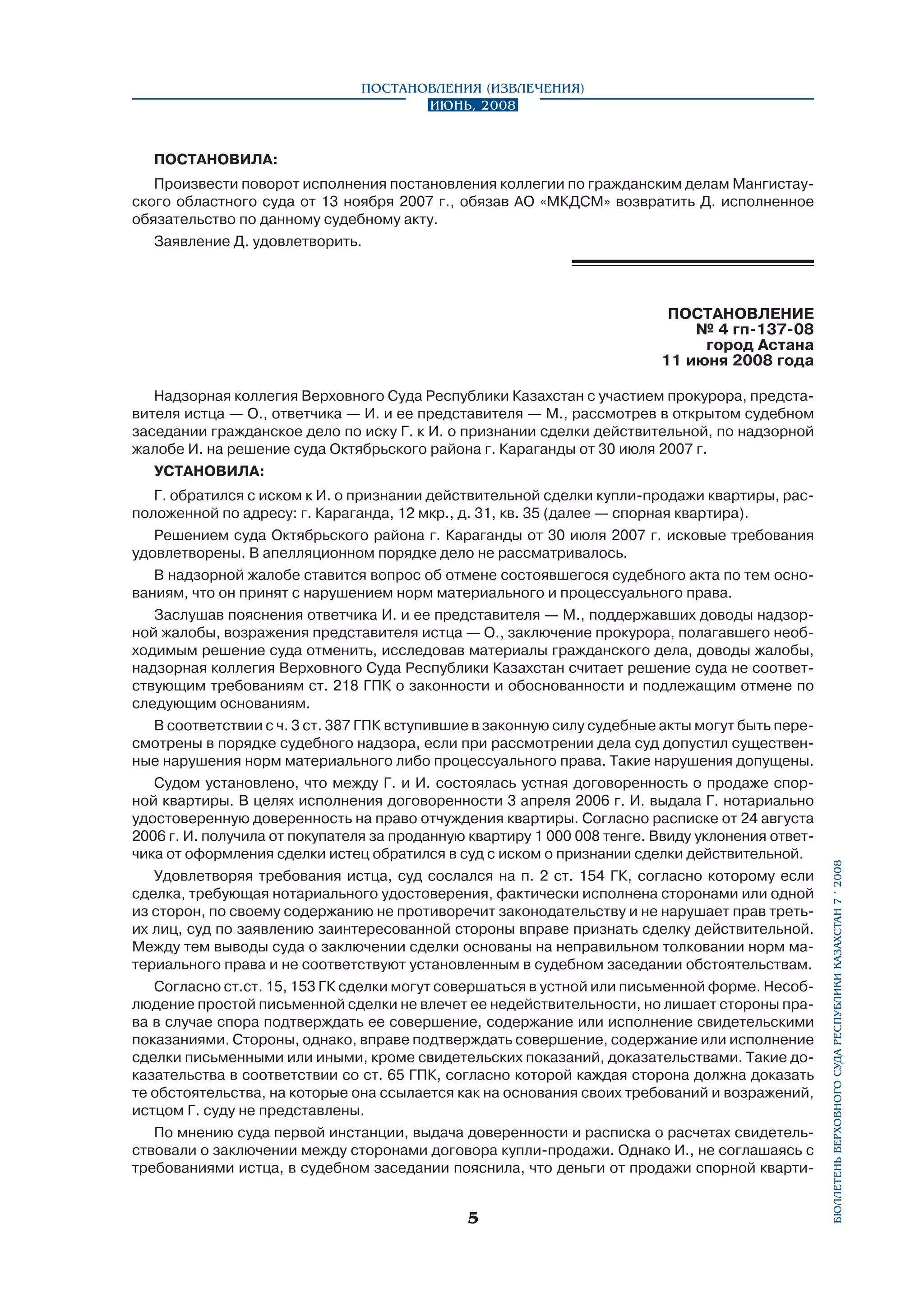 Постановления (извлечения)
Июнь, 2008

ПОСТАНОВИЛА:
Произвести поворот исполнения постановления коллегии по гражданским делам Мангистау­
ского областного суда от 13 ноября 2007 г., обязав АО «МКДСМ» возвратить Д. исполненное
обязательство по данному судебному акту.
Заявление Д. удовлетворить.

ПОСТАНОВЛЕНИЕ
№ 4 гп-137-08
город Астана
11 июня 2008 года

Г. обратился с иском к И. о признании действительной сделки купли-продажи квартиры, расположенной по адресу: г. Караганда, 12 мкр., д. 31, кв. 35 (далее — спорная квартира).
Решением суда Октябрьского района г. Караганды от 30 июля 2007 г. исковые требования
удовлетворены. В апелляционном порядке дело не рассматривалось.
В надзорной жалобе ставится вопрос об отмене состоявшегося судебного акта по тем основаниям, что он принят с нарушением норм материального и процессуального права.
Заслушав пояснения ответчика И. и ее представителя — М., поддержавших доводы надзорной жалобы, возражения представителя истца — О., заключение прокурора, полагавшего необходимым решение суда отменить, исследовав материалы гражданского дела, доводы жалобы,
надзорная коллегия Верховного Суда Республики Казахстан считает решение суда не соответ­
ствующим требованиям ст. 218 ГПК о законности и обоснованности и подлежащим отмене по
следующим основаниям.
В соответствии с ч. 3 ст. 387 ГПК вступившие в законную силу судебные акты могут быть пересмотрены в порядке судебного надзора, если при рассмотрении дела суд допустил существенные нарушения норм материального либо процессуального права. Такие нарушения допущены.
Судом установлено, что между Г. и И. состоялась устная договоренность о продаже спорной квартиры. В целях исполнения договоренности 3 апреля 2006 г. И. выдала Г. нотариально
удостоверенную доверенность на право отчуждения квартиры. Согласно расписке от 24 августа
2006 г. И. получила от покупателя за проданную квартиру 1 000 008 тенге. Ввиду уклонения ответчика от оформления сделки истец обратился в суд с иском о признании сделки действительной.
Удовлетворяя требования истца, суд сослался на п. 2 ст. 154 ГК, согласно которому если
сделка, требующая нотариального удостоверения, фактически исполнена сторонами или одной
из сторон, по своему содержанию не противоречит законодательству и не нарушает прав третьих лиц, суд по заявлению заинтересованной стороны вправе признать сделку действительной.
Между тем выводы суда о заключении сделки основаны на неправильном толковании норм материального права и не соответствуют установленным в судебном заседании обстоятельствам.
Согласно ст.ст. 15, 153 ГК сделки могут совершаться в устной или письменной форме. Несоблюдение простой письменной сделки не влечет ее недействительности, но лишает стороны права в случае спора подтверждать ее совершение, содержание или исполнение свидетельскими
показаниями. Стороны, однако, вправе подтверждать совершение, содержание или исполнение
сделки письменными или иными, кроме свидетельских показаний, доказательствами. Такие доказательства в соответствии со ст. 65 ГПК, согласно которой каждая сторона должна доказать
те обстоятельства, на которые она ссылается как на основания своих требований и возражений,
истцом Г. суду не представлены.
По мнению суда первой инстанции, выдача доверенности и расписка о расчетах свидетельствовали о заключении между сторонами договора купли-продажи. Однако И., не соглашаясь с
требованиями истца, в судебном заседании пояснила, что деньги от продажи спорной кварти-



бюллетень верховного суда республики казахстан 7 í 2008

Надзорная коллегия Верховного Суда Республики Казахстан с участием прокурора, представителя истца — О., ответчика — И. и ее представителя — М., рассмотрев в открытом судебном
заседании гражданское дело по иску Г. к И. о признании сделки действительной, по надзорной
жалобе И. на решение суда Октябрьского района г. Караганды от 30 июля 2007 г.
УСТАНОВИЛА:

 