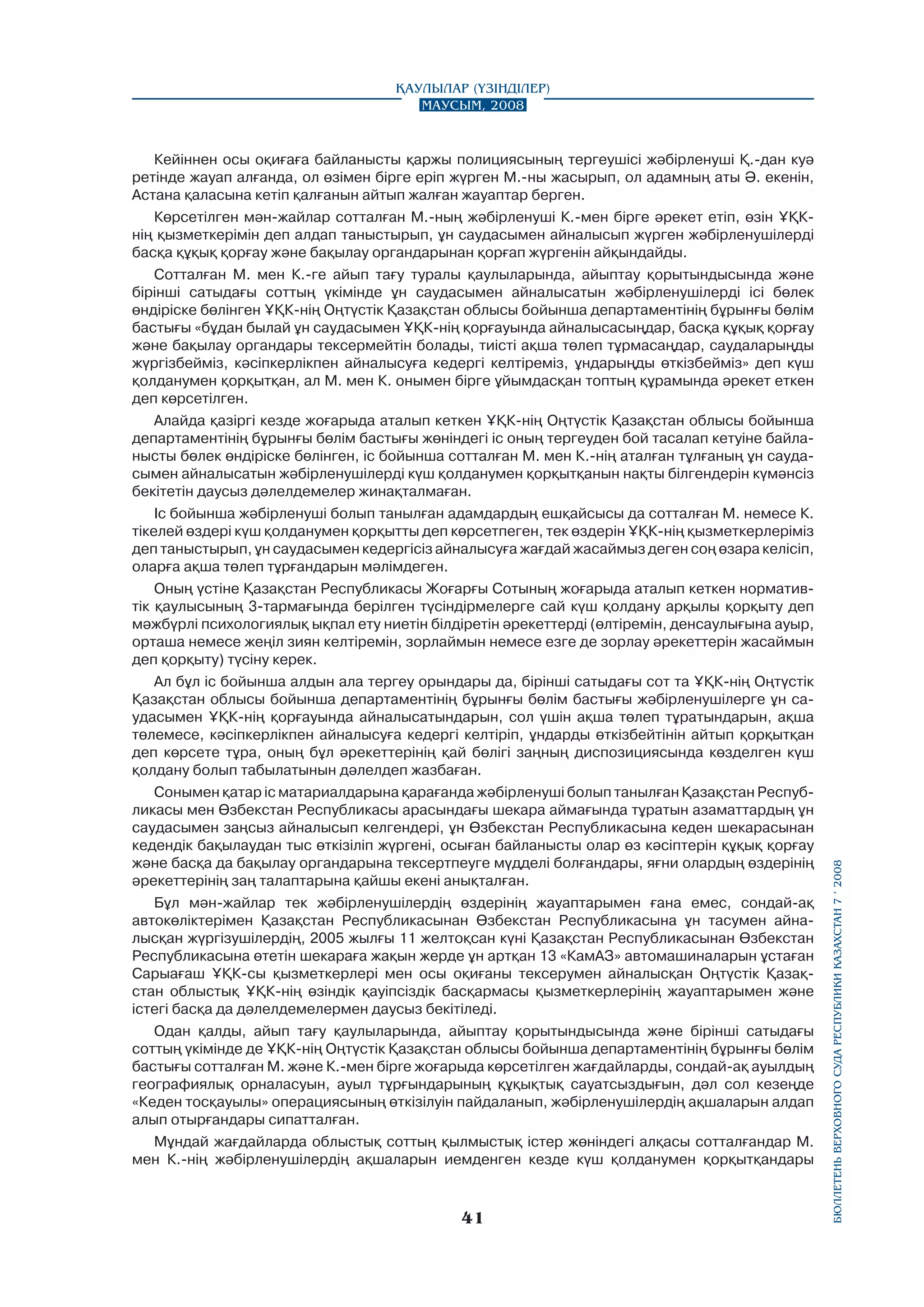 Кейіннен осы оқиғаға байланысты қаржы полициясының тергеушісі жәбірленуші Қ.-дан куә
ретінде жауап алғанда, ол өзімен бipгe epiп жүрген М.-ны жасырып, ол адамның аты Ә. екенін,
Астана қаласына кетіп қалғанын айтып жалған жауаптар берген.
Көрсетілген мән-жайлар сотталған М.-ның жәбірленуші К.-мен бipгe әрекет етіп, өзін ҰҚКнің қызметкерімін деп алдап таныстырып, ұн саудасымен айналысып жүрген жәбірленушілерді
басқа құқық қорғау және бақылау органдарынан қорғап жүргенін айқындайды.
Сотталған М. мен К.-ге айып тағу туралы қаулыларында, айыптау қорытындысында және
бірінші сатыдағы соттың үкімінде ұн саудасымен айналысатын жәбірленушілерді ісі бөлек
өндіріске бөлінген ҰҚК-нің Оңтүстік Қазақстан облысы бойынша департаментінің бұрынғы бөлім
бастығы «бұдан былай ұн саудасымен ҰҚК-нің қорғауында айналысасыңдар, басқа құқық қорғау
және бақылау органдары тексермейтін болады, тиісті ақша төлеп тұрмасаңдар, саудаларыңды
жүргізбейміз, кәсіпкерлікпен айналысуға кедергі келтіреміз, ұндарыңды өткізбейміз» деп күш
қолданумен қорқытқан, ал М. мен К. онымен бipгe ұйымдасқан топтың құрамында әрекет еткен
деп көрсетілген.
Алайда қaзipгi кезде жоғарыда аталып кеткен ҰҚК-нің Оңтүстік Қазақстан облысы бойынша
департаментінің бұрынғы бөлім бастығы жөніндегі ic оның тергеуден бой тасалап кетуіне байланысты бөлек өндіріске бөлінген, ic бойынша сотталған М. мен К.-нің аталған тұлғаның ұн саудасымен айналысатын жәбipлeнyшiлepдi күш қолданумен қорқытқанын нақты білгендерін күмәнсіз
бекітетін даусыз дәлелдемелер жинақталмаған.
Іс бойынша жәбірленуші болып танылған адамдардың ешқайсысы да сотталған М. немесе К.
тікелей өздері күш қолданумен қорқытты деп көрсетпеген, тек өздерін ҰҚК-нің қызметкерлеріміз
деп таныстырып, ұн саудасымен кедергісіз айналысуға жағдай жасаймыз деген соң өзара келісіп,
оларға ақша төлеп тұрғандарын мәлімдеген.
Оның үстіне Қазақстан Республикасы Жоғарғы Сотының жоғарыда аталып кеткен нормативтік қаулысының 3-тармағында берілген түсіндірмелерге сай күш қолдану арқылы қорқыту деп
мәжбүрлі психологиялық ықпал ету ниетін білдіретін әрекеттерді (өлтіремін, денсаулығына ауыр,
орташа немесе жеңіл зиян келтіремін, зорлаймын немесе езге де зорлау әрекеттерін жасаймын
деп қорқыту) түсіну керек.
Ал бұл ic бойынша алдын ала тергеу орындары да, бірінші сатыдағы сот та ҰҚК-нің Оңтүстік
Қазақстан облысы бойынша департаментінің бұрынғы бөлім бастығы жәбірленушілерге ұн саудасымен ҰҚК-нің қорғауында айналысатындарын, сол үшін ақша төлеп тұратындарын, ақша
төлемесе, кәсіпкерлікпен айналысуға кедергі келтіріп, ұндарды өткізбейтінін айтып қорқытқан
деп көрсете тұра, оның бұл әрекеттерінің қай бөлігі заңның диспозициясында көзделген күш
қолдану болып табылатынын дәлелдеп жазбаған.
Сонымен қатар ic матариалдарына қарағанда жәбірленуші болып танылған Қазақстан Республикасы мен Өзбекстан Республикасы арасындағы шекара аймағында тұратын азаматтардың ұн
саудасымен заңсыз айналысып келгендері, ұн Өзбекстан Республикасына кеден шекарасынан
кедендік бақылаудан тыс өткізіліп жүргені, осыған байланысты олар өз кәсіптерін құқық қорғау
және басқа да бақылау органдарына тексертпеуге мүдделі болғандары, яғни олардың өздерінің
әрекеттерінің заң талаптарына қайшы екені анықталған.
Бұл мән-жайлар тек жәбірленушілердің өздерінің жауаптарымен ғана емес, сондай-ақ
автокөліктерімен Қазақстан Республикасынан Өзбекстан Республикасына ұн тасумен айналысқан жүргізушілердің, 2005 жылғы 11 желтоқсан күні Қазақстан Республикасынан Өзбекстан
Республикасына өтетін шекараға жақын жерде ұн артқан 13 «КамАЗ» автомашиналарын ұстаған
Сарыағаш ҰҚК-сы қызметкерлері мен осы оқиғаны тексерумен айналысқан Оңтүстік Қазақстан облыстық ҰҚК-нің өзіндік қауіпсіздік басқармасы қызметкерлерінің жауаптарымен және
icтeгi басқа да дәлелдемелермен даусыз бекітіледі.
Одан қалды, айып тағу қаулыларында, айыптау қорытындысында және бірінші сатыдағы
соттың үкімінде де ҰҚК-нің Оңтүстік Қазақстан облысы бойынша департаментінің бұрынғы бөлім
бастығы сотталған М. және К.-мен бipre жоғарыда көрсетілген жағдайларды, сондай-ақ ауылдың
географиялық орналасуын, ауыл тұрғындарының құқықтық сауатсыздығын, дәл сол кезеңде
«Кеден тосқауылы» операциясының өткізілуін пайдаланып, жәбірленушілердің ақшаларын алдап
алып отырғандары сипатталған.
Мұндай жағдайларда облыстық соттың қылмыстық icтep жөніндегі алқасы сотталғандар М.
мен К.-нің жәбірленушілердің ақшаларын иемденген кезде күш қолданумен қорқытқандары

41

бюллетень верховного суда республики казахстан 7 í 2008

Қаулылар (Үзінділер)
Маусым, 2008

 