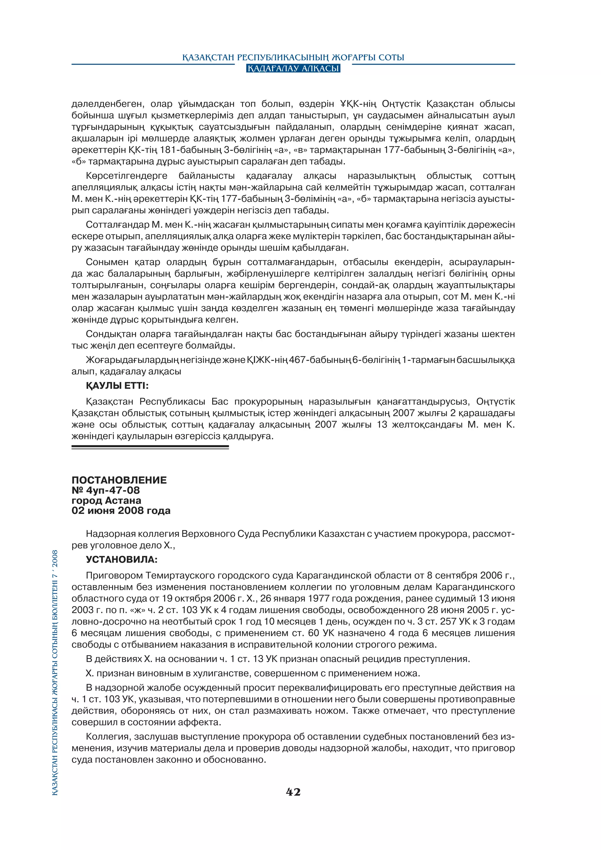 Қазақстан Республикасының Жоғарғы Соты
Қадағалау алқасы

дәлелденбеген, олар ұйымдасқан топ болып, өздерін ҰҚК-нің Оңтүстік Қазақстан облысы
бойынша шұғыл қызметкерлеріміз деп алдап таныстырып, ұн саудасымен айналысатын ауыл
тұрғындарының құқықтық сауатсыздығын пайдаланып, олардың сенімдеріне қиянат жасап,
ақшаларын ipi мөлшерде алаяқтық жолмен ұрлаған деген орынды тұжырымға келіп, олардың
әрекеттерін ҚК-тің 181-бабының 3-бөлігінің «а», «в» тармақтарынан 177-бабының 3-бөлігінің «а»,
«б» тармақтарына дұрыс ауыстырып саралаған деп табады.
Көрсетілгендерге байланысты қадағалау алқасы наразылықтың облыстық соттың
апелляциялық алқасы істің нақты мән-жайларына сай келмейтін тұжырымдар жасап, сотталған
М. мен К.-нің әрекеттерін ҚК-тің 177-бабының 3-бөлімінің «а», «б» тармақтарына негізсіз ауыстырып саралағаны жөніндегі уәждерін негізсіз деп табады.
Сотталғандар М. мен К.-нің жасаған қылмыстарының сипаты мен қоғамға қауіптілік дәрежесін
ескере отырып, апелляциялық алқа оларға жеке мүліктерін тәркілеп, бас бостандықтарынан айыру жазасын тағайындау жөнінде орынды шешім қабылдаған.
Сонымен қатар олардың бұрын сотталмағандарын, отбасылы екендерін, асырауларында жас балаларының барлығын, жәбірленушілерге келтірілген залалдың негізгі бөлігінің орны
толтырылғанын, соңғылары оларға кешірім бергендерін, сондай-ақ олардың жауаптылықтары
мен жазаларын ауырлататын мән-жайлардың жоқ екендігін назарға ала отырып, сот М. мен К.-ні
олар жасаған қылмыс үшін заңда көзделген жазаның ең төменгі мөлшерінде жаза тағайындау
жөнінде дұрыс қорытындыға келген.
Сондықтан оларға тағайындалған нақты бас бостандығынан айыру түріндегі жазаны шектен
тыс жеңіл деп есептеуге болмайды.
Жоғарыдағылардың негізінде және ҚІЖК-нің 467-бабының 6-бөлігінің 1-тармағын басшылыққа
алып, қадағалау алқасы
ҚАУЛЫ ETTI:
Қазақстан Республикасы Бас прокурорының наразылығын қанағаттандырусыз, Оңтүстік
Қазақстан облыстық сотының қылмыстық icтep жөніндегі алқасының 2007 жылғы 2 қарашадағы
және осы облыстық соттың қадағалау алқасының 2007 жылғы 13 желтоқсандағы М. мен К.
жөніндегі қаулыларын өзгеріссіз қалдыруға.

Қазақстан Республикасы Жоғарғы Сотының бюллетенi 7 í 2008

ПОСТАНОВЛЕНИЕ
№ 4уп-47-08
город Астана
02 июня 2008 года
Надзорная коллегия Верховного Суда Республики Казахстан с участием прокурора, рассмотрев уголовное дело Х.,
УСТАНОВИЛА:
Приговором Темиртауского городского суда Карагандинской области от 8 сентября 2006 г.,
оставленным без изменения постановлением коллегии по уголовным делам Карагандинского
областного суда от 19 октября 2006 г. Х., 26 января 1977 года рождения, ранее судимый 13 июня
2003 г. по п. «ж» ч. 2 ст. 103 УК к 4 годам лишения свободы, освобожденного 28 июня 2005 г. условно-досрочно на неотбытый срок 1 год 10 месяцев 1 день, осужден по ч. 3 ст. 257 УК к 3 годам
6 месяцам лишения свободы, с применением ст. 60 УК назначено 4 года 6 месяцев лишения
свободы с отбыванием наказания в исправительной колонии строгого режима.
В действиях Х. на основании ч. 1 ст. 13 УК признан опасный рецидив преступления.
Х. признан виновным в хулиганстве, совершенном с применением ножа.
В надзорной жалобе осужденный просит переквалифицировать его преступные действия на
ч. 1 ст. 103 УК, указывая, что потерпевшими в отношении него были совершены противоправные
действия, обороняясь от них, он стал размахивать ножом. Также отмечает, что преступление
совершил в состоянии аффекта.
Коллегия, заслушав выступление прокурора об оставлении судебных постановлений без изменения, изучив материалы дела и проверив доводы надзорной жалобы, находит, что приговор
суда постановлен законно и обоснованно.

42

 
