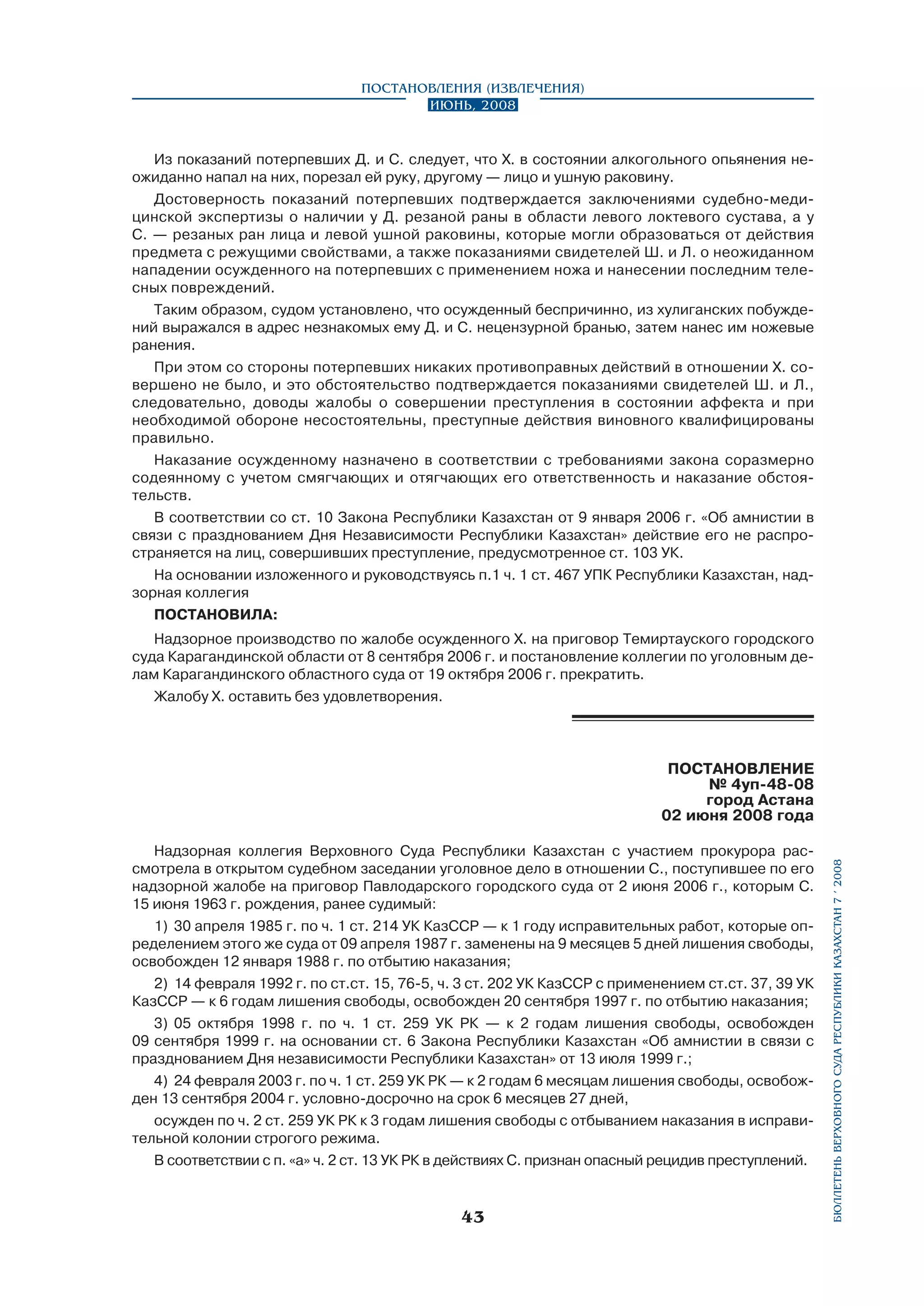 Постановления (извлечения)
Июнь, 2008

Из показаний потерпевших Д. и С. следует, что Х. в состоянии алкогольного опьянения неожиданно напал на них, порезал ей руку, другому — лицо и ушную раковину.
Достоверность показаний потерпевших подтверждается заключениями судебно-медицинской экспертизы о наличии у Д. резаной раны в области левого локтевого сустава, а у
С. — резаных ран лица и левой ушной раковины, которые могли образоваться от действия
предмета с режущими свойствами, а также показаниями свидетелей Ш. и Л. о неожиданном
нападении осужденного на потерпевших с применением ножа и нанесении последним телесных повреждений.
Таким образом, судом установлено, что осужденный беспричинно, из хулиганских побуждений выражался в адрес незнакомых ему Д. и С. нецензурной бранью, затем нанес им ножевые
ранения.
При этом со стороны потерпевших никаких противоправных действий в отношении Х. совершено не было, и это обстоятельство подтверждается показаниями свидетелей Ш. и Л.,
следовательно, доводы жалобы о совершении преступления в состоянии аффекта и при
необходимой обороне несостоятельны, преступные действия виновного квалифицированы
правильно.
Наказание осужденному назначено в соответствии с требованиями закона соразмерно
содеянному с учетом смягчающих и отягчающих его ответственность и наказание обстоятельств.
В соответствии со ст. 10 Закона Республики Казахстан от 9 января 2006 г. «Об амнистии в
связи с празднованием Дня Независимости Республики Казахстан» действие его не распространяется на лиц, совершивших преступление, предусмотренное ст. 103 УК.
На основании изложенного и руководствуясь п.1 ч. 1 ст. 467 УПК Республики Казахстан, надзорная коллегия
ПОСТАНОВИЛА:
Надзорное производство по жалобе осужденного Х. на приговор Темиртауского городского
суда Карагандинской области от 8 сентября 2006 г. и постановление коллегии по уголовным делам Карагандинского областного суда от 19 октября 2006 г. прекратить.
Жалобу Х. оставить без удовлетворения.

Надзорная коллегия Верховного Суда Республики Казахстан с участием прокурора рассмотрела в открытом судебном заседании уголовное дело в отношении С., поступившее по его
надзорной жалобе на приговор Павлодарского городского суда от 2 июня 2006 г., которым С.
15 июня 1963 г. рождения, ранее судимый:
1)	 30 апреля 1985 г. по ч. 1 ст. 214 УК КазССР — к 1 году исправительных работ, которые определением этого же суда от 09 апреля 1987 г. заменены на 9 месяцев 5 дней лишения свободы,
освобожден 12 января 1988 г. по отбытию наказания;
2)	 14 февраля 1992 г. по ст.ст. 15, 76-5, ч. 3 ст. 202 УК КазССР с применением ст.ст. 37, 39 УК
КазССР — к 6 годам лишения свободы, освобожден 20 сентября 1997 г. по отбытию наказания;
3)	 05 октября 1998 г. по ч. 1 ст. 259 УК РК — к 2 годам лишения свободы, освобожден
09 сентября 1999 г. на основании ст. 6 Закона Республики Казахстан «Об амнистии в связи с
празднованием Дня независимости Республики Казахстан» от 13 июля 1999 г.;
4)	 24 февраля 2003 г. по ч. 1 ст. 259 УК РК — к 2 годам 6 месяцам лишения свободы, освобожден 13 сентября 2004 г. условно-досрочно на срок 6 месяцев 27 дней,
осужден по ч. 2 ст. 259 УК РК к 3 годам лишения свободы с отбыванием наказания в исправительной колонии строгого режима.
В соответствии с п. «а» ч. 2 ст. 13 УК РК в действиях С. признан опасный рецидив преступлений.

43

бюллетень верховного суда республики казахстан 7 í 2008

ПОСТАНОВЛЕНИЕ
№ 4уп-48-08
город Астана
02 июня 2008 года

 