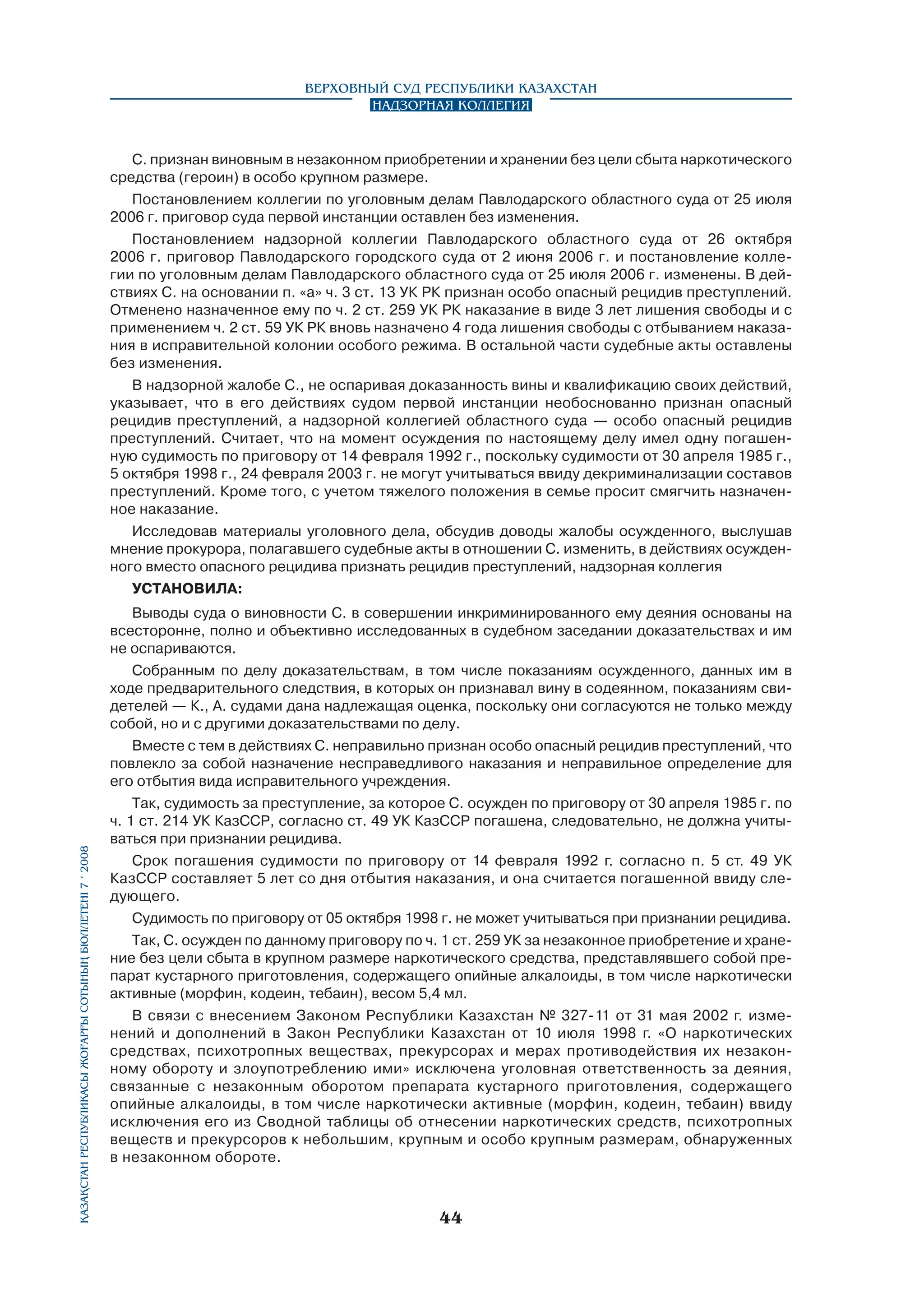 Верховный Суд Республики Казахстан
Надзорная коллегия

Қазақстан Республикасы Жоғарғы Сотының бюллетенi 7 í 2008

С. признан виновным в незаконном приобретении и хранении без цели сбыта наркотического
средства (героин) в особо крупном размере.
Постановлением коллегии по уголовным делам Павлодарского областного суда от 25 июля
2006 г. приговор суда первой инстанции оставлен без изменения.
Постановлением надзорной коллегии Павлодарского областного суда от 26 октября
2006 г. приговор Павлодарского городского суда от 2 июня 2006 г. и постановление коллегии по уголовным делам Павлодарского областного суда от 25 июля 2006 г. изменены. В действиях С. на основании п. «а» ч. 3 ст. 13 УК РК признан особо опасный рецидив преступлений.
Отменено назначенное ему по ч. 2 ст. 259 УК РК наказание в виде 3 лет лишения свободы и с
применением ч. 2 ст. 59 УК РК вновь назначено 4 года лишения свободы с отбыванием наказания в исправительной колонии особого режима. В остальной части судебные акты оставлены
без изменения.
В надзорной жалобе С., не оспаривая доказанность вины и квалификацию своих действий,
указывает, что в его действиях судом первой инстанции необоснованно признан опасный
рецидив преступлений, а надзорной коллегией областного суда — особо опасный рецидив
преступлений. Считает, что на момент осуждения по настоящему делу имел одну погашенную судимость по приговору от 14 февраля 1992 г., поскольку судимости от 30 апреля 1985 г.,
5 октября 1998 г., 24 февраля 2003 г. не могут учитываться ввиду декриминализации составов
преступлений. Кроме того, с учетом тяжелого положения в семье просит смягчить назначенное наказание.
Исследовав материалы уголовного дела, обсудив доводы жалобы осужденного, выслушав
мнение прокурора, полагавшего судебные акты в отношении С. изменить, в действиях осужденного вместо опасного рецидива признать рецидив преступлений, надзорная коллегия
УСТАНОВИЛА:
Выводы суда о виновности С. в совершении инкриминированного ему деяния основаны на
всесторонне, полно и объективно исследованных в судебном заседании доказательствах и им
не оспариваются.
Собранным по делу доказательствам, в том числе показаниям осужденного, данных им в
ходе предварительного следствия, в которых он признавал вину в содеянном, показаниям свидетелей — К., А. судами дана надлежащая оценка, поскольку они согласуются не только между
собой, но и с другими доказательствами по делу.
Вместе с тем в действиях С. неправильно признан особо опасный рецидив преступлений, что
повлекло за собой назначение несправедливого наказания и неправильное определение для
его отбытия вида исправительного учреждения.
Так, судимость за преступление, за которое С. осужден по приговору от 30 апреля 1985 г. по
ч. 1 ст. 214 УК КазССР, согласно ст. 49 УК КазССР погашена, следовательно, не должна учитываться при признании рецидива.
Срок погашения судимости по приговору от 14 февраля 1992 г. согласно п. 5 ст. 49 УК
КазССР составляет 5 лет со дня отбытия наказания, и она считается погашенной ввиду следующего.
Судимость по приговору от 05 октября 1998 г. не может учитываться при признании рецидива.
Так, С. осужден по данному приговору по ч. 1 ст. 259 УК за незаконное приобретение и хранение без цели сбыта в крупном размере наркотического средства, представлявшего собой препарат кустарного приготовления, содержащего опийные алкалоиды, в том числе наркотически
активные (морфин, кодеин, тебаин), весом 5,4 мл.
В связи с внесением Законом Республики Казахстан № 327-11 от 31 мая 2002 г. изменений и дополнений в Закон Республики Казахстан от 10 июля 1998 г. «О наркотических
средствах, психотропных веществах, прекурсорах и мерах противодействия их незаконному обороту и злоупотреблению ими» исключена уголовная ответственность за деяния,
связанные с незаконным оборотом препарата кустарного приготовления, содержащего
опийные алкалоиды, в том числе наркотически активные (морфин, кодеин, тебаин) ввиду
исключения его из Сводной таблицы об отнесении наркотических средств, психотропных
веществ и прекурсоров к небольшим, крупным и особо крупным размерам, обнаруженных
в незаконном обороте.

44

 