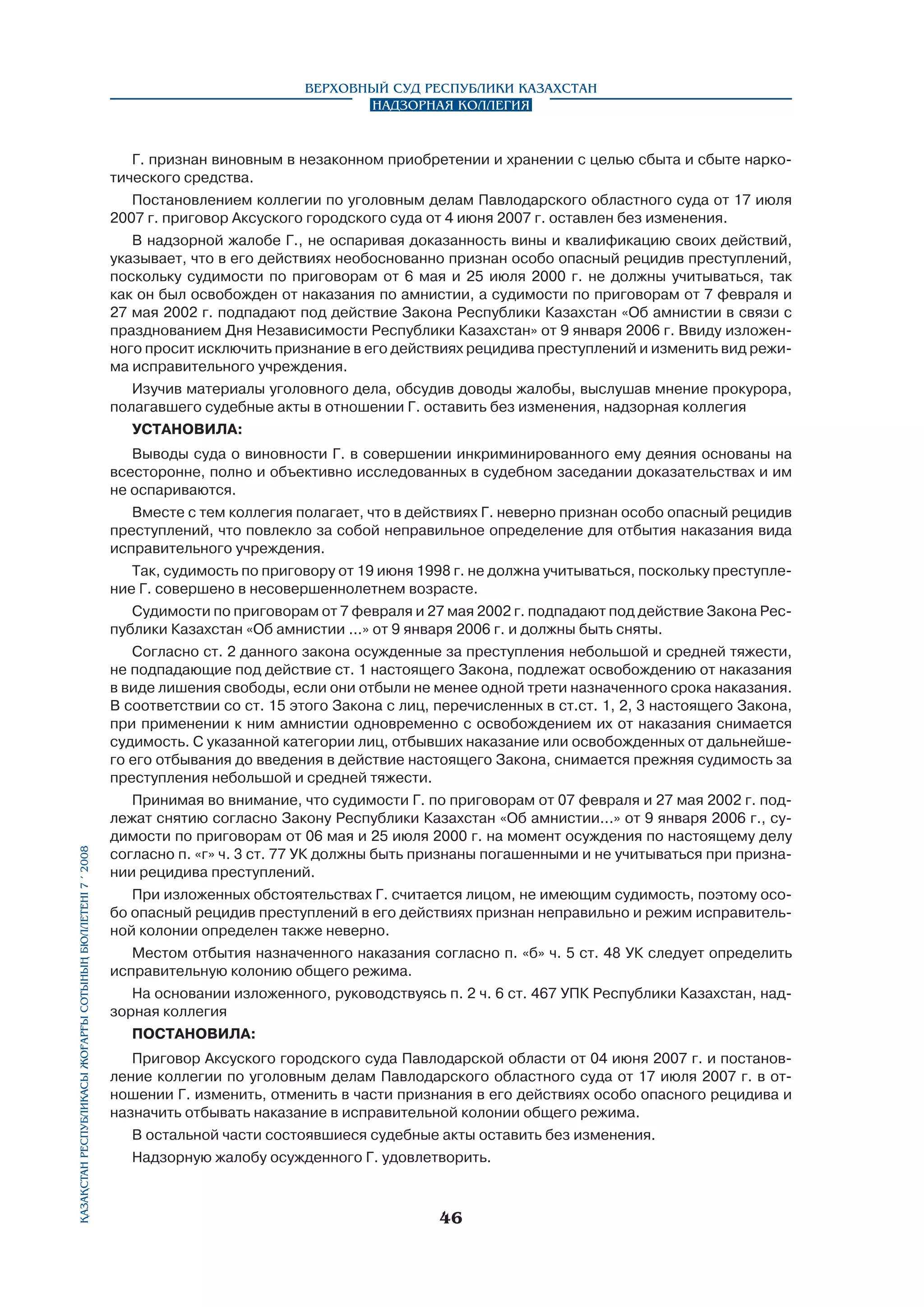 Верховный Суд Республики Казахстан
Надзорная коллегия

Г. признан виновным в незаконном приобретении и хранении с целью сбыта и сбыте наркотического средства.
Постановлением коллегии по уголовным делам Павлодарского областного суда от 17 июля
2007 г. приговор Аксуского городского суда от 4 июня 2007 г. оставлен без изменения.
В надзорной жалобе Г., не оспаривая доказанность вины и квалификацию своих действий,
указывает, что в его действиях необоснованно признан особо опасный рецидив преступлений,
поскольку судимости по приговорам от 6 мая и 25 июля 2000 г. не должны учитываться, так
как он был освобожден от наказания по амнистии, а судимости по приговорам от 7 февраля и
27 мая 2002 г. подпадают под действие Закона Республики Казахстан «Об амнистии в связи с
празднованием Дня Независимости Республики Казахстан» от 9 января 2006 г. Ввиду изложенного просит исключить признание в его действиях рецидива преступлений и изменить вид режима исправительного учреждения.
Изучив материалы уголовного дела, обсудив доводы жалобы, выслушав мнение прокурора,
полагавшего судебные акты в отношении Г. оставить без изменения, надзорная коллегия
УСТАНОВИЛА:
Выводы суда о виновности Г. в совершении инкриминированного ему деяния основаны на
всесторонне, полно и объективно исследованных в судебном заседании доказательствах и им
не оспариваются.
Вместе с тем коллегия полагает, что в действиях Г. неверно признан особо опасный рецидив
преступлений, что повлекло за собой неправильное определение для отбытия наказания вида
исправительного учреждения.
Так, судимость по приговору от 19 июня 1998 г. не должна учитываться, поскольку преступление Г. совершено в несовершеннолетнем возрасте.
Судимости по приговорам от 7 февраля и 27 мая 2002 г. подпадают под действие Закона Республики Казахстан «Об амнистии ...» от 9 января 2006 г. и должны быть сняты.

Қазақстан Республикасы Жоғарғы Сотының бюллетенi 7 í 2008

Согласно ст. 2 данного закона осужденные за преступления небольшой и средней тяжести,
не подпадающие под действие ст. 1 настоящего Закона, подлежат освобождению от наказания
в виде лишения свободы, если они отбыли не менее одной трети назначенного срока наказания.
В соответствии со ст. 15 этого Закона с лиц, перечисленных в ст.ст. 1, 2, 3 настоящего Закона,
при применении к ним амнистии одновременно с освобождением их от наказания снимается
судимость. С указанной категории лиц, отбывших наказание или освобожденных от дальнейшего его отбывания до введения в действие настоящего Закона, снимается прежняя судимость за
преступления небольшой и средней тяжести.
Принимая во внимание, что судимости Г. по приговорам от 07 февраля и 27 мая 2002 г. подлежат снятию согласно Закону Республики Казахстан «Об амнистии...» от 9 января 2006 г., судимости по приговорам от 06 мая и 25 июля 2000 г. на момент осуждения по настоящему делу
согласно п. «г» ч. 3 ст. 77 УК должны быть признаны погашенными и не учитываться при признании рецидива преступлений.
При изложенных обстоятельствах Г. считается лицом, не имеющим судимость, поэтому особо опасный рецидив преступлений в его действиях признан неправильно и режим исправительной колонии определен также неверно.
Местом отбытия назначенного наказания согласно п. «б» ч. 5 ст. 48 УК следует определить
исправительную колонию общего режима.
На основании изложенного, руководствуясь п. 2 ч. 6 ст. 467 УПК Республики Казахстан, надзорная коллегия
ПОСТАНОВИЛА:
Приговор Аксуского городского суда Павлодарской области от 04 июня 2007 г. и постановление коллегии по уголовным делам Павлодарского областного суда от 17 июля 2007 г. в отношении Г. изменить, отменить в части признания в его действиях особо опасного рецидива и
назначить отбывать наказание в исправительной колонии общего режима.
В остальной части состоявшиеся судебные акты оставить без изменения.
Надзорную жалобу осужденного Г. удовлетворить.

46

 