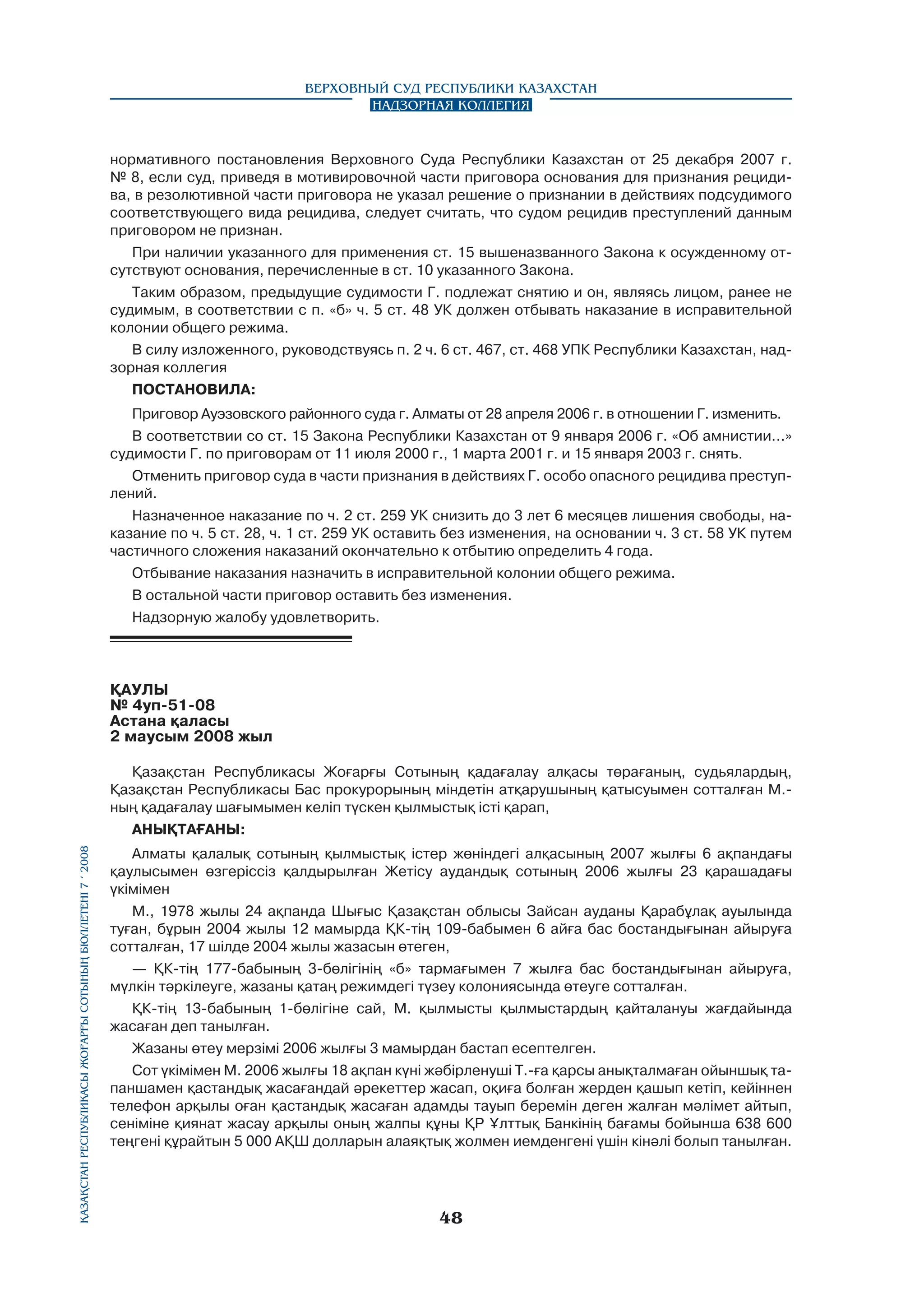 Верховный Суд Республики Казахстан
Надзорная коллегия

нормативного постановления Верховного Суда Республики Казахстан от 25 декабря 2007 г.
№ 8, если суд, приведя в мотивировочной части приговора основания для признания рецидива, в резолютивной части приговора не указал решение о признании в действиях подсудимого
соответствующего вида рецидива, следует считать, что судом рецидив преступлений данным
приговором не признан.
При наличии указанного для применения ст. 15 вышеназванного Закона к осужденному отсутствуют основания, перечисленные в ст. 10 указанного Закона.
Таким образом, предыдущие судимости Г. подлежат снятию и он, являясь лицом, ранее не
судимым, в соответствии с п. «б» ч. 5 ст. 48 УК должен отбывать наказание в исправительной
колонии общего режима.
В силу изложенного, руководствуясь п. 2 ч. 6 ст. 467, ст. 468 УПК Республики Казахстан, надзорная коллегия
ПОСТАНОВИЛА:
Приговор Ауэзовского районного суда г. Алматы от 28 апреля 2006 г. в отношении Г. изменить.
В соответствии со ст. 15 Закона Республики Казахстан от 9 января 2006 г. «Об амнистии...»
судимости Г. по приговорам от 11 июля 2000 г., 1 марта 2001 г. и 15 января 2003 г. снять.
Отменить приговор суда в части признания в действиях Г. особо опасного рецидива преступлений.
Назначенное наказание по ч. 2 ст. 259 УК снизить до 3 лет 6 месяцев лишения свободы, наказание по ч. 5 ст. 28, ч. 1 ст. 259 УК оставить без изменения, на основании ч. 3 ст. 58 УК путем
частичного сложения наказаний окончательно к отбытию определить 4 года.
Отбывание наказания назначить в исправительной колонии общего режима.
В остальной части приговор оставить без изменения.
Надзорную жалобу удовлетворить.

ҚАУЛЫ
№ 4уп-51-08
Астана қаласы
2 маусым 2008 жыл

Қазақстан Республикасы Жоғарғы Сотының бюллетенi 7 í 2008

Қазақстан Республикасы Жоғарғы Сотының қадағалау алқасы төрағаның, судьялардың,
Қазақстан Республикасы Бас прокурорының міндетін атқарушының қатысуымен сотталған М.ның қадағалау шағымымен келіп түскен қылмыстық icтi қарап,
АНЫҚТАҒАНЫ:
Алматы қалалық сотының қылмыстық істер жөніндегі алқасының 2007 жылғы 6 ақпандағы
қаулысымен өзгеріссіз қалдырылған Жетісу аудандық сотының 2006 жылғы 23 қарашадағы
үкімімен
М., 1978 жылы 24 ақпанда Шығыс Қазақстан облысы Зайсан ауданы Қарабұлақ ауылында
туған, бұрын 2004 жылы 12 мамырда ҚК-тің 109-бабымен 6 айға бас бостандығынан айыруға
сотталған, 17 шілде 2004 жылы жазасын өтеген,
— ҚК-тің 177-бабының 3-бөлігінің «б» тармағымен 7 жылға бас бостандығынан айыруға,
мүлкін тәркілеуге, жазаны қатаң режимдегі түзеу колониясында өтеуге сотталған.
ҚК-тің 13-бабының 1-бөлігіне сай, М. қылмысты қылмыстардың қайталануы жағдайында
жасаған деп танылған.
Жазаны өтеу мерзімі 2006 жылғы 3 мамырдан бастап есептелген.
Сот үкімімен М. 2006 жылғы 18 ақпан күні жәбірленуші Т.-ға қарсы анықталмаған ойыншық тапаншамен қастандық жасағандай әрекеттер жасап, оқиға болған жерден қашып кетіп, кейіннен
телефон арқылы оған қастандық жасаған адамды тауып беремін деген жалған мәлімет айтып,
сеніміне қиянат жасау арқылы оның жалпы құны ҚР Ұлттық Банкінің бағамы бойынша 638 600
теңгені құрайтын 5 000 АҚШ долларын алаяқтық жолмен иемденгені үшін кінәлі болып танылған.

48

 