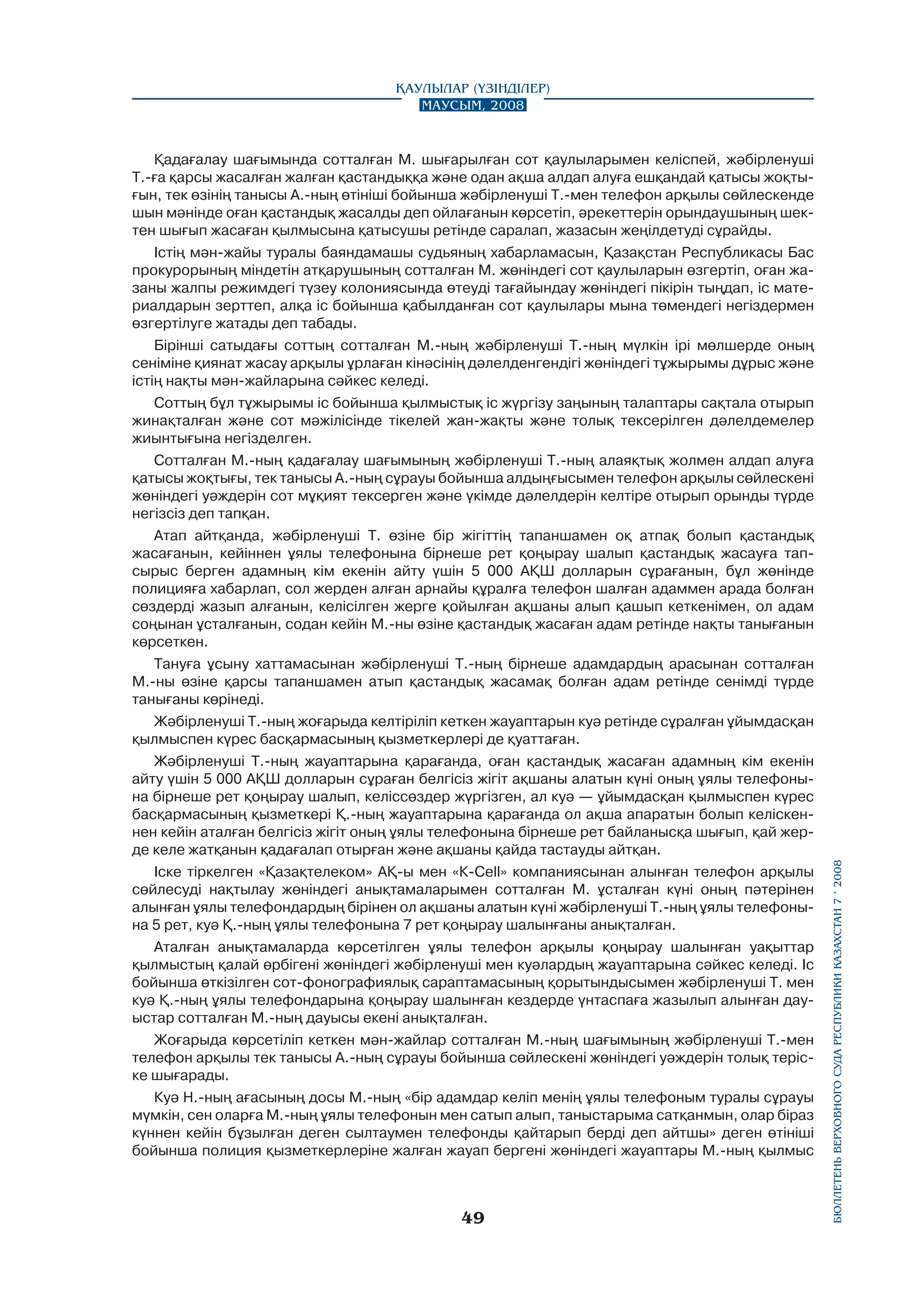 Қадағалау шағымында сотталған М. шығарылған сот қаулыларымен келіспей, жәбірленуші
Т.-ға қарсы жасалған жалған қастандыққа және одан ақша алдап алуға ешқандай қатысы жоқтығын, тек өзінің танысы А.-ның өтініші бойынша жәбірленуші Т.-мен телефон арқылы сөйлескенде
шын мәнінде оған қастандық жасалды деп ойлағанын көрсетіп, әрекеттерін орындаушының шектен шығып жасаған қылмысына қатысушы ретінде саралап, жазасын жеңілдетуді сұрайды.
Істің мән-жайы туралы баяндамашы судьяның хабарламасын, Қазақстан Республикасы Бас
прокурорының міндетін атқарушының сотталған М. жөніндегі сот қаулыларын өзгертіп, оған жазаны жалпы режимдегі түзеу колониясында өтеуді тағайындау жөніндегі пікірін тыңдап, ic материалдарын зерттеп, алқа ic бойынша қабылданған сот қаулылары мына төмендегі негіздермен
өзгертілуге жатады деп табады.
Бірінші сатыдағы соттың сотталған М.-ның жәбірленуші Т.-ның мүлкін ipi мөлшерде оның
сеніміне қиянат жасау арқылы ұрлаған кінәсінің дәлелденгендігі жөніндегі тұжырымы дұрыс және
істің нақты мән-жайларына сәйкес келеді.
Соттың бұл тұжырымы ic бойынша қылмыстық ic жүргізу заңының талаптары сақтала отырып
жинақталған және сот мәжілісінде тікелей жан-жақты және толық тексерілген дәлелдемелер
жиынтығына негізделген.
Сотталған М.-ның қадағалау шағымының жәбірленуші Т.-ның алаяқтық жолмен алдап алуға
қатысы жоқтығы, тек танысы А.-ның сұрауы бойынша алдыңғысымен телефон арқылы сөйлескені
жөніндегі уәждерін сот мұқият тексерген және үкімде дәлелдерін келтіре отырып орынды түрде
негізсіз деп тапқан.
Атап айтқанда, жәбірленуші Т. өзіне бip жігіттің тапаншамен оқ атпақ болып қастандық
жасағанын, кейіннен ұялы телефонына бірнеше рет қоңырау шалып қастандық жасауға тапсырыс берген адамның кім екенін айту үшін 5 000 АҚШ долларын сұрағанын, бұл жөнінде
полицияға хабарлап, сол жерден алған арнайы құралға телефон шалған адаммен арада болған
сөздерді жазып алғанын, келісілген жерге қойылған ақшаны алып қашып кеткенімен, ол адам
соңынан ұсталғанын, содан кейін М.-ны өзіне қастандық жасаған адам ретінде нақты танығанын
көрсеткен.
Тануға ұсыну хаттамасынан жәбірленуші Т.-ның бірнеше адамдардың арасынан сотталған
М.-ны өзіне қарсы тапаншамен атып қастандық жасамақ болған адам ретінде сенімді түрде
танығаны көрінеді.
Жәбірленуші Т.-ның жоғарыда келтіріліп кеткен жауаптарын куә ретінде сұралған ұйымдасқан
қылмыспен күрес басқармасының қызметкерлері де қуаттаған.
Жәбірленуші Т.-ның жауаптарына қарағанда, оған қастандық жасаған адамның кім екенін
айту үшін 5 000 АҚШ долларын сұраған белгісіз жігіт ақшаны алатын күні оның ұялы телефонына бірнеше рет қоңырау шалып, келіссөздер жүргізген, ал куә — ұйымдасқан қылмыспен күрес
басқармасының қызметкері Қ.-ның жауаптарына қарағанда ол ақша апаратын болып келіскеннен кейін аталған белгісіз жігіт оның ұялы телефонына бірнеше рет байланысқа шығып, қай жерде келе жатқанын қадағалап отырған және ақшаны қайда тастауды айтқан.
Іске тіркелген «Қазақтелеком» АҚ-ы мен «К-Cell» компаниясынан алынған телефон арқылы
сөйлесуді нақтылау жөніндегі анықтамаларымен сотталған М. ұсталған күні оның пәтерінен
алынған ұялы телефондардың бірінен ол ақшаны алатын күні жәбірленуші Т.-ның ұялы телефонына 5 рет, куә Қ.-ның ұялы телефонына 7 рет қоңырау шалынғаны анықталған.
Аталған анықтамаларда көрсетілген ұялы телефон арқылы қоңырау шалынған уақыттар
қылмыстың қалай өрбігені жөнiндeгi жәбірленуші мен куәлардың жауаптарына сәйкес келеді. Ic
бойынша өткізілген сот-фонографиялық сараптамасының қорытындысымен жәбірленуші Т. мен
куә Қ.-ның ұялы телефондарына қоңырау шалынған кездерде үнтаспаға жазылып алынған дауыстар сотталған М.-ның дауысы екені анықталған.
Жоғарыда көрсетіліп кеткен мән-жайлар сотталған М.-ның шағымының жәбірленуші Т.-мен
телефон арқылы тек танысы А.-ның сұрауы бойынша сөйлескені жөніндегі уәждерін толық теріске шығарады.
Куә Н.-ның ағасының досы М.-ның «бip адамдар келіп менің ұялы телефоным туралы сұрауы
мүмкін, сен оларға М.-ның ұялы телефонын мен сатып алып, таныстарыма сатқанмын, олар бipaз
күннен кейін бұзылған деген сылтаумен телефонды қайтарып берді деп айтшы» деген өтініші
бойынша полиция қызметкерлеріне жалған жауап бергені жөніндегі жауаптары М.-ның қылмыс

49

бюллетень верховного суда республики казахстан 7 í 2008

Қаулылар (Үзінділер)
Маусым, 2008

 