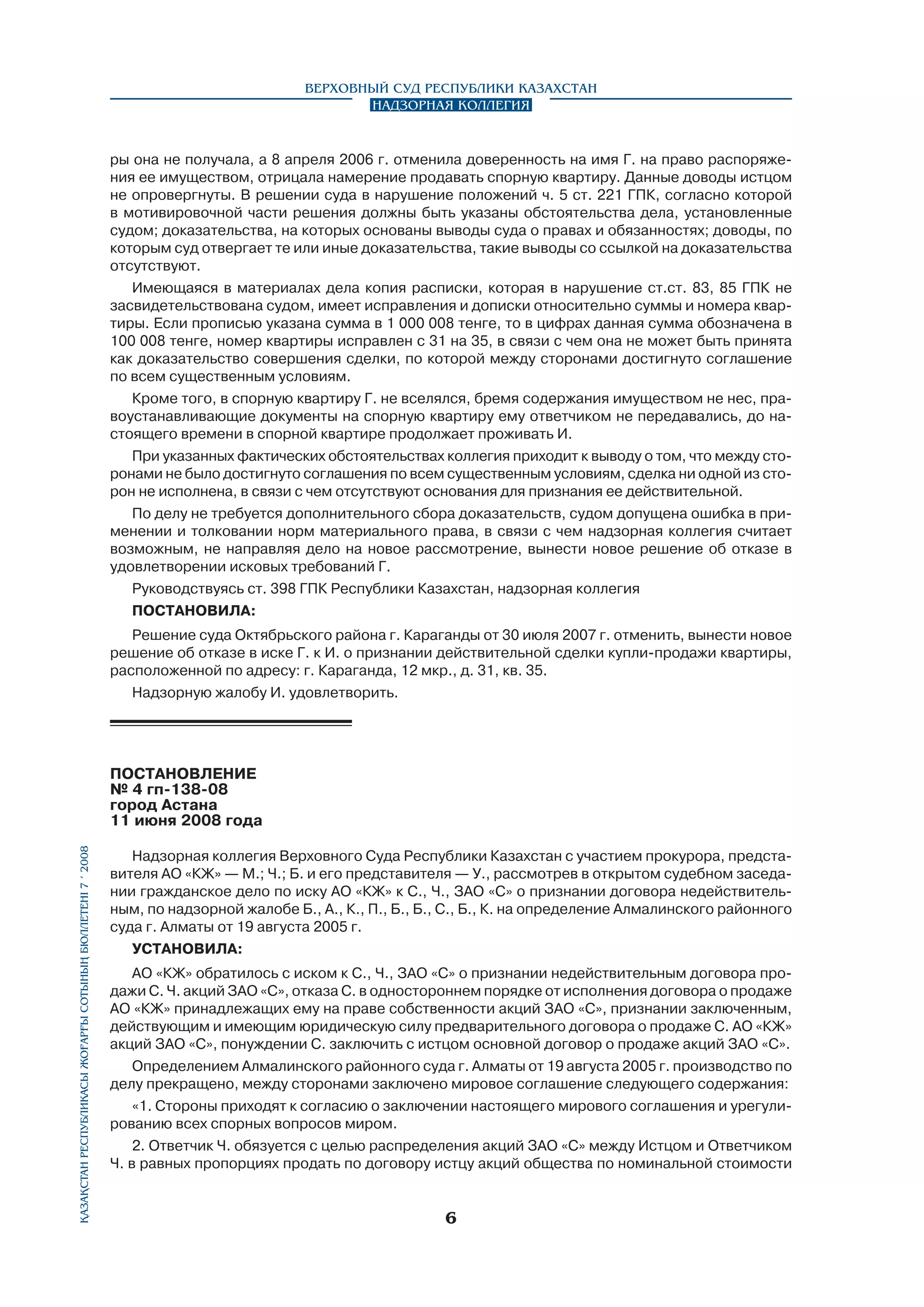 Верховный Суд Республики Казахстан
Надзорная коллегия

ры она не получала, а 8 апреля 2006 г. отменила доверенность на имя Г. на право распоряжения ее имуществом, отрицала намерение продавать спорную квартиру. Данные доводы истцом
не опровергнуты. В решении суда в нарушение положений ч. 5 ст. 221 ГПК, согласно которой
в мотивировочной части решения должны быть указаны обстоятельства дела, установленные
судом; доказательства, на которых основаны выводы суда о правах и обязанностях; доводы, по
которым суд отвергает те или иные доказательства, такие выводы со ссылкой на доказательства
отсутствуют.
Имеющаяся в материалах дела копия расписки, которая в нарушение ст.ст. 83, 85 ГПК не
засвидетельствована судом, имеет исправления и дописки относительно суммы и номера квартиры. Если прописью указана сумма в 1 000 008 тенге, то в цифрах данная сумма обозначена в
100 008 тенге, номер квартиры исправлен с 31 на 35, в связи с чем она не может быть принята
как доказательство совершения сделки, по которой между сторонами достигнуто соглашение
по всем существенным условиям.
Кроме того, в спорную квартиру Г. не вселялся, бремя содержания имуществом не нес, правоустанавливающие документы на спорную квартиру ему ответчиком не передавались, до настоящего времени в спорной квартире продолжает проживать И.
При указанных фактических обстоятельствах коллегия приходит к выводу о том, что между сторонами не было достигнуто соглашения по всем существенным условиям, сделка ни одной из сторон не исполнена, в связи с чем отсутствуют основания для признания ее действительной.
По делу не требуется дополнительного сбора доказательств, судом допущена ошибка в применении и толковании норм материального права, в связи с чем надзорная коллегия считает
возможным, не направляя дело на новое рассмотрение, вынести новое решение об отказе в
удовлетворении исковых требований Г.
Руководствуясь ст. 398 ГПК Республики Казахстан, надзорная коллегия
ПОСТАНОВИЛА:
Решение суда Октябрьского района г. Караганды от 30 июля 2007 г. отменить, вынести новое
решение об отказе в иске Г. к И. о признании действительной сделки купли-продажи квартиры,
расположенной по адресу: г. Караганда, 12 мкр., д. 31, кв. 35.
Надзорную жалобу И. удовлетворить.

Қазақстан Республикасы Жоғарғы Сотының бюллетенi 7 í 2008

ПОСТАНОВЛЕНИЕ
№ 4 гп-138-08
город Астана
11 июня 2008 года	
Надзорная коллегия Верховного Суда Республики Казахстан с участием прокурора, представителя АО «КЖ» — М.; Ч.; Б. и его представителя — У., рассмотрев в открытом судебном заседании гражданское дело по иску АО «КЖ» к С., Ч., ЗАО «С» о признании договора недействительным, по надзорной жалобе Б., А., К., П., Б., Б., С., Б., К. на определение Алмалинского районного
суда г. Алматы от 19 августа 2005 г.
УСТАНОВИЛА:
АО «КЖ» обратилось с иском к С., Ч., ЗАО «С» о признании недействительным договора продажи С. Ч. акций ЗАО «С», отказа С. в одностороннем порядке от исполнения договора о продаже
АО «КЖ» принадлежащих ему на праве собственности акций ЗАО «С», признании заключенным,
действующим и имеющим юридическую силу предварительного договора о продаже С. АО «КЖ»
акций ЗАО «С», понуждении С. заключить с истцом основной договор о продаже акций ЗАО «С».
Определением Алмалинского районного суда г. Алматы от 19 августа 2005 г. производство по
делу прекращено, между сторонами заключено мировое соглашение следующего содержания:
«1. Стороны приходят к согласию о заключении настоящего мирового соглашения и урегулированию всех спорных вопросов миром.
2. Ответчик Ч. обязуется с целью распределения акций ЗАО «С» между Истцом и Ответчиком
Ч. в равных пропорциях продать по договору истцу акций общества по номинальной стоимости



 