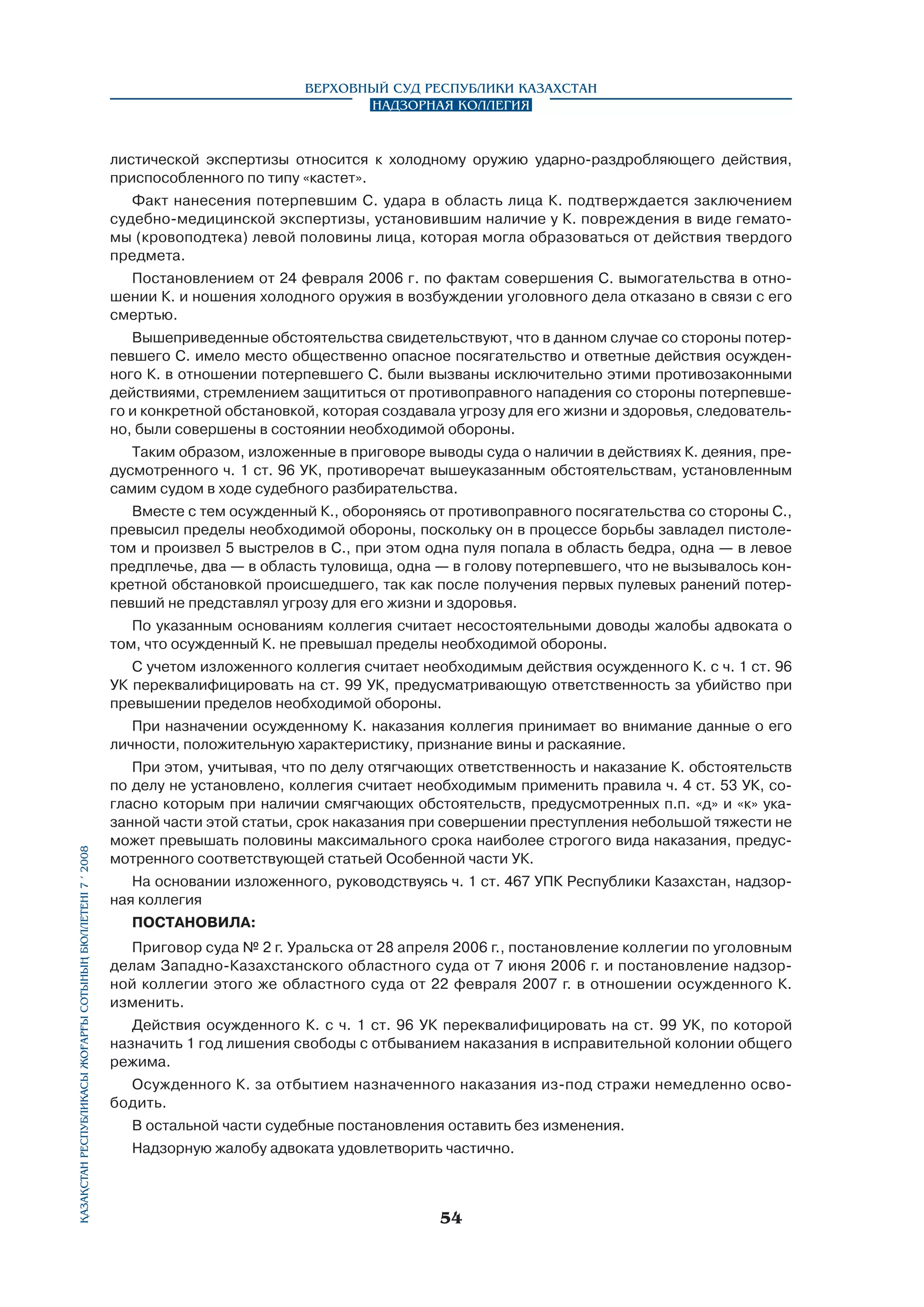 Верховный Суд Республики Казахстан
Надзорная коллегия

листической экспертизы относится к холодному оружию ударно-раздробляющего действия,
приспособленного по типу «кастет».
Факт нанесения потерпевшим С. удара в область лица К. подтверждается заключением
судебно-медицинской экспертизы, установившим наличие у К. повреждения в виде гематомы (кровоподтека) левой половины лица, которая могла образоваться от действия твердого
предмета.
Постановлением от 24 февраля 2006 г. по фактам совершения С. вымогательства в отношении К. и ношения холодного оружия в возбуждении уголовного дела отказано в связи с его
смертью.
Вышеприведенные обстоятельства свидетельствуют, что в данном случае со стороны потерпевшего С. имело место общественно опасное посягательство и ответные действия осужденного К. в отношении потерпевшего С. были вызваны исключительно этими противозаконными
действиями, стремлением защититься от противоправного нападения со стороны потерпевшего и конкретной обстановкой, которая создавала угрозу для его жизни и здоровья, следовательно, были совершены в состоянии необходимой обороны.
Таким образом, изложенные в приговоре выводы суда о наличии в действиях К. деяния, предусмотренного ч. 1 ст. 96 УК, противоречат вышеуказанным обстоятельствам, установленным
самим судом в ходе судебного разбирательства.
Вместе с тем осужденный К., обороняясь от противоправного посягательства со стороны С.,
превысил пределы необходимой обороны, поскольку он в процессе борьбы завладел пистолетом и произвел 5 выстрелов в С., при этом одна пуля попала в область бедра, одна — в левое
предплечье, два — в область туловища, одна — в голову потерпевшего, что не вызывалось конкретной обстановкой происшедшего, так как после получения первых пулевых ранений потерпевший не представлял угрозу для его жизни и здоровья.
По указанным основаниям коллегия считает несостоятельными доводы жалобы адвоката о
том, что осужденный К. не превышал пределы необходимой обороны.
С учетом изложенного коллегия считает необходимым действия осужденного К. с ч. 1 ст. 96
УК переквалифицировать на ст. 99 УК, предусматривающую ответственность за убийство при
превышении пределов необходимой обороны.

Қазақстан Республикасы Жоғарғы Сотының бюллетенi 7 í 2008

При назначении осужденному К. наказания коллегия принимает во внимание данные о его
личности, положительную характеристику, признание вины и раскаяние.
При этом, учитывая, что по делу отягчающих ответственность и наказание К. обстоятельств
по делу не установлено, коллегия считает необходимым применить правила ч. 4 ст. 53 УК, согласно которым при наличии смягчающих обстоятельств, предусмотренных п.п. «д» и «к» указанной части этой статьи, срок наказания при совершении преступления небольшой тяжести не
может превышать половины максимального срока наиболее строгого вида наказания, предусмотренного соответствующей статьей Особенной части УК.
На основании изложенного, руководствуясь ч. 1 ст. 467 УПК Республики Казахстан, надзорная коллегия
ПОСТАНОВИЛА:
Приговор суда № 2 г. Уральска от 28 апреля 2006 г., постановление коллегии по уголовным
делам Западно-Казахстанского областного суда от 7 июня 2006 г. и постановление надзорной коллегии этого же областного суда от 22 февраля 2007 г. в отношении осужденного К.
изменить.
Действия осужденного К. с ч. 1 ст. 96 УК переквалифицировать на ст. 99 УК, по которой
назначить 1 год лишения свободы с отбыванием наказания в исправительной колонии общего
режима.
Осужденного К. за отбытием назначенного наказания из-под стражи немедленно освободить.
В остальной части судебные постановления оставить без изменения.
Надзорную жалобу адвоката удовлетворить частично.

54

 
