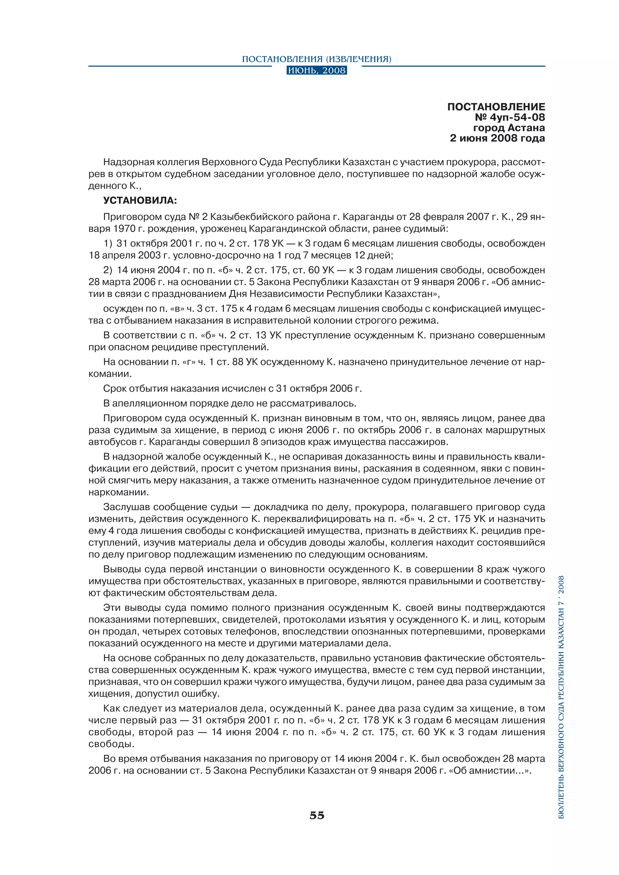 Постановления (извлечения)
Июнь, 2008

ПОСТАНОВЛЕНИЕ
№ 4уп-54-08
город Астана
2 июня 2008 года

Приговором суда № 2 Казыбекбийского района г. Караганды от 28 февраля 2007 г. К., 29 января 1970 г. рождения, уроженец Карагандинской области, ранее судимый:
1)	 31 октября 2001 г. по ч. 2 ст. 178 УК — к 3 годам 6 месяцам лишения свободы, освобожден
18 апреля 2003 г. условно-досрочно на 1 год 7 месяцев 12 дней;
2)	 14 июня 2004 г. по п. «б» ч. 2 ст. 175, ст. 60 УК — к 3 годам лишения свободы, освобожден
28 марта 2006 г. на основании ст. 5 Закона Республики Казахстан от 9 января 2006 г. «Об амнистии в связи с празднованием Дня Независимости Республики Казахстан»,
осужден по п. «в» ч. 3 ст. 175 к 4 годам 6 месяцам лишения свободы с конфискацией имущества с отбыванием наказания в исправительной колонии строгого режима.
В соответствии с п. «б» ч. 2 ст. 13 УК преступление осужденным К. признано совершенным
при опасном рецидиве преступлений.
На основании п. «г» ч. 1 ст. 88 УК осужденному К. назначено принудительное лечение от наркомании.
Срок отбытия наказания исчислен с 31 октября 2006 г.
В апелляционном порядке дело не рассматривалось.
Приговором суда осужденный К. признан виновным в том, что он, являясь лицом, ранее два
раза судимым за хищение, в период с июня 2006 г. по октябрь 2006 г. в салонах маршрутных
автобусов г. Караганды совершил 8 эпизодов краж имущества пассажиров.
В надзорной жалобе осужденный К., не оспаривая доказанность вины и правильность квалификации его действий, просит с учетом признания вины, раскаяния в содеянном, явки с повинной смягчить меру наказания, а также отменить назначенное судом принудительное лечение от
наркомании.
Заслушав сообщение судьи — докладчика по делу, прокурора, полагавшего приговор суда
изменить, действия осужденного К. переквалифицировать на п. «б» ч. 2 ст. 175 УК и назначить
ему 4 года лишения свободы с конфискацией имущества, признать в действиях К. рецидив преступлений, изучив материалы дела и обсудив доводы жалобы, коллегия находит состоявшийся
по делу приговор подлежащим изменению по следующим основаниям.
Выводы суда первой инстанции о виновности осужденного К. в совершении 8 краж чужого
имущества при обстоятельствах, указанных в приговоре, являются правильными и соответствуют фактическим обстоятельствам дела.
Эти выводы суда помимо полного признания осужденным К. своей вины подтверждаются
показаниями потерпевших, свидетелей, протоколами изъятия у осужденного К. и лиц, которым
он продал, четырех сотовых телефонов, впоследствии опознанных потерпевшими, проверками
показаний осужденного на месте и другими материалами дела.
На основе собранных по делу доказательств, правильно установив фактические обстоятельства совершенных осужденным К. краж чужого имущества, вместе с тем суд первой инстанции,
признавая, что он совершил кражи чужого имущества, будучи лицом, ранее два раза судимым за
хищения, допустил ошибку.
Как следует из материалов дела, осужденный К. ранее два раза судим за хищение, в том
числе первый раз — 31 октября 2001 г. по п. «б» ч. 2 ст. 178 УК к 3 годам 6 месяцам лишения
свободы, второй раз — 14 июня 2004 г. по п. «б» ч. 2 ст. 175, ст. 60 УК к 3 годам лишения
свободы.
Во время отбывания наказания по приговору от 14 июня 2004 г. К. был освобожден 28 марта
2006 г. на основании ст. 5 Закона Республики Казахстан от 9 января 2006 г. «Об амнистии...».

55

бюллетень верховного суда республики казахстан 7 í 2008

Надзорная коллегия Верховного Суда Республики Казахстан с участием прокурора, рассмотрев в открытом судебном заседании уголовное дело, поступившее по надзорной жалобе осужденного К.,
УСТАНОВИЛА:

 