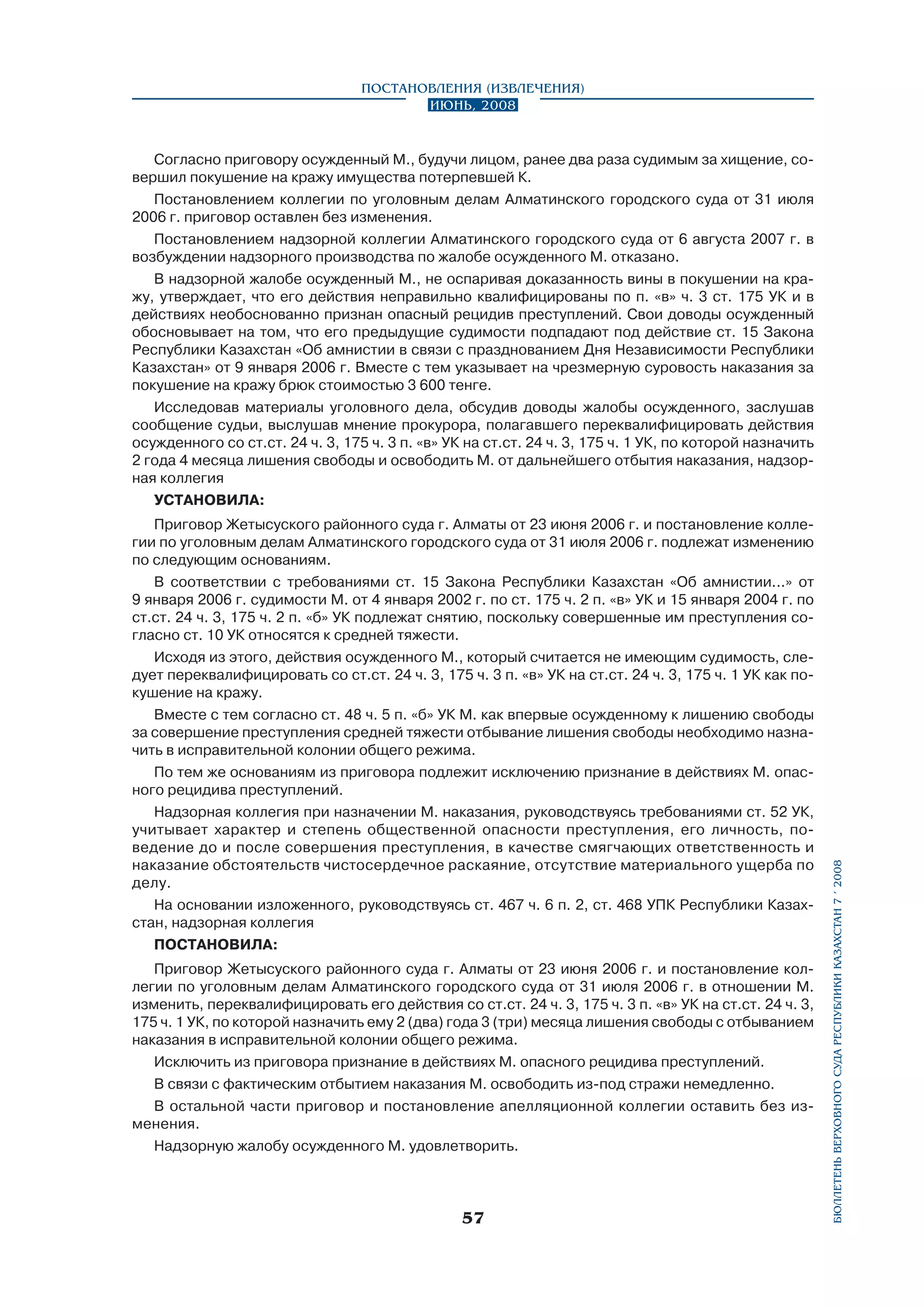Постановления (извлечения)
Июнь, 2008

Приговор Жетысуского районного суда г. Алматы от 23 июня 2006 г. и постановление коллегии по уголовным делам Алматинского городского суда от 31 июля 2006 г. подлежат изменению
по следующим основаниям.
В соответствии с требованиями ст. 15 Закона Республики Казахстан «Об амнистии...» от
9 января 2006 г. судимости М. от 4 января 2002 г. по ст. 175 ч. 2 п. «в» УК и 15 января 2004 г. по
ст.ст. 24 ч. 3, 175 ч. 2 п. «б» УК подлежат снятию, поскольку совершенные им преступления согласно ст. 10 УК относятся к средней тяжести.
Исходя из этого, действия осужденного М., который считается не имеющим судимость, следует переквалифицировать со ст.ст. 24 ч. 3, 175 ч. 3 п. «в» УК на ст.ст. 24 ч. 3, 175 ч. 1 УК как покушение на кражу.
Вместе с тем согласно ст. 48 ч. 5 п. «б» УК М. как впервые осужденному к лишению свободы
за совершение преступления средней тяжести отбывание лишения свободы необходимо назначить в исправительной колонии общего режима.
По тем же основаниям из приговора подлежит исключению признание в действиях М. опасного рецидива преступлений.
Надзорная коллегия при назначении М. наказания, руководствуясь требованиями ст. 52 УК,
учитывает характер и степень общественной опасности преступления, его личность, поведение до и после совершения преступления, в качестве смягчающих ответственность и
наказание обстоятельств чистосердечное раскаяние, отсутствие материального ущерба по
делу.
На основании изложенного, руководствуясь ст. 467 ч. 6 п. 2, ст. 468 УПК Республики Казах­
стан, надзорная коллегия
ПОСТАНОВИЛА:
Приговор Жетысуского районного суда г. Алматы от 23 июня 2006 г. и постановление коллегии по уголовным делам Алматинского городского суда от 31 июля 2006 г. в отношении М.
изменить, переквалифицировать его действия со ст.ст. 24 ч. 3, 175 ч. 3 п. «в» УК на ст.ст. 24 ч. 3,
175 ч. 1 УК, по которой назначить ему 2 (два) года 3 (три) месяца лишения свободы с отбыванием
наказания в исправительной колонии общего режима.
Исключить из приговора признание в действиях М. опасного рецидива преступлений.
В связи с фактическим отбытием наказания М. освободить из-под стражи немедленно.
В остальной части приговор и постановление апелляционной коллегии оставить без изменения.
Надзорную жалобу осужденного М. удовлетворить.

57

бюллетень верховного суда республики казахстан 7 í 2008

Согласно приговору осужденный М., будучи лицом, ранее два раза судимым за хищение, совершил покушение на кражу имущества потерпевшей К.
Постановлением коллегии по уголовным делам Алматинского городского суда от 31 июля
2006 г. приговор оставлен без изменения.
Постановлением надзорной коллегии Алматинского городского суда от 6 августа 2007 г. в
возбуждении надзорного производства по жалобе осужденного М. отказано.
В надзорной жалобе осужденный М., не оспаривая доказанность вины в покушении на кражу, утверждает, что его действия неправильно квалифицированы по п. «в» ч. 3 ст. 175 УК и в
действиях необоснованно признан опасный рецидив преступлений. Свои доводы осужденный
обосновывает на том, что его предыдущие судимости подпадают под действие ст. 15 Закона
Республики Казахстан «Об амнистии в связи с празднованием Дня Независимости Республики
Казахстан» от 9 января 2006 г. Вместе с тем указывает на чрезмерную суровость наказания за
покушение на кражу брюк стоимостью 3 600 тенге.
Исследовав материалы уголовного дела, обсудив доводы жалобы осужденного, заслушав
сообщение судьи, выслушав мнение прокурора, полагавшего переквалифицировать действия
осужденного со ст.ст. 24 ч. 3, 175 ч. 3 п. «в» УК на ст.ст. 24 ч. 3, 175 ч. 1 УК, по которой назначить
2 года 4 месяца лишения свободы и освободить М. от дальнейшего отбытия наказания, надзорная коллегия
УСТАНОВИЛА:

 