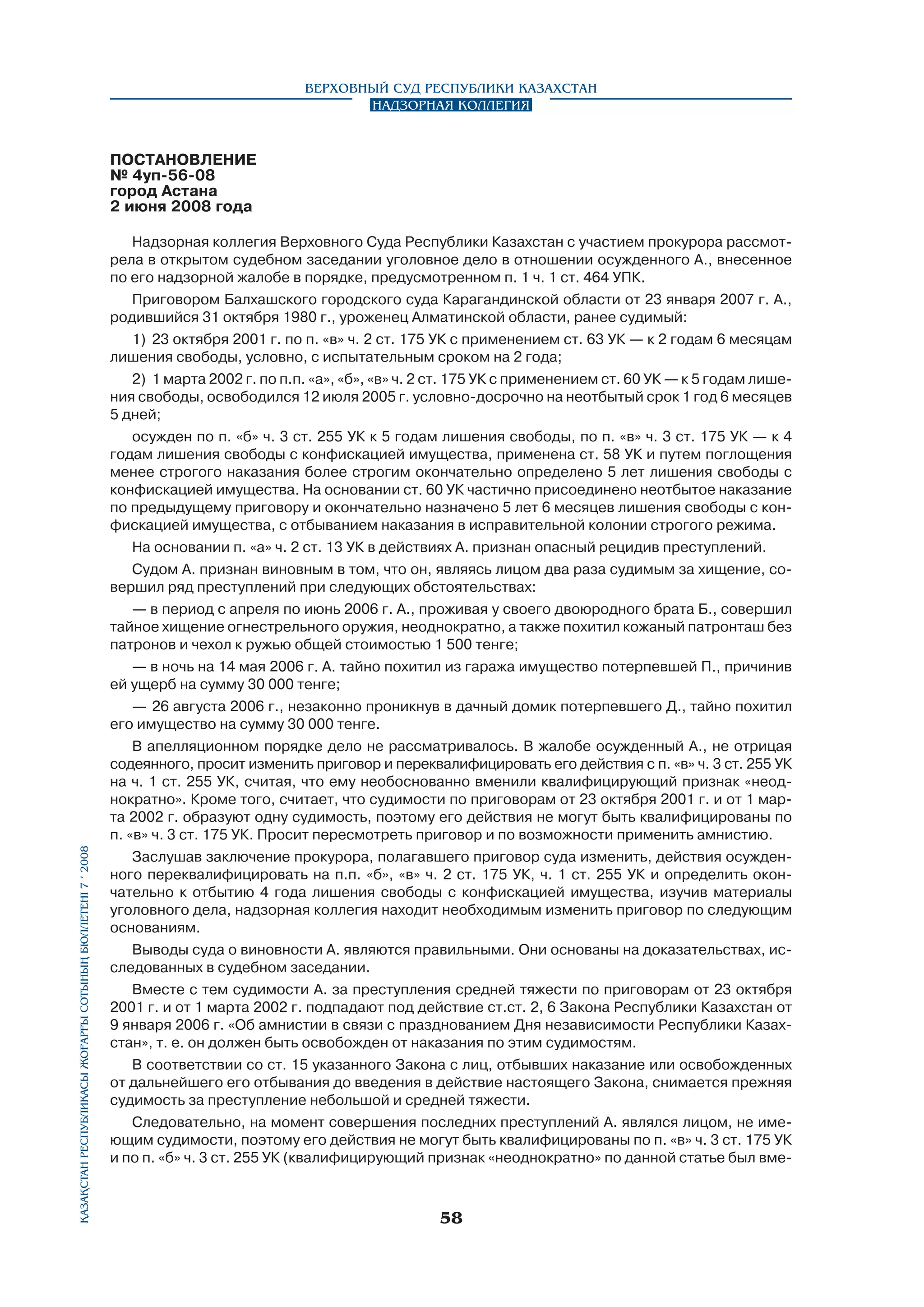 Верховный Суд Республики Казахстан
Надзорная коллегия

Қазақстан Республикасы Жоғарғы Сотының бюллетенi 7 í 2008

ПОСТАНОВЛЕНИЕ
№ 4уп-56-08
город Астана
2 июня 2008 года
Надзорная коллегия Верховного Суда Республики Казахстан с участием прокурора рассмотрела в открытом судебном заседании уголовное дело в отношении осужденного А., внесенное
по его надзорной жалобе в порядке, предусмотренном п. 1 ч. 1 ст. 464 УПК.
Приговором Балхашского городского суда Карагандинской области от 23 января 2007 г. А.,
родившийся 31 октября 1980 г., уроженец Алматинской области, ранее судимый:
1)	 23 октября 2001 г. по п. «в» ч. 2 ст. 175 УК с применением ст. 63 УК — к 2 годам 6 месяцам
лишения свободы, условно, с испытательным сроком на 2 года;
2)	 1 марта 2002 г. по п.п. «а», «б», «в» ч. 2 ст. 175 УК с применением ст. 60 УК — к 5 годам лишения свободы, освободился 12 июля 2005 г. условно-досрочно на неотбытый срок 1 год 6 месяцев
5 дней;
осужден по п. «б» ч. 3 ст. 255 УК к 5 годам лишения свободы, по п. «в» ч. 3 ст. 175 УК — к 4
годам лишения свободы с конфискацией имущества, применена ст. 58 УК и путем поглощения
менее строгого наказания более строгим окончательно определено 5 лет лишения свободы с
конфискацией имущества. На основании ст. 60 УК частично присоединено неотбытое наказание
по предыдущему приговору и окончательно назначено 5 лет 6 месяцев лишения свободы с конфискацией имущества, с отбыванием наказания в исправительной колонии строгого режима.
На основании п. «а» ч. 2 ст. 13 УК в действиях А. признан опасный рецидив преступлений.
Судом А. признан виновным в том, что он, являясь лицом два раза судимым за хищение, совершил ряд преступлений при следующих обстоятельствах:
— в период с апреля по июнь 2006 г. А., проживая у своего двоюродного брата Б., совершил
тайное хищение огнестрельного оружия, неоднократно, а также похитил кожаный патронташ без
патронов и чехол к ружью общей стоимостью 1 500 тенге;
— в ночь на 14 мая 2006 г. А. тайно похитил из гаража имущество потерпевшей П., причинив
ей ущерб на сумму 30 000 тенге;
—	 26 августа 2006 г., незаконно проникнув в дачный домик потерпевшего Д., тайно похитил
его имущество на сумму 30 000 тенге.
В апелляционном порядке дело не рассматривалось. В жалобе осужденный А., не отрицая
содеянного, просит изменить приговор и переквалифицировать его действия с п. «в» ч. 3 ст. 255 УК
на ч. 1 ст. 255 УК, считая, что ему необоснованно вменили квалифицирующий признак «неоднократно». Кроме того, считает, что судимости по приговорам от 23 октября 2001 г. и от 1 марта 2002 г. образуют одну судимость, поэтому его действия не могут быть квалифицированы по
п. «в» ч. 3 ст. 175 УК. Просит пересмотреть приговор и по возможности применить амнистию.
Заслушав заключение прокурора, полагавшего приговор суда изменить, действия осужденного переквалифицировать на п.п. «б», «в» ч. 2 ст. 175 УК, ч. 1 ст. 255 УК и определить окончательно к отбытию 4 года лишения свободы с конфискацией имущества, изучив материалы
уголовного дела, надзорная коллегия находит необходимым изменить приговор по следующим
основаниям.
Выводы суда о виновности А. являются правильными. Они основаны на доказательствах, исследованных в судебном заседании.
Вместе с тем судимости А. за преступления средней тяжести по приговорам от 23 октября
2001 г. и от 1 марта 2002 г. подпадают под действие ст.ст. 2, 6 Закона Республики Казахстан от
9 января 2006 г. «Об амнистии в связи с празднованием Дня независимости Республики Казах­
стан», т. е. он должен быть освобожден от наказания по этим судимостям.
В соответствии со ст. 15 указанного Закона с лиц, отбывших наказание или освобожденных
от дальнейшего его отбывания до введения в действие настоящего Закона, снимается прежняя
судимость за преступление небольшой и средней тяжести.
Следовательно, на момент совершения последних преступлений А. являлся лицом, не име­
ющим судимости, поэтому его действия не могут быть квалифицированы по п. «в» ч. 3 ст. 175 УК
и по п. «б» ч. 3 ст. 255 УК (квалифицирующий признак «неоднократно» по данной статье был вме-

58

 