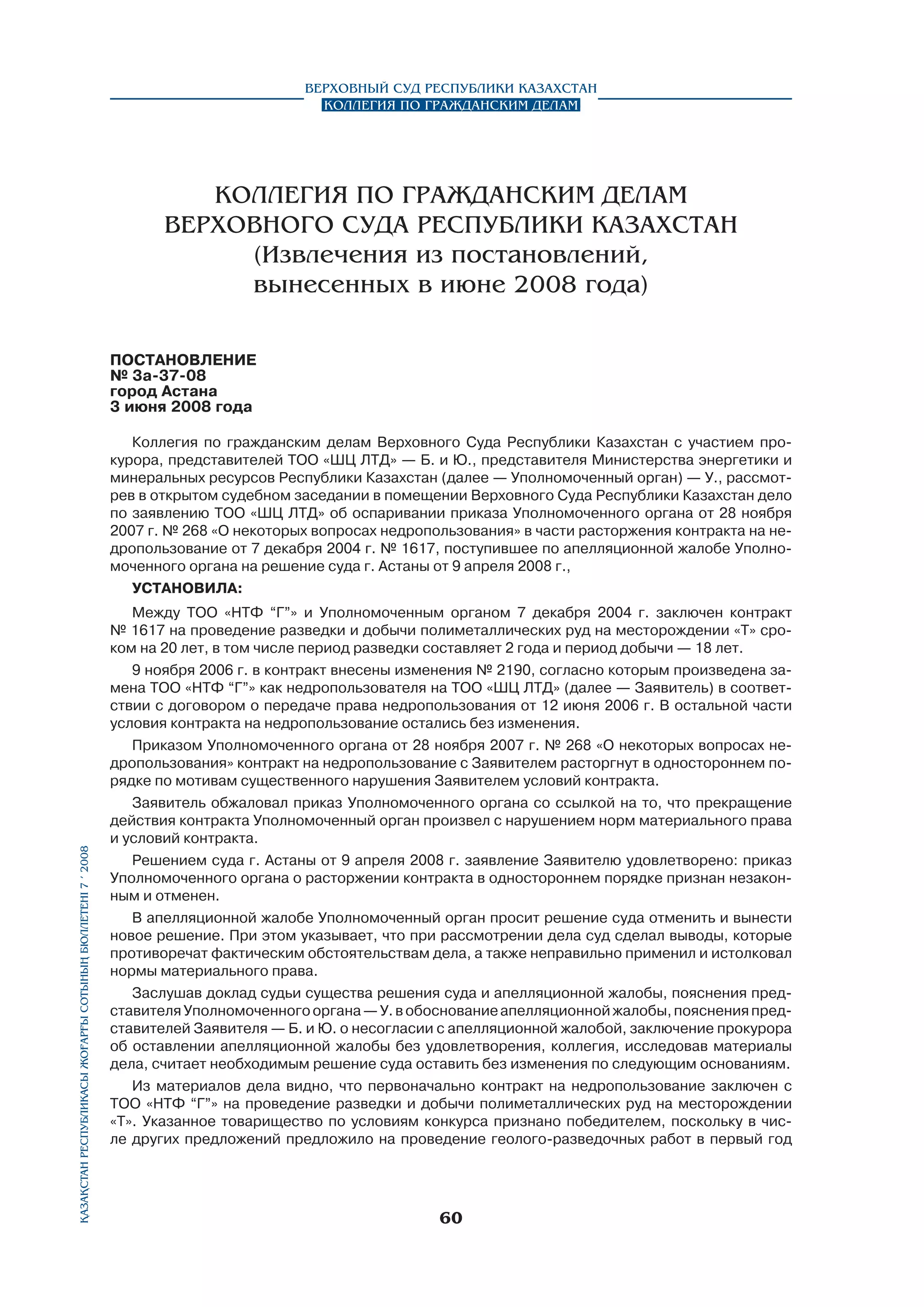 Верховный Суд Республики Казахстан
Коллегия по гражданским делам

КОЛЛЕГИЯ ПО ГРАЖДАНСКИМ ДЕЛАМ
ВЕРХОВНОГО СУДА РЕСПУБЛИКИ КАЗАХСТАН
(извлечения из постановлений,
вынесенных в июне 2008 года)
ПОСТАНОВЛЕНИЕ
№ 3а-37-08
город Астана
3 июня 2008 года

Қазақстан Республикасы Жоғарғы Сотының бюллетенi 7 í 2008

Коллегия по гражданским делам Верховного Суда Республики Казахстан с участием прокурора, представителей ТОО «ШЦ ЛТД» — Б. и Ю., представителя Министерства энергетики и
минеральных ресурсов Республики Казахстан (далее — Уполномоченный орган) — У., рассмотрев в открытом судебном заседании в помещении Верховного Суда Республики Казахстан дело
по заявлению ТОО «ШЦ ЛТД» об оспаривании приказа Уполномоченного органа от 28 ноября
2007 г. № 268 «О некоторых вопросах недропользования» в части расторжения контракта на недропользование от 7 декабря 2004 г. № 1617, поступившее по апелляционной жалобе Уполномоченного органа на решение суда г. Астаны от 9 апреля 2008 г.,
установила:
Между ТОО «НТФ “Г”» и Уполномоченным органом 7 декабря 2004 г. заключен контракт
№ 1617 на проведение разведки и добычи полиметаллических руд на месторождении «Т» сроком на 20 лет, в том числе период разведки составляет 2 года и период добычи — 18 лет.
9 ноября 2006 г. в контракт внесены изменения № 2190, согласно которым произведена замена ТОО «НТФ “Г”» как недропользователя на ТОО «ШЦ ЛТД» (далее — Заявитель) в соответ­
ствии с договором о передаче права недропользования от 12 июня 2006 г. В остальной части
условия контракта на недропользование остались без изменения.
Приказом Уполномоченного органа от 28 ноября 2007 г. № 268 «О некоторых вопросах недропользования» контракт на недропользование с Заявителем расторгнут в одностороннем порядке по мотивам существенного нарушения Заявителем условий контракта.
Заявитель обжаловал приказ Уполномоченного органа со ссылкой на то, что прекращение
действия контракта Уполномоченный орган произвел с нарушением норм материального права
и условий контракта.
Решением суда г. Астаны от 9 апреля 2008 г. заявление Заявителю удовлетворено: приказ
Уполномоченного органа о расторжении контракта в одностороннем порядке признан незаконным и отменен.
В апелляционной жалобе Уполномоченный орган просит решение суда отменить и вынести
новое решение. При этом указывает, что при рассмотрении дела суд сделал выводы, которые
противоречат фактическим обстоятельствам дела, а также неправильно применил и истолковал
нормы материального права.
Заслушав доклад судьи существа решения суда и апелляционной жалобы, пояснения представителя Уполномоченного органа — У. в обоснование апелляционной жалобы, пояснения представителей Заявителя — Б. и Ю. о несогласии с апелляционной жалобой, заключение прокурора
об оставлении апелляционной жалобы без удовлетворения, коллегия, исследовав материалы
дела, считает необходимым решение суда оставить без изменения по следующим основаниям.
Из материалов дела видно, что первоначально контракт на недропользование заключен с
ТОО «НТФ “Г”» на проведение разведки и добычи полиметаллических руд на месторождении
«Т». Указанное товарищество по условиям конкурса признано победителем, поскольку в числе других предложений предложило на проведение геолого-разведочных работ в первый год

60

 