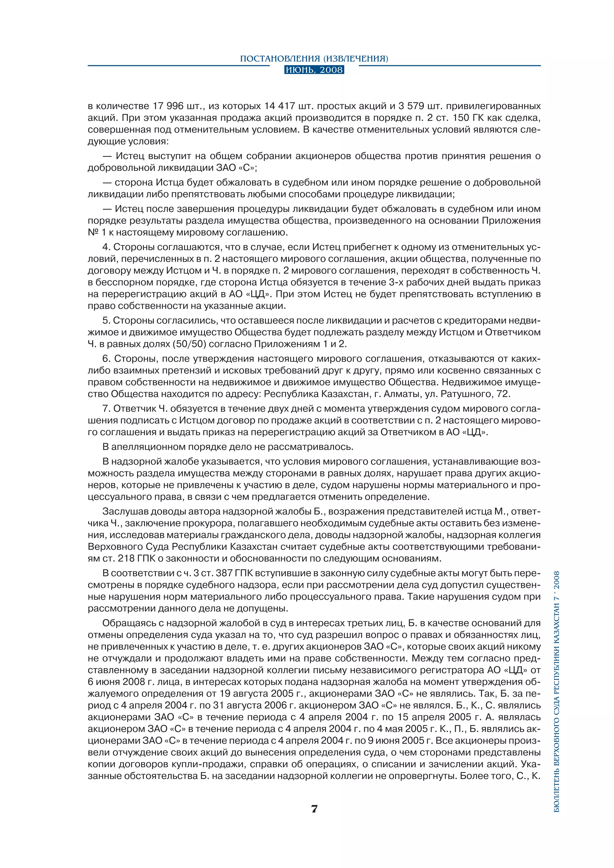 в количестве 17 996 шт., из которых 14 417 шт. простых акций и 3 579 шт. привилегированных
акций. При этом указанная продажа акций производится в порядке п. 2 ст. 150 ГК как сделка,
совершенная под отменительным условием. В качестве отменительных условий являются следующие условия:
— Истец выступит на общем собрании акционеров общества против принятия решения о
добровольной ликвидации ЗАО «С»;
— сторона Истца будет обжаловать в судебном или ином порядке решение о добровольной
ликвидации либо препятствовать любыми способами процедуре ликвидации;
— Истец после завершения процедуры ликвидации будет обжаловать в судебном или ином
порядке результаты раздела имущества общества, произведенного на основании Приложения
№ 1 к настоящему мировому соглашению.
4. Стороны соглашаются, что в случае, если Истец прибегнет к одному из отменительных условий, перечисленных в п. 2 настоящего мирового соглашения, акции общества, полученные по
договору между Истцом и Ч. в порядке п. 2 мирового соглашения, переходят в собственность Ч.
в бесспорном порядке, где сторона Истца обязуется в течение 3-х рабочих дней выдать приказ
на перерегистрацию акций в АО «ЦД». При этом Истец не будет препятствовать вступлению в
право собственности на указанные акции.
5. Стороны согласились, что оставшееся после ликвидации и расчетов с кредиторами недвижимое и движимое имущество Общества будет подлежать разделу между Истцом и Ответчиком
Ч. в равных долях (50/50) согласно Приложениям 1 и 2.
6. Стороны, после утверждения настоящего мирового соглашения, отказываются от какихлибо взаимных претензий и исковых требований друг к другу, прямо или косвенно связанных с
правом собственности на недвижимое и движимое имущество Общества. Недвижимое имуще­
ство Общества находится по адресу: Республика Казахстан, г. Алматы, ул. Ратушного, 72.
7. Ответчик Ч. обязуется в течение двух дней с момента утверждения судом мирового соглашения подписать с Истцом договор по продаже акций в соответствии с п. 2 настоящего мирового соглашения и выдать приказ на перерегистрацию акций за Ответчиком в АО «ЦД».
В апелляционном порядке дело не рассматривалось.
В надзорной жалобе указывается, что условия мирового соглашения, устанавливающие возможность раздела имущества между сторонами в равных долях, нарушает права других акционеров, которые не привлечены к участию в деле, судом нарушены нормы материального и процессуального права, в связи с чем предлагается отменить определение.
Заслушав доводы автора надзорной жалобы Б., возражения представителей истца М., ответчика Ч., заключение прокурора, полагавшего необходимым судебные акты оставить без изменения, исследовав материалы гражданского дела, доводы надзорной жалобы, надзорная коллегия
Верховного Суда Республики Казахстан считает судебные акты соответствующими требованиям ст. 218 ГПК о законности и обоснованности по следующим основаниям.
В соответствии с ч. 3 ст. 387 ГПК вступившие в законную силу судебные акты могут быть пересмотрены в порядке судебного надзора, если при рассмотрении дела суд допустил существенные нарушения норм материального либо процессуального права. Такие нарушения судом при
рассмотрении данного дела не допущены.
Обращаясь с надзорной жалобой в суд в интересах третьих лиц, Б. в качестве оснований для
отмены определения суда указал на то, что суд разрешил вопрос о правах и обязанностях лиц,
не привлеченных к участию в деле, т. е. других акционеров ЗАО «С», которые своих акций никому
не отчуждали и продолжают владеть ими на праве собственности. Между тем согласно представленному в заседании надзорной коллегии письму независимого регистратора АО «ЦД» от
6 июня 2008 г. лица, в интересах которых подана надзорная жалоба на момент утверждения обжалуемого определения от 19 августа 2005 г., акционерами ЗАО «С» не являлись. Так, Б. за период с 4 апреля 2004 г. по 31 августа 2006 г. акционером ЗАО «С» не являлся. Б., К., С. являлись
акционерами ЗАО «С» в течение периода с 4 апреля 2004 г. по 15 апреля 2005 г. А. являлась
акционером ЗАО «С» в течение периода с 4 апреля 2004 г. по 4 мая 2005 г. К., П., Б. являлись акционерами ЗАО «С» в течение периода с 4 апреля 2004 г. по 9 июня 2005 г. Все акционеры произвели отчуждение своих акций до вынесения определения суда, о чем сторонами представлены
копии договоров купли-продажи, справки об операциях, о списании и зачислении акций. Указанные обстоятельства Б. на заседании надзорной коллегии не опровергнуты. Более того, С., К.



бюллетень верховного суда республики казахстан 7 í 2008

Постановления (извлечения)
Июнь, 2008

 