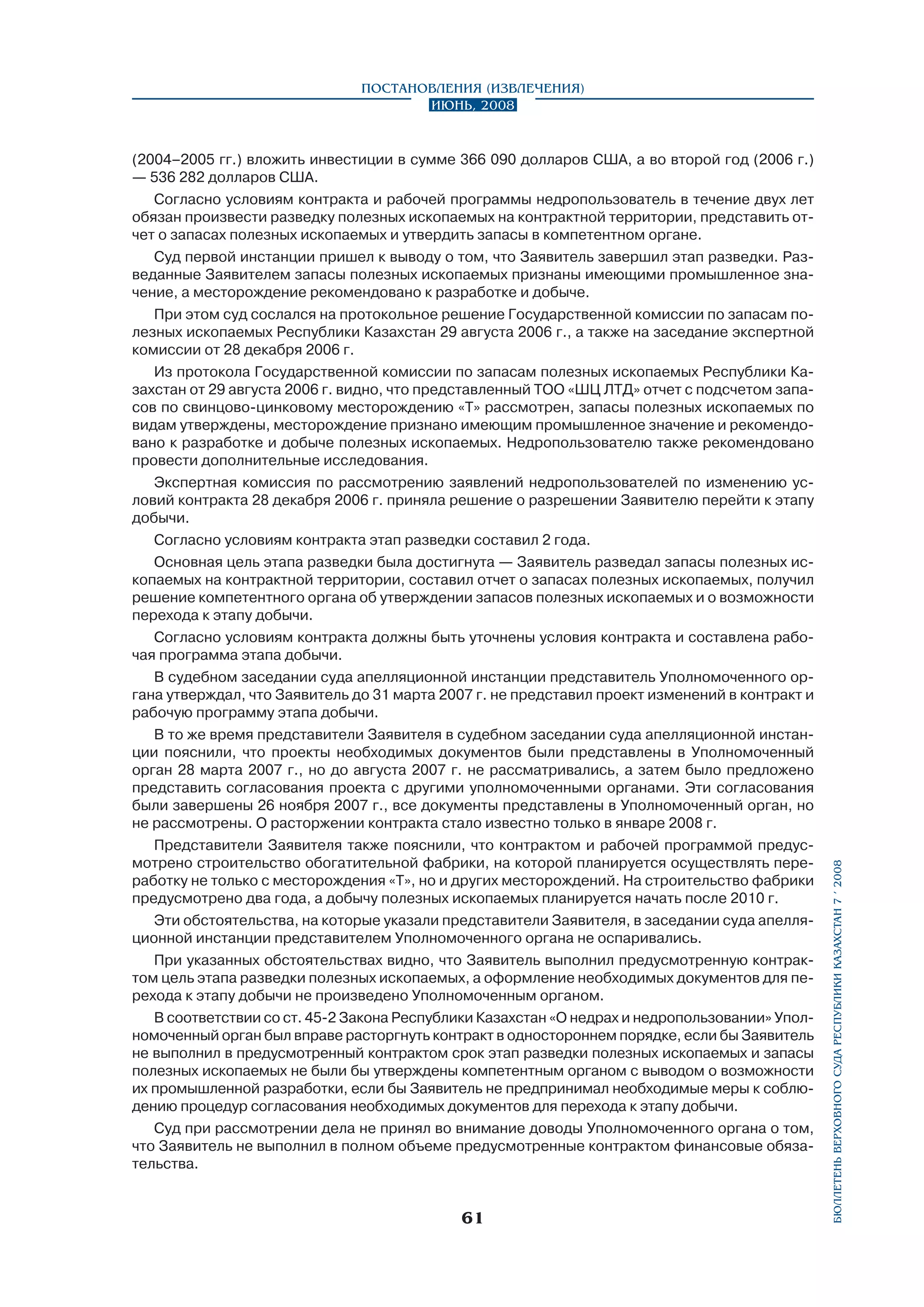(2004–2005 гг.) вложить инвестиции в сумме 366 090 долларов США, а во второй год (2006 г.)
— 536 282 долларов США.
Согласно условиям контракта и рабочей программы недропользователь в течение двух лет
обязан произвести разведку полезных ископаемых на контрактной территории, представить отчет о запасах полезных ископаемых и утвердить запасы в компетентном органе.
Суд первой инстанции пришел к выводу о том, что Заявитель завершил этап разведки. Разведанные Заявителем запасы полезных ископаемых признаны имеющими промышленное значение, а месторождение рекомендовано к разработке и добыче.
При этом суд сослался на протокольное решение Государственной комиссии по запасам полезных ископаемых Республики Казахстан 29 августа 2006 г., а также на заседание экспертной
комиссии от 28 декабря 2006 г.
Из протокола Государственной комиссии по запасам полезных ископаемых Республики Казахстан от 29 августа 2006 г. видно, что представленный ТОО «ШЦ ЛТД» отчет с подсчетом запасов по свинцово-цинковому месторождению «Т» рассмотрен, запасы полезных ископаемых по
видам утверждены, месторождение признано имеющим промышленное значение и рекомендовано к разработке и добыче полезных ископаемых. Недропользователю также рекомендовано
провести дополнительные исследования.
Экспертная комиссия по рассмотрению заявлений недропользователей по изменению условий контракта 28 декабря 2006 г. приняла решение о разрешении Заявителю перейти к этапу
добычи.
Согласно условиям контракта этап разведки составил 2 года.
Основная цель этапа разведки была достигнута — Заявитель разведал запасы полезных ископаемых на контрактной территории, составил отчет о запасах полезных ископаемых, получил
решение компетентного органа об утверждении запасов полезных ископаемых и о возможности
перехода к этапу добычи.
Согласно условиям контракта должны быть уточнены условия контракта и составлена рабочая программа этапа добычи.
В судебном заседании суда апелляционной инстанции представитель Уполномоченного органа утверждал, что Заявитель до 31 марта 2007 г. не представил проект изменений в контракт и
рабочую программу этапа добычи.
В то же время представители Заявителя в судебном заседании суда апелляционной инстанции пояснили, что проекты необходимых документов были представлены в Уполномоченный
орган 28 марта 2007 г., но до августа 2007 г. не рассматривались, а затем было предложено
представить согласования проекта с другими уполномоченными органами. Эти согласования
были завершены 26 ноября 2007 г., все документы представлены в Уполномоченный орган, но
не рассмотрены. О расторжении контракта стало известно только в январе 2008 г.
Представители Заявителя также пояснили, что контрактом и рабочей программой предусмотрено строительство обогатительной фабрики, на которой планируется осуществлять переработку не только с месторождения «Т», но и других месторождений. На строительство фабрики
предусмотрено два года, а добычу полезных ископаемых планируется начать после 2010 г.
Эти обстоятельства, на которые указали представители Заявителя, в заседании суда апелляционной инстанции представителем Уполномоченного органа не оспаривались.
При указанных обстоятельствах видно, что Заявитель выполнил предусмотренную контрактом цель этапа разведки полезных ископаемых, а оформление необходимых документов для перехода к этапу добычи не произведено Уполномоченным органом.
В соответствии со ст. 45-2 Закона Республики Казахстан «О недрах и недропользовании» Уполномоченный орган был вправе расторгнуть контракт в одностороннем порядке, если бы Заявитель
не выполнил в предусмотренный контрактом срок этап разведки полезных ископаемых и запасы
полезных ископаемых не были бы утверждены компетентным органом с выводом о возможности
их промышленной разработки, если бы Заявитель не предпринимал необходимые меры к соблюдению процедур согласования необходимых документов для перехода к этапу добычи.
Суд при рассмотрении дела не принял во внимание доводы Уполномоченного органа о том,
что Заявитель не выполнил в полном объеме предусмотренные контрактом финансовые обязательства.

61

бюллетень верховного суда республики казахстан 7 í 2008

Постановления (извлечения)
Июнь, 2008

 