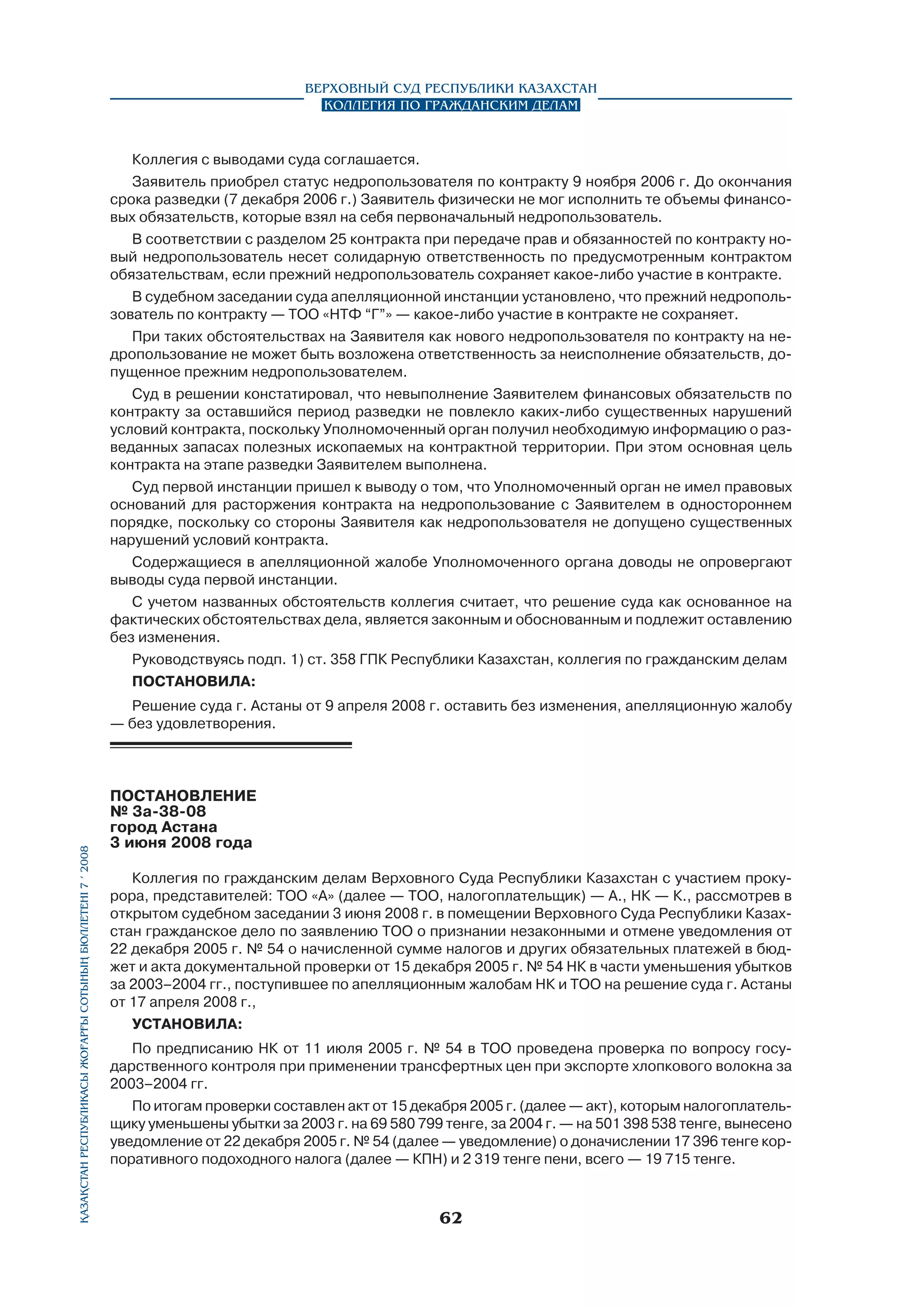 Верховный Суд Республики Казахстан
Коллегия по гражданским делам

Коллегия с выводами суда соглашается.
Заявитель приобрел статус недропользователя по контракту 9 ноября 2006 г. До окончания
срока разведки (7 декабря 2006 г.) Заявитель физически не мог исполнить те объемы финансовых обязательств, которые взял на себя первоначальный недропользователь.
В соответствии с разделом 25 контракта при передаче прав и обязанностей по контракту новый недропользователь несет солидарную ответственность по предусмотренным контрактом
обязательствам, если прежний недропользователь сохраняет какое-либо участие в контракте.
В судебном заседании суда апелляционной инстанции установлено, что прежний недропользователь по контракту — ТОО «НТФ “Г”» — какое-либо участие в контракте не сохраняет.
При таких обстоятельствах на Заявителя как нового недропользователя по контракту на недропользование не может быть возложена ответственность за неисполнение обязательств, допущенное прежним недропользователем.
Суд в решении констатировал, что невыполнение Заявителем финансовых обязательств по
контракту за оставшийся период разведки не повлекло каких-либо существенных нарушений
условий контракта, поскольку Уполномоченный орган получил необходимую информацию о разведанных запасах полезных ископаемых на контрактной территории. При этом основная цель
контракта на этапе разведки Заявителем выполнена.
Суд первой инстанции пришел к выводу о том, что Уполномоченный орган не имел правовых
оснований для расторжения контракта на недропользование с Заявителем в одностороннем
порядке, поскольку со стороны Заявителя как недропользователя не допущено существенных
нарушений условий контракта.
Содержащиеся в апелляционной жалобе Уполномоченного органа доводы не опровергают
выводы суда первой инстанции.
С учетом названных обстоятельств коллегия считает, что решение суда как основанное на
фактических обстоятельствах дела, является законным и обоснованным и подлежит оставлению
без изменения.
Руководствуясь подп. 1) ст. 358 ГПК Республики Казахстан, коллегия по гражданским делам
постановила:

Қазақстан Республикасы Жоғарғы Сотының бюллетенi 7 í 2008

Решение суда г. Астаны от 9 апреля 2008 г. оставить без изменения, апелляционную жалобу
— без удовлетворения.

ПОСТАНОВЛЕНИЕ
№ 3а-38-08
город Астана
3 июня 2008 года
Коллегия по гражданским делам Верховного Суда Республики Казахстан с участием прокурора, представителей: ТОО «А» (далее — ТОО, налогоплательщик) — А., НК — К., рассмотрев в
открытом судебном заседании 3 июня 2008 г. в помещении Верховного Суда Республики Казахстан гражданское дело по заявлению ТОО о признании незаконными и отмене уведомления от
22 декабря 2005 г. № 54 о начисленной сумме налогов и других обязательных платежей в бюджет и акта документальной проверки от 15 декабря 2005 г. № 54 НК в части уменьшения убытков
за 2003–2004 гг., поступившее по апелляционным жалобам НК и ТОО на решение суда г. Астаны
от 17 апреля 2008 г.,
установила:
По предписанию НК от 11 июля 2005 г. № 54 в ТОО проведена проверка по вопросу государственного контроля при применении трансфертных цен при экспорте хлопкового волокна за
2003–2004 гг.
По итогам проверки составлен акт от 15 декабря 2005 г. (далее — акт), которым налогоплательщику уменьшены убытки за 2003 г. на 69 580 799 тенге, за 2004 г. — на 501 398 538 тенге, вынесено
уведомление от 22 декабря 2005 г. № 54 (далее — уведомление) о доначислении 17 396 тенге корпоративного подоходного налога (далее — КПН) и 2 319 тенге пени, всего — 19 715 тенге.

62

 