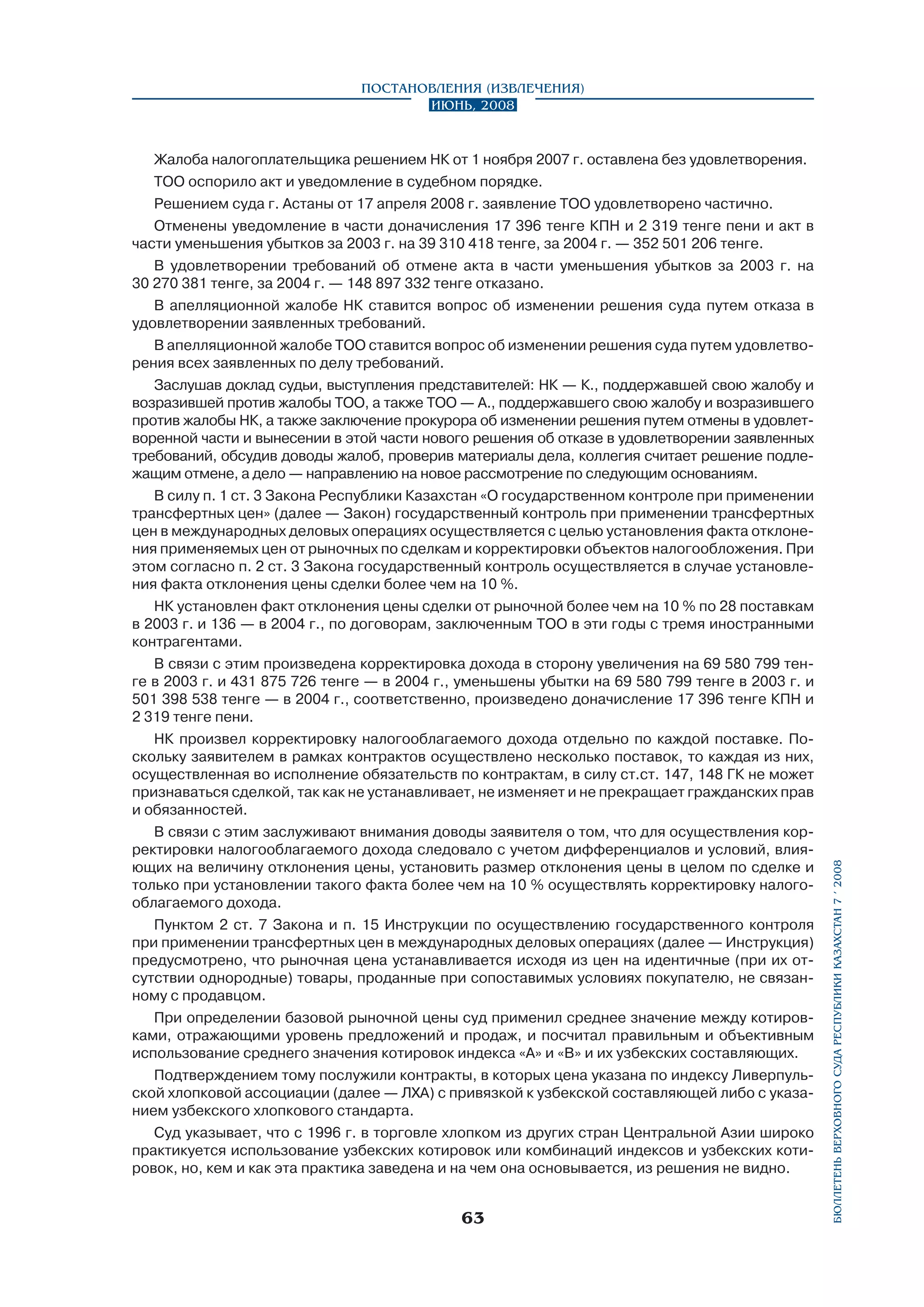 Жалоба налогоплательщика решением НК от 1 ноября 2007 г. оставлена без удовлетворения.
ТОО оспорило акт и уведомление в судебном порядке.
Решением суда г. Астаны от 17 апреля 2008 г. заявление ТОО удовлетворено частично.
Отменены уведомление в части доначисления 17 396 тенге КПН и 2 319 тенге пени и акт в
части уменьшения убытков за 2003 г. на 39 310 418 тенге, за 2004 г. — 352 501 206 тенге.
В удовлетворении требований об отмене акта в части уменьшения убытков за 2003 г. на
30 270 381 тенге, за 2004 г. — 148 897 332 тенге отказано.
В апелляционной жалобе НК ставится вопрос об изменении решения суда путем отказа в
удовлетворении заявленных требований.
В апелляционной жалобе ТОО ставится вопрос об изменении решения суда путем удовлетворения всех заявленных по делу требований.
Заслушав доклад судьи, выступления представителей: НК — К., поддержавшей свою жалобу и
возразившей против жалобы ТОО, а также ТОО — А., поддержавшего свою жалобу и возрази­вшего
против жалобы НК, а также заключение прокурора об изменении решения путем отмены в удовлетворенной части и вынесении в этой части нового решения об отказе в удовлетворении заявленных
требований, обсудив доводы жалоб, проверив материалы дела, коллегия считает решение подлежащим отмене, а дело — направлению на новое рассмотрение по следующим основаниям.
В силу п. 1 ст. 3 Закона Республики Казахстан «О государственном контроле при применении
трансфертных цен» (далее — Закон) государственный контроль при применении трансфертных
цен в международных деловых операциях осуществляется с целью установления факта отклонения применяемых цен от рыночных по сделкам и корректировки объектов налогообложения. При
этом согласно п. 2 ст. 3 Закона государственный контроль осуществляется в случае установления факта отклонения цены сделки более чем на 10 %.
НК установлен факт отклонения цены сделки от рыночной более чем на 10 % по 28 поставкам
в 2003 г. и 136 — в 2004 г., по договорам, заключенным ТОО в эти годы с тремя иностранными
контрагентами.
В связи с этим произведена корректировка дохода в сторону увеличения на 69 580 799 тенге в 2003 г. и 431 875 726 тенге — в 2004 г., уменьшены убытки на 69 580 799 тенге в 2003 г. и
501 398 538 тенге — в 2004 г., соответственно, произведено доначисление 17 396 тенге КПН и
2 319 тенге пени.
НК произвел корректировку налогооблагаемого дохода отдельно по каждой поставке. По­
скольку заявителем в рамках контрактов осуществлено несколько поставок, то каждая из них,
осуществленная во исполнение обязательств по контрактам, в силу ст.ст. 147, 148 ГК не может
признаваться сделкой, так как не устанавливает, не изменяет и не прекращает гражданских прав
и обязанностей.
В связи с этим заслуживают внимания доводы заявителя о том, что для осуществления корректировки налогооблагаемого дохода следовало с учетом дифференциалов и условий, влияющих на величину отклонения цены, установить размер отклонения цены в целом по сделке и
только при установлении такого факта более чем на 10 % осуществлять корректировку налогооблагаемого дохода.
Пунктом 2 ст. 7 Закона и п. 15 Инструкции по осуществлению государственного контроля
при применении трансфертных цен в международных деловых операциях (далее — Инструкция)
предусмотрено, что рыночная цена устанавливается исходя из цен на идентичные (при их отсутствии однородные) товары, проданные при сопоставимых условиях покупателю, не связанному с продавцом.
При определении базовой рыночной цены суд применил среднее значение между котировками, отражающими уровень предложений и продаж, и посчитал правильным и объективным
использование среднего значения котировок индекса «А» и «В» и их узбекских составляющих.
Подтверждением тому послужили контракты, в которых цена указана по индексу Ливерпульской хлопковой ассоциации (далее — ЛХА) с привязкой к узбекской составляющей либо с указанием узбекского хлопкового стандарта.
Суд указывает, что с 1996 г. в торговле хлопком из других стран Центральной Азии широко
практикуется использование узбекских котировок или комбинаций индексов и узбекских котировок, но, кем и как эта практика заведена и на чем она основывается, из решения не видно.

63

бюллетень верховного суда республики казахстан 7 í 2008

Постановления (извлечения)
Июнь, 2008

 