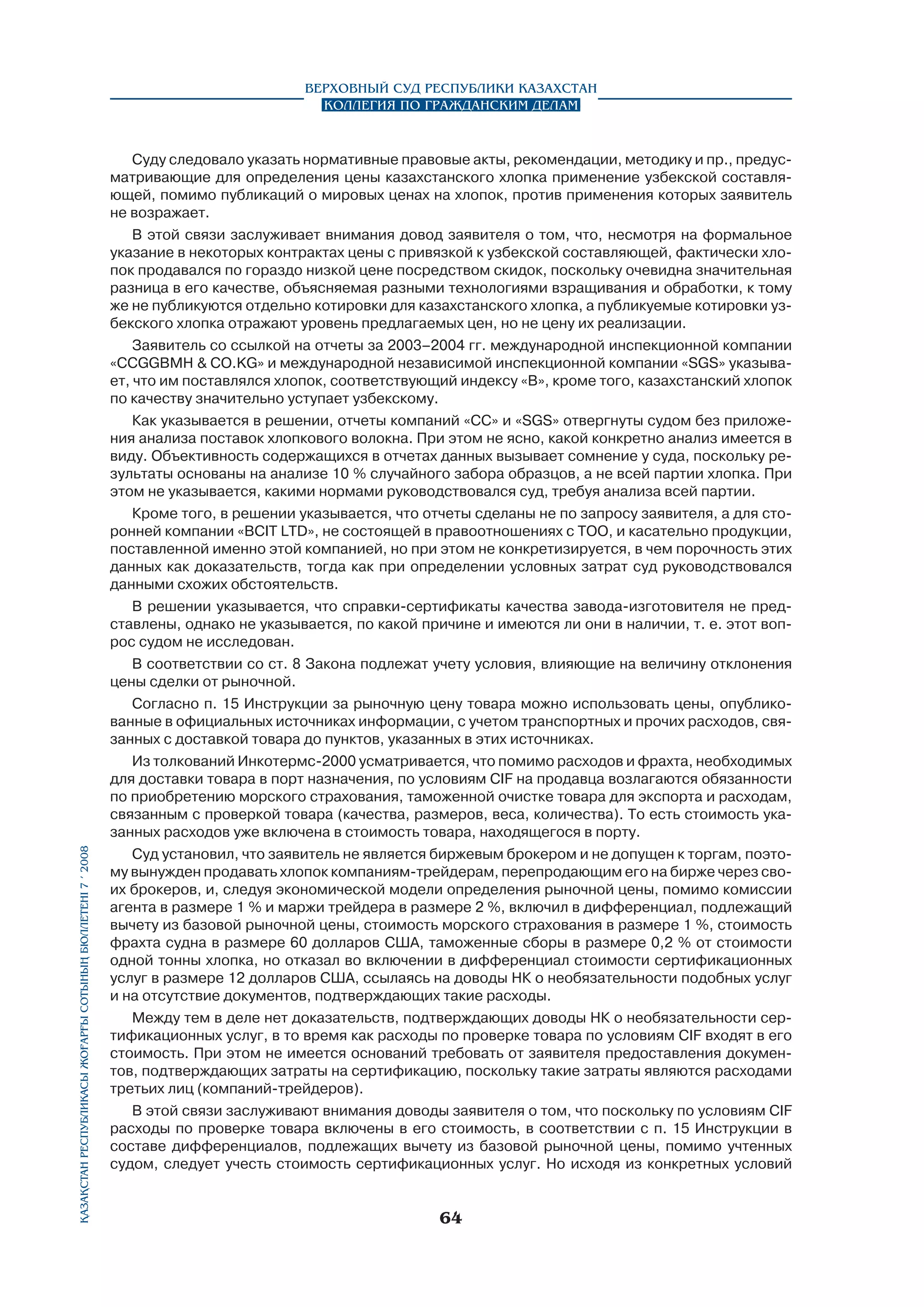 Қазақстан Республикасы Жоғарғы Сотының бюллетенi 7 í 2008

Верховный Суд Республики Казахстан
Коллегия по гражданским делам

Суду следовало указать нормативные правовые акты, рекомендации, методику и пр., предусматривающие для определения цены казахстанского хлопка применение узбекской составля­
ющей, помимо публикаций о мировых ценах на хлопок, против применения которых заявитель
не возражает.
В этой связи заслуживает внимания довод заявителя о том, что, несмотря на формальное
указание в некоторых контрактах цены с привязкой к узбекской составляющей, фактически хлопок продавался по гораздо низкой цене посредством скидок, поскольку очевидна значительная
разница в его качестве, объясняемая разными технологиями взращивания и обработки, к тому
же не публикуются отдельно котировки для казахстанского хлопка, а публикуемые котировки узбекского хлопка отражают уровень предлагаемых цен, но не цену их реализации.
Заявитель со ссылкой на отчеты за 2003–2004 гг. международной инспекционной компании
«CCGGBMH  CO.KG» и международной независимой инспекционной компании «SGS» указывает, что им поставлялся хлопок, соответствующий индексу «В», кроме того, казахстанский хлопок
по качеству значительно уступает узбекскому.
Как указывается в решении, отчеты компаний «CC» и «SGS» отвергнуты судом без приложения анализа поставок хлопкового волокна. При этом не ясно, какой конкретно анализ имеется в
виду. Объективность содержащихся в отчетах данных вызывает сомнение у суда, поскольку результаты основаны на анализе 10 % случайного забора образцов, а не всей партии хлопка. При
этом не указывается, какими нормами руководствовался суд, требуя анализа всей партии.
Кроме того, в решении указывается, что отчеты сделаны не по запросу заявителя, а для сторонней компании «ВСIT LTD», не состоящей в правоотношениях с ТОО, и касательно продукции,
поставленной именно этой компанией, но при этом не конкретизируется, в чем порочность этих
данных как доказательств, тогда как при определении условных затрат суд руководствовался
данными схожих обстоятельств.
В решении указывается, что справки-сертификаты качества завода-изготовителя не представлены, однако не указывается, по какой причине и имеются ли они в наличии, т. е. этот вопрос судом не исследован.
В соответствии со ст. 8 Закона подлежат учету условия, влияющие на величину отклонения
цены сделки от рыночной.
Согласно п. 15 Инструкции за рыночную цену товара можно использовать цены, опубликованные в официальных источниках информации, с учетом транспортных и прочих расходов, связанных с доставкой товара до пунктов, указанных в этих источниках.
Из толкований Инкотермс-2000 усматривается, что помимо расходов и фрахта, необходимых
для доставки товара в порт назначения, по условиям CIF на продавца возлагаются обязанности
по приобретению морского страхования, таможенной очистке товара для экспорта и расходам,
связанным с проверкой товара (качества, размеров, веса, количества). То есть стоимость указанных расходов уже включена в стоимость товара, находящегося в порту.
Суд установил, что заявитель не является биржевым брокером и не допущен к торгам, поэтому вынужден продавать хлопок компаниям-трейдерам, перепродающим его на бирже через своих брокеров, и, следуя экономической модели определения рыночной цены, помимо комиссии
агента в размере 1 % и маржи трейдера в размере 2 %, включил в дифференциал, подлежащий
вычету из базовой рыночной цены, стоимость морского страхования в размере 1 %, стоимость
фрахта судна в размере 60 долларов США, таможенные сборы в размере 0,2 % от стоимости
одной тонны хлопка, но отказал во включении в дифференциал стоимости сертификационных
услуг в размере 12 долларов США, ссылаясь на доводы НК о необязательности подобных услуг
и на отсутствие документов, подтверждающих такие расходы.
Между тем в деле нет доказательств, подтверждающих доводы НК о необязательности сертификационных услуг, в то время как расходы по проверке товара по условиям CIF входят в его
стоимость. При этом не имеется оснований требовать от заявителя предоставления документов, подтверждающих затраты на сертификацию, поскольку такие затраты являются расходами
третьих лиц (компаний-трейдеров).
В этой связи заслуживают внимания доводы заявителя о том, что поскольку по условиям CIF
расходы по проверке товара включены в его стоимость, в соответствии с п. 15 Инструкции в
составе дифференциалов, подлежащих вычету из базовой рыночной цены, помимо учтенных
судом, следует учесть стоимость сертификационных услуг. Но исходя из конкретных условий

64

 