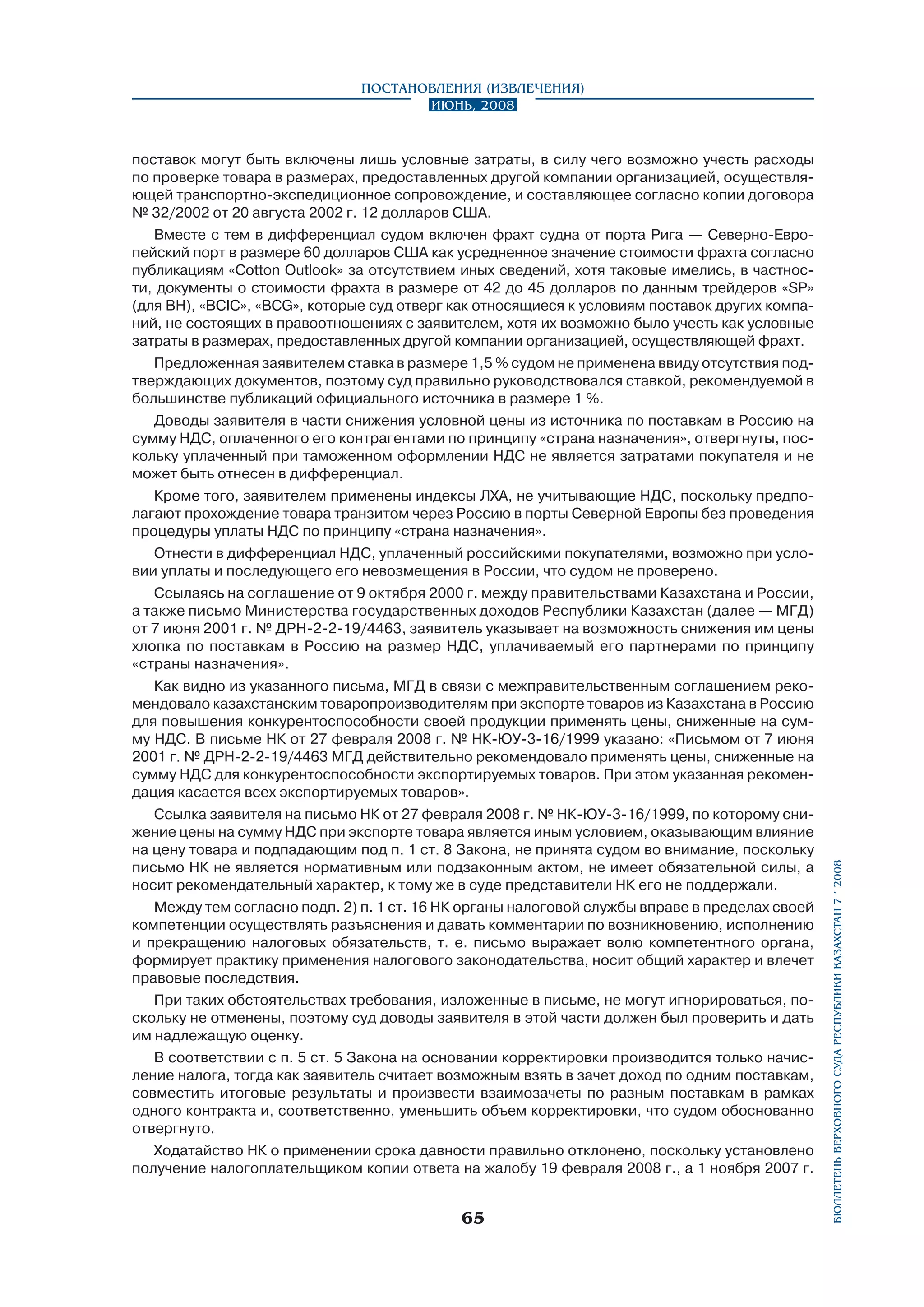 поставок могут быть включены лишь условные затраты, в силу чего возможно учесть расходы
по проверке товара в размерах, предоставленных другой компании организацией, осуществля­
ющей транспортно-экспедиционное сопровождение, и составляющее согласно копии договора
№ 32/2002 от 20 августа 2002 г. 12 долларов США.
Вместе с тем в дифференциал судом включен фрахт судна от порта Рига — Северно-Европейский порт в размере 60 долларов США как усредненное значение стоимости фрахта согласно
публикациям «Cotton Outlook» за отсутствием иных сведений, хотя таковые имелись, в частности, документы о стоимости фрахта в размере от 42 до 45 долларов по данным трейдеров «SР»
(для BH), «ВСIC», «BCG», которые суд отверг как относящиеся к условиям поставок других компаний, не состоящих в правоотношениях с заявителем, хотя их возможно было учесть как условные
затраты в размерах, предоставленных другой компании организацией, осуществляющей фрахт.
Предложенная заявителем ставка в размере 1,5 % судом не применена ввиду отсутствия подтверждающих документов, поэтому суд правильно руководствовался ставкой, рекоменду­емой в
большинстве публикаций официального источника в размере 1 %.
Доводы заявителя в части снижения условной цены из источника по поставкам в Россию на
сумму НДС, оплаченного его контрагентами по принципу «страна назначения», отвергнуты, поскольку уплаченный при таможенном оформлении НДС не является затратами покупателя и не
может быть отнесен в дифференциал.
Кроме того, заявителем применены индексы ЛХА, не учитывающие НДС, поскольку предполагают прохождение товара транзитом через Россию в порты Северной Европы без проведения
процедуры уплаты НДС по принципу «страна назначения».
Отнести в дифференциал НДС, уплаченный российскими покупателями, возможно при условии уплаты и последующего его невозмещения в России, что судом не проверено.
Ссылаясь на соглашение от 9 октября 2000 г. между правительствами Казахстана и России,
а также письмо Министерства государственных доходов Республики Казахстан (далее — МГД)
от 7 июня 2001 г. № ДРН-2-2-19/4463, заявитель указывает на возможность снижения им цены
хлопка по поставкам в Россию на размер НДС, уплачиваемый его партнерами по принципу
«страны назначения».
Как видно из указанного письма, МГД в связи с межправительственным соглашением рекомендовало казахстанским товаропроизводителям при экспорте товаров из Казахстана в Россию
для повышения конкурентоспособности своей продукции применять цены, сниженные на сумму НДС. В письме НК от 27 февраля 2008 г. № НК-ЮУ-3-16/1999 указано: «Письмом от 7 июня
2001 г. № ДРН-2-2-19/4463 МГД действительно рекомендовало применять цены, сниженные на
сумму НДС для конкурентоспособности экспортируемых товаров. При этом указанная рекомендация касается всех экспортируемых товаров».
Ссылка заявителя на письмо НК от 27 февраля 2008 г. № НК-ЮУ-3-16/1999, по которому снижение цены на сумму НДС при экспорте товара является иным условием, оказывающим влияние
на цену товара и подпадающим под п. 1 ст. 8 Закона, не принята судом во внимание, поскольку
письмо НК не является нормативным или подзаконным актом, не имеет обязательной силы, а
носит рекомендательный характер, к тому же в суде представители НК его не поддержали.
Между тем согласно подп. 2) п. 1 ст. 16 НК органы налоговой службы вправе в пределах своей
компетенции осуществлять разъяснения и давать комментарии по возникновению, исполнению
и прекращению налоговых обязательств, т. е. письмо выражает волю компетентного органа,
формирует практику применения налогового законодательства, носит общий характер и влечет
правовые последствия.
При таких обстоятельствах требования, изложенные в письме, не могут игнорироваться, по­
скольку не отменены, поэтому суд доводы заявителя в этой части должен был проверить и дать
им надлежащую оценку.
В соответствии с п. 5 ст. 5 Закона на основании корректировки производится только начисление налога, тогда как заявитель считает возможным взять в зачет доход по одним поставкам,
совместить итоговые результаты и произвести взаимозачеты по разным поставкам в рамках
одного контракта и, соответственно, уменьшить объем корректировки, что судом обоснованно
отвергнуто.
Ходатайство НК о применении срока давности правильно отклонено, поскольку установлено
получение налогоплательщиком копии ответа на жалобу 19 февраля 2008 г., а 1 ноября 2007 г.

65

бюллетень верховного суда республики казахстан 7 í 2008

Постановления (извлечения)
Июнь, 2008

 