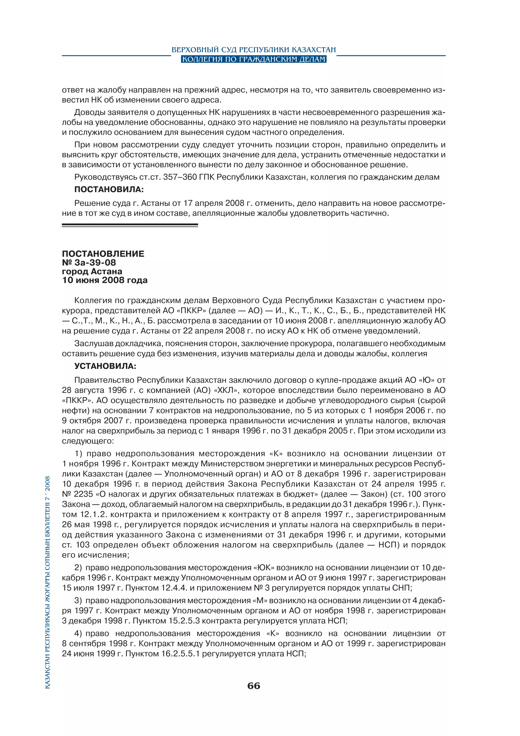 Верховный Суд Республики Казахстан
Коллегия по гражданским делам

ответ на жалобу направлен на прежний адрес, несмотря на то, что заявитель своевременно известил НК об изменении своего адреса.
Доводы заявителя о допущенных НК нарушениях в части несвоевременного разрешения жалобы на уведомление обоснованны, однако это нарушение не повлияло на результаты проверки
и послужило основанием для вынесения судом частного определения.
При новом рассмотрении суду следует уточнить позиции сторон, правильно определить и
выяснить круг обстоятельств, имеющих значение для дела, устранить отмеченные недостатки и
в зависимости от установленного вынести по делу законное и обоснованное решение.
Руководствуясь ст.ст. 357–360 ГПК Республики Казахстан, коллегия по гражданским делам
постановила:
Решение суда г. Астаны от 17 апреля 2008 г. отменить, дело направить на новое рассмотрение в тот же суд в ином составе, апелляционные жалобы удовлетворить частично.

ПОСТАНОВЛЕНИЕ
№ 3а-39-08
город Астана
10 июня 2008 года	
Коллегия по гражданским делам Верховного Суда Республики Казахстан с участием прокурора, представителей АО «ПККР» (далее — АО) — И., К., Т., К., С., Б., Б., представителей НК
— С.,Т., М., К., Н., А., Б. рассмотрела в заседании от 10 июня 2008 г. апелляционную жалобу АО
на решение суда г. Астаны от 22 апреля 2008 г. по иску АО к НК об отмене уведомлений.
Заслушав докладчика, пояснения сторон, заключение прокурора, полагавшего необходимым
оставить решение суда без изменения, изучив материалы дела и доводы жалобы, коллегия
УСТАНОВИЛА:

Қазақстан Республикасы Жоғарғы Сотының бюллетенi 7 í 2008

Правительство Республики Казахстан заключило договор о купле-продаже акций АО «Ю» от
28 августа 1996 г. с компанией (АО) «ХКЛ», которое впоследствии было переименовано в АО
«ПККР». АО осуществляло деятельность по разведке и добыче углеводородного сырья (сырой
нефти) на основании 7 контрактов на недропользование, по 5 из которых с 1 ноября 2006 г. по
9 октября 2007 г. произведена проверка правильности исчисления и уплаты налогов, включая
налог на сверхприбыль за период с 1 января 1996 г. по 31 декабря 2005 г. При этом исходили из
следующего:
1) право недропользования месторождения «К» возникло на основании лицензии от
1 ноября 1996 г. Контракт между Министерством энергетики и минеральных ресурсов Республики Казахстан (далее — Уполномоченный орган) и АО от 8 декабря 1996 г. зарегистрирован
10 декабря 1996 г. в период действия Закона Республики Казахстан от 24 апреля 1995 г.
№ 2235 «О налогах и других обязательных платежах в бюджет» (далее — Закон) (ст. 100 этого
Закона — доход, облагаемый налогом на сверхприбыль, в редакции до 31 декабря 1996 г.). Пунк­
том 12.1.2. контракта и приложением к контракту от 8 апреля 1997 г., зарегистрированным
26 мая 1998 г., регулируется порядок исчисления и уплаты налога на сверхприбыль в период действия указанного Закона с изменениями от 31 декабря 1996 г. и другими, которыми
ст. 103 определен объект обложения налогом на сверхприбыль (далее — НСП) и порядок
его исчисления;
2)	 право недропользования месторождения «ЮК» возникло на основании лицензии от 10 декабря 1996 г. Контракт между Уполномоченным органом и АО от 9 июня 1997 г. зарегистрирован
15 июля 1997 г. Пунктом 12.4.4. и приложением № 3 регулируется порядок уплаты СНП;
3)	 право надропользования месторождения «М» возникло на основании лицензии от 4 декаб­
ря 1997 г. Контракт между Уполномоченным органом и АО от ноября 1998 г. зарегистрирован
3 декабря 1998 г. Пунктом 15.2.5.3 контракта регулируется уплата НСП;
4)	 право недропользования месторождения «К» возникло на основании лицензии от
8 сентября 1998 г. Контракт между Уполномоченным органом и АО от 1999 г. зарегистрирован
24 июня 1999 г. Пунктом 16.2.5.5.1 регулируется уплата НСП;

66

 