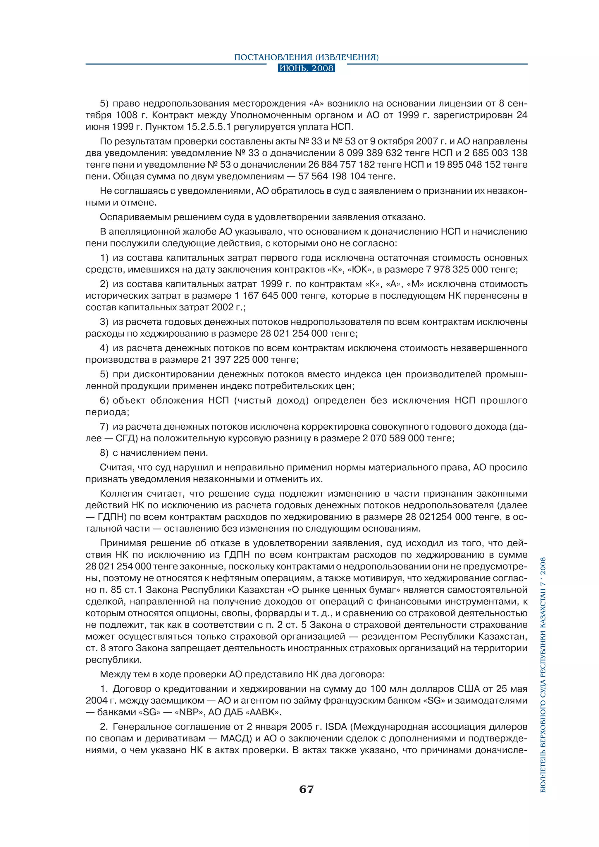 Постановления (извлечения)
Июнь, 2008

5)	 право недропользования месторождения «А» возникло на основании лицензии от 8 сентября 1008 г. Контракт между Уполномоченным органом и АО от 1999 г. зарегистрирован 24
июня 1999 г. Пунктом 15.2.5.5.1 регулируется уплата НСП.
По результатам проверки составлены акты № 33 и № 53 от 9 октября 2007 г. и АО направлены
два уведомления: уведомление № 33 о доначислении 8 099 389 632 тенге НСП и 2 685 003 138
тенге пени и уведомление № 53 о доначислении 26 884 757 182 тенге НСП и 19 895 048 152 тенге
пени. Общая сумма по двум уведомлениям — 57 564 198 104 тенге.
Не соглашаясь с уведомлениями, АО обратилось в суд с заявлением о признании их незаконными и отмене.
Оспариваемым решением суда в удовлетворении заявления отказано.
В апелляционной жалобе АО указывало, что основанием к доначислению НСП и начислению
пени послужили следующие действия, с которыми оно не согласно:
1)	 из состава капитальных затрат первого года исключена остаточная стоимость основных
средств, имевшихся на дату заключения контрактов «К», «ЮК», в размере 7 978 325 000 тенге;
2)	 из состава капитальных затрат 1999 г. по контрактам «К», «А», «М» исключена стоимость
исторических затрат в размере 1 167 645 000 тенге, которые в последующем НК перенесены в
состав капитальных затрат 2002 г.;
3)	 из расчета годовых денежных потоков недропользователя по всем контрактам исключены
расходы по хеджированию в размере 28 021 254 000 тенге;
4)	 из расчета денежных потоков по всем контрактам исключена стоимость незавершенного
производства в размере 21 397 225 000 тенге;
5)	 при дисконтировании денежных потоков вместо индекса цен производителей промышленной продукции применен индекс потребительских цен;
6)	 объект обложения НСП (чистый доход) определен без исключения НСП прошлого
периода;
7)	 из расчета денежных потоков исключена корректировка совокупного годового дохода (далее — СГД) на положительную курсовую разницу в размере 2 070 589 000 тенге;
8)	 с начислением пени.
Считая, что суд нарушил и неправильно применил нормы материального права, АО просило
признать уведомления незаконными и отменить их.

Принимая решение об отказе в удовлетворении заявления, суд исходил из того, что дей­
ствия НК по исключению из ГДПН по всем контрактам расходов по хеджированию в сумме
28 021 254 000 тенге законные, поскольку контрактами о недропользовании они не предусмотрены, поэтому не относятся к нефтяным операциям, а также мотивируя, что хеджирование согласно п. 85 ст.1 Закона Республики Казахстан «О рынке ценных бумаг» является самостоятельной
сделкой, направленной на получение доходов от операций с финансовыми инструментами, к
которым относятся опционы, свопы, форварды и т. д., и сравнению со страховой деятельностью
не подлежит, так как в соответствии с п. 2 ст. 5 Закона о страховой деятельности страхование
может осуществляться только страховой организацией — резидентом Республики Казахстан,
ст. 8 этого Закона запрещает деятельность иностранных страховых организаций на территории
республики.
Между тем в ходе проверки АО представило НК два договора:
1.	 Договор о кредитовании и хеджировании на сумму до 100 млн долларов США от 25 мая
2004 г. между заемщиком — АО и агентом по займу французским банком «SG» и заимодателями
— банками «SG» — «NBP», АО ДАБ «AABK».
2.	 Генеральное соглашение от 2 января 2005 г. ISDA (Международная ассоциация дилеров
по свопам и деривативам — МАСД) и АО о заключении сделок с дополнениями и подтверждениями, о чем указано НК в актах проверки. В актах также указано, что причинами доначисле-

67

бюллетень верховного суда республики казахстан 7 í 2008

Коллегия считает, что решение суда подлежит изменению в части признания законными
действий НК по исключению из расчета годовых денежных потоков недропользователя (далее
— ГДПН) по всем контрактам расходов по хеджированию в размере 28 021254 000 тенге, в остальной части — оставлению без изменения по следующим основаниям.

 