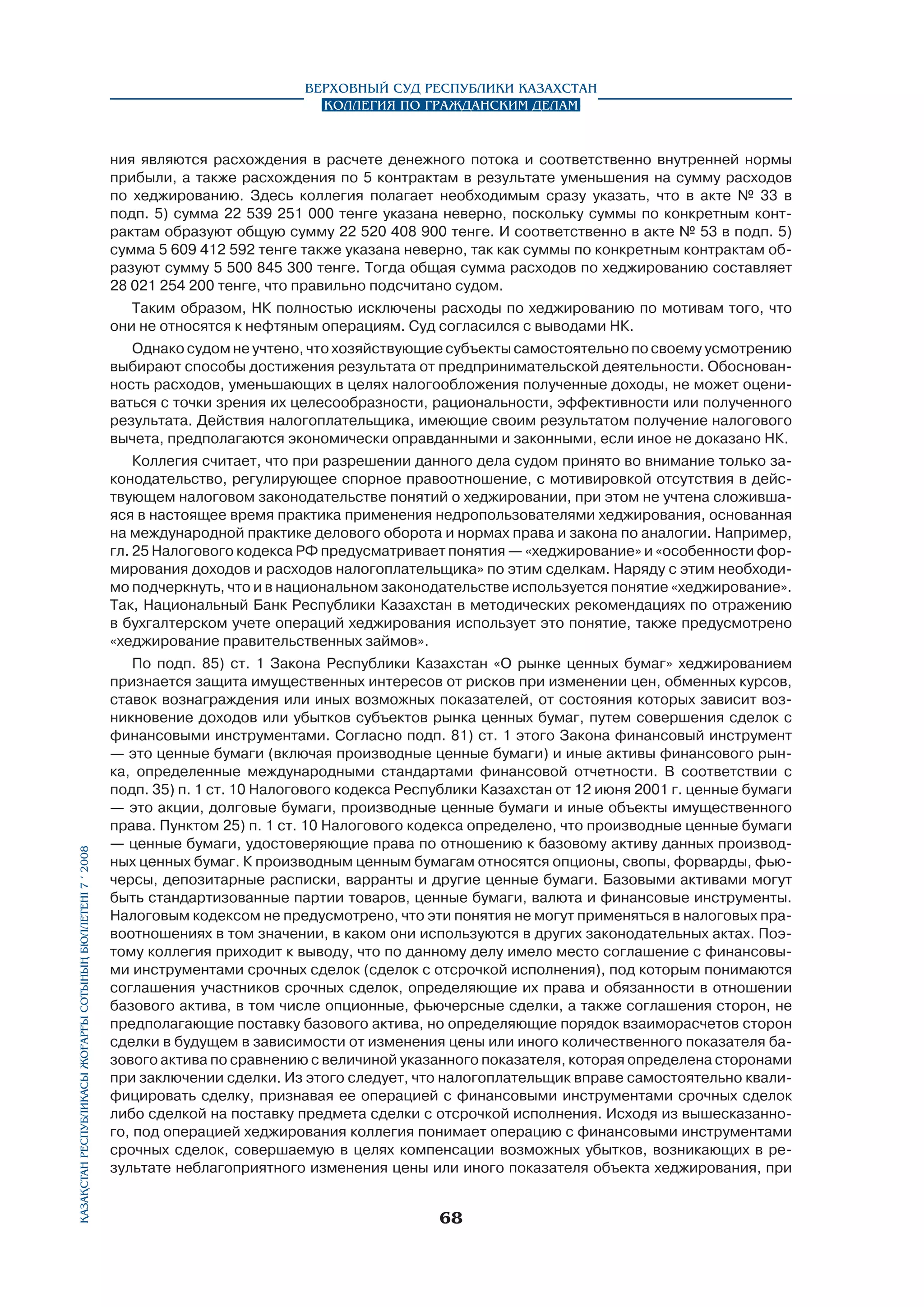 Верховный Суд Республики Казахстан
Коллегия по гражданским делам

ния являются расхождения в расчете денежного потока и соответственно внутренней нормы
прибыли, а также расхождения по 5 контрактам в результате уменьшения на сумму расходов
по хеджированию. Здесь коллегия полагает необходимым сразу указать, что в акте № 33 в
подп. 5) сумма 22 539 251 000 тенге указана неверно, поскольку суммы по конкретным контрактам образуют общую сумму 22 520 408 900 тенге. И соответственно в акте № 53 в подп. 5)
сумма 5 609 412 592 тенге также указана неверно, так как суммы по конкретным контрактам образуют сумму 5 500 845 300 тенге. Тогда общая сумма расходов по хеджированию составляет
28 021 254 200 тенге, что правильно подсчитано судом.
Таким образом, НК полностью исключены расходы по хеджированию по мотивам того, что
они не относятся к нефтяным операциям. Суд согласился с выводами НК.
Однако судом не учтено, что хозяйствующие субъекты самостоятельно по своему усмотрению
выбирают способы достижения результата от предпринимательской деятельности. Обоснованность расходов, уменьшающих в целях налогообложения полученные доходы, не может оцениваться с точки зрения их целесообразности, рациональности, эффективности или полученного
результата. Действия налогоплательщика, имеющие своим результатом получение налогового
вычета, предполагаются экономически оправданными и законными, если иное не доказано НК.

Қазақстан Республикасы Жоғарғы Сотының бюллетенi 7 í 2008

Коллегия считает, что при разрешении данного дела судом принято во внимание только законодательство, регулирующее спорное правоотношение, с мотивировкой отсутствия в действующем налоговом законодательстве понятий о хеджировании, при этом не учтена сложившаяся в настоящее время практика применения недропользователями хеджирования, основанная
на международной практике делового оборота и нормах права и закона по аналогии. Например,
гл. 25 Налогового кодекса РФ предусматривает понятия — «хеджирование» и «особенности формирования доходов и расходов налогоплательщика» по этим сделкам. Наряду с этим необходимо подчеркнуть, что и в национальном законодательстве используется понятие «хеджирование».
Так, Национальный Банк Республики Казахстан в методических рекомендациях по отражению
в бухгалтерском учете операций хеджирования использует это понятие, также предусмотрено
«хеджирование правительственных займов».
По подп. 85) ст. 1 Закона Республики Казахстан «О рынке ценных бумаг» хеджированием
признается защита имущественных интересов от рисков при изменении цен, обменных курсов,
ставок вознаграждения или иных возможных показателей, от состояния которых зависит возникновение доходов или убытков субъектов рынка ценных бумаг, путем совершения сделок с
финансовыми инструментами. Согласно подп. 81) ст. 1 этого Закона финансовый инструмент
— это ценные бумаги (включая производные ценные бумаги) и иные активы финансового рынка, определенные международными стандартами финансовой отчетности. В соответствии с
подп. 35) п. 1 ст. 10 Налогового кодекса Республики Казахстан от 12 июня 2001 г. ценные бумаги
— это акции, долговые бумаги, производные ценные бумаги и иные объекты имущественного
права. Пунктом 25) п. 1 ст. 10 Налогового кодекса определено, что производные ценные бумаги
— ценные бумаги, удостоверяющие права по отношению к базовому активу данных производных ценных бумаг. К производным ценным бумагам относятся опционы, свопы, форварды, фьючерсы, депозитарные расписки, варранты и другие ценные бумаги. Базовыми активами могут
быть стандартизованные партии товаров, ценные бумаги, валюта и финансовые инструменты.
Налоговым кодексом не предусмотрено, что эти понятия не могут применяться в налоговых правоотношениях в том значении, в каком они используются в других законодательных актах. Поэтому коллегия приходит к выводу, что по данному делу имело место соглашение с финансовыми инструментами срочных сделок (сделок с отсрочкой исполнения), под которым понимаются
соглашения участников срочных сделок, определяющие их права и обязанности в отношении
базового актива, в том числе опционные, фьючерсные сделки, а также соглашения сторон, не
предполагающие поставку базового актива, но определяющие порядок взаиморасчетов сторон
сделки в будущем в зависимости от изменения цены или иного количественного показателя базового актива по сравнению с величиной указанного показателя, которая определена сторонами
при заключении сделки. Из этого следует, что налогоплательщик вправе самостоятельно квалифицировать сделку, признавая ее операцией с финансовыми инструментами срочных сделок
либо сделкой на поставку предмета сделки с отсрочкой исполнения. Исходя из вышесказанного, под операцией хеджирования коллегия понимает операцию с финансовыми инструментами
срочных сделок, совершаемую в целях компенсации возможных убытков, возникающих в результате неблагоприятного изменения цены или иного показателя объекта хеджирования, при

68

 
