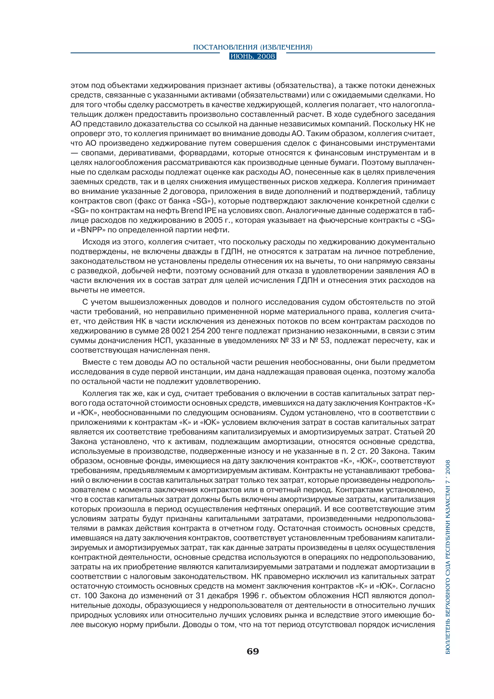 Постановления (извлечения)
Июнь, 2008

этом под объектами хеджирования признает активы (обязательства), а также потоки денежных
средств, связанные с указанными активами (обязательствами) или с ожидаемыми сделками. Но
для того чтобы сделку рассмотреть в качестве хеджирующей, коллегия полагает, что налогоплательщик должен предоставить произвольно составленный расчет. В ходе судебного заседания
АО представило доказательства со ссылкой на данные независимых компаний. Поскольку НК не
опроверг это, то коллегия принимает во внимание доводы АО. Таким образом, коллегия считает,
что АО произведено хеджирование путем совершения сделок с финансовыми инструментами
— свопами, деривативами, форвардами, которые относятся к финансовым инструментам и в
целях налогообложения рассматриваются как производные ценные бумаги. Поэтому выплаченные по сделкам расходы подлежат оценке как расходы АО, понесенные как в целях привлечения
заемных средств, так и в целях снижения имущественных рисков хеджера. Коллегия принимает
во внимание указанные 2 договора, приложения в виде дополнений и подтверждений, таблицу
контрактов своп (факс от банка «SG»), которые подтверждают заключение конкретной сделки с
«SG» по контрактам на нефть Brend IPE на условиях своп. Аналогичные данные содержатся в таблице расходов по хеджированию в 2005 г., которая указывает на фьючерсные контракты с «SG»
и «BNPP» по определенной партии нефти.
Исходя из этого, коллегия считает, что поскольку расходы по хеджированию документально
подтверждены, не включены дважды в ГДПН, не относятся к затратам на личное потребление,
законодательством не установлены пределы отнесения их на вычеты, то они напрямую связаны
с разведкой, добычей нефти, поэтому оснований для отказа в удовлетворении заявления АО в
части включения их в состав затрат для целей исчисления ГДПН и отнесения этих расходов на
вычеты не имеется.
С учетом вышеизложенных доводов и полного исследования судом обстоятельств по этой
части требований, но неправильно примененной норме материального права, коллегия считает, что действия НК в части исключения из денежных потоков по всем контрактам расходов по
хеджированию в сумме 28 0021 254 200 тенге подлежат признанию незаконными, в связи с этим
суммы доначисления НСП, указанные в уведомлениях № 33 и № 53, подлежат пересчету, как и
соответствующая начисленная пеня.

Коллегия так же, как и суд, считает требования о включении в состав капитальных затрат первого года остаточной стоимости основных средств, имевшихся на дату заключения Контрактов «К»
и «ЮК», необоснованными по следующим основаниям. Судом установлено, что в соответствии с
приложениями к контрактам «К» и «ЮК» условием включения затрат в состав капитальных затрат
является их соответствие требованиям капитализируемых и амортизируемых затрат. Статьей 20
Закона установлено, что к активам, подлежащим амортизации, относятся основные средства,
используемые в производстве, подверженные износу и не указанные в п. 2 ст. 20 Закона. Таким
образом, основные фонды, имеющиеся на дату заключения контрактов «К», «ЮК», соответствуют
требованиям, предъявляемым к амортизируемым активам. Контракты не устанавливают требований о включении в состав капитальных затрат только тех затрат, которые произведены недропользователем с момента заключения контрактов или в отчетный период. Контрактами установлено,
что в состав капитальных затрат должны быть включены амортизируемые затраты, капитализация
которых произошла в период осуществления нефтяных операций. И все соответствующие этим
условиям затраты будут признаны капитальными затратами, произведенными недропользователями в рамках действия контракта в отчетном году. Остаточная стоимость основных средств,
имевшаяся на дату заключения контрактов, соответствует установленным требованиям капитализируемых и амортизируемых затрат, так как данные затраты произведены в целях осуществления
контрактной деятельности, основные средства используются в операциях по недропользованию,
затраты на их приобретение являются капитализируемыми затратами и подлежат амортизации в
соответствии с налоговым законодательством. НК правомерно исключил из капитальных затрат
остаточную стоимость основных средств на момент заключения контрактов «К» и «ЮК». Согласно
ст. 100 Закона до изменений от 31 декабря 1996 г. объектом обложения НСП являются дополнительные доходы, образующиеся у недропользователя от деятельности в относительно лучших
природных условиях или относительно лучших условиях рынка и вследствие этого имеющие более высокую норму прибыли. Доводы о том, что на тот период отсутствовал порядок исчисления

69

бюллетень верховного суда республики казахстан 7 í 2008

Вместе с тем доводы АО по остальной части решения необоснованны, они были предметом
исследования в суде первой инстанции, им дана надлежащая правовая оценка, поэтому жалоба
по остальной части не подлежит удовлетворению.

 