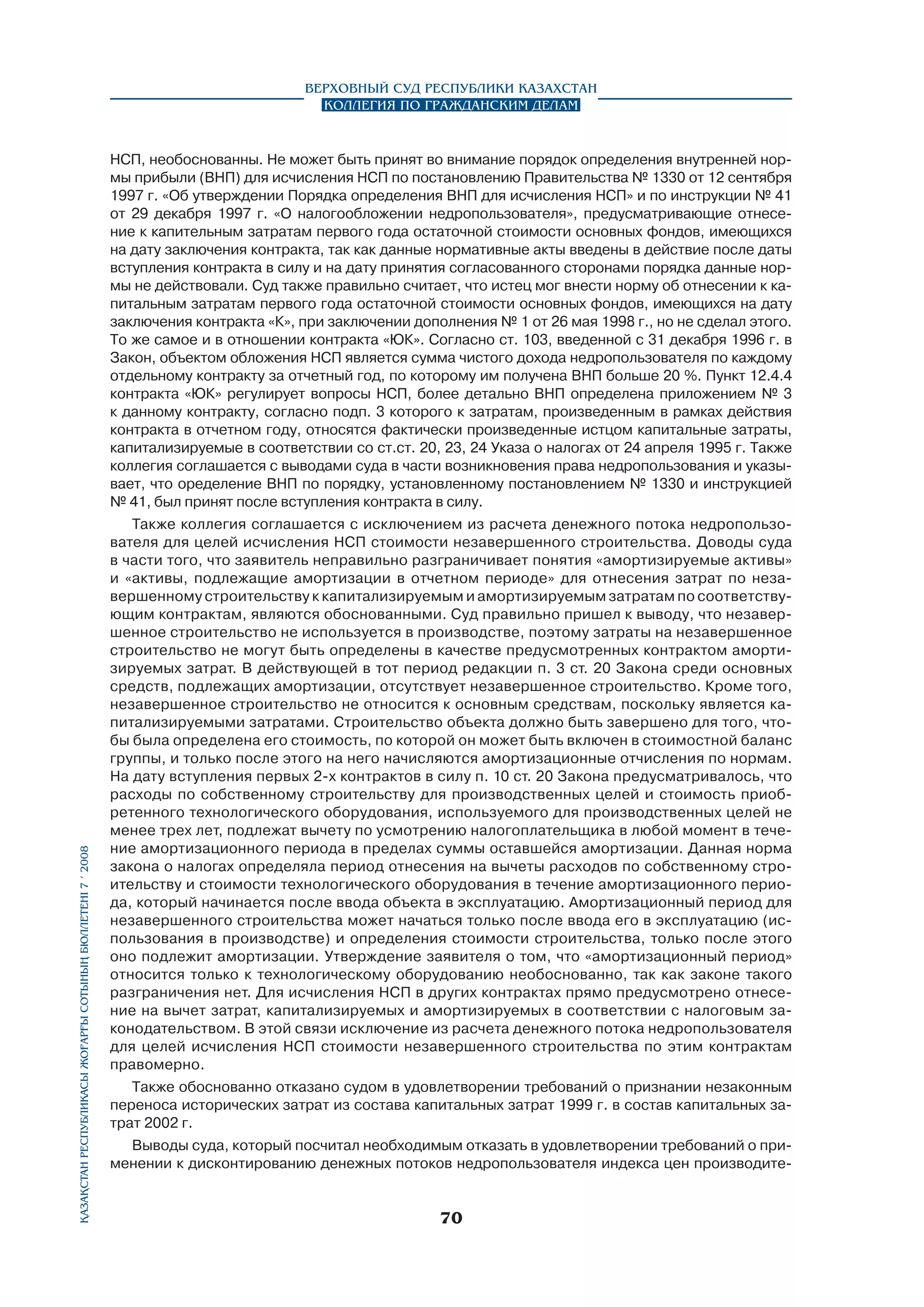 Верховный Суд Республики Казахстан
Коллегия по гражданским делам

Қазақстан Республикасы Жоғарғы Сотының бюллетенi 7 í 2008

НСП, необоснованны. Не может быть принят во внимание порядок определения внутренней нормы прибыли (ВНП) для исчисления НСП по постановлению Правительства № 1330 от 12 сентября
1997 г. «Об утверждении Порядка определения ВНП для исчисления НСП» и по инструкции № 41
от 29 декабря 1997 г. «О налогообложении недропользователя», предусматривающие отнесение к капительным затратам первого года остаточной стоимости основных фондов, имеющихся
на дату заключения контракта, так как данные нормативные акты введены в действие после даты
вступления контракта в силу и на дату принятия согласованного сторонами порядка данные нормы не действовали. Суд также правильно считает, что истец мог внести норму об отнесении к капитальным затратам первого года остаточной стоимости основных фондов, имеющихся на дату
заключения контракта «К», при заключении дополнения № 1 от 26 мая 1998 г., но не сделал этого.
То же самое и в отношении контракта «ЮК». Согласно ст. 103, введенной с 31 декабря 1996 г. в
Закон, объектом обложения НСП является сумма чистого дохода недропользователя по каждому
отдельному контракту за отчетный год, по которому им получена ВНП больше 20 %. Пункт 12.4.4
контракта «ЮК» регулирует вопросы НСП, более детально ВНП определена приложением № 3
к данному контракту, согласно подп. 3 которого к затратам, произведенным в рамках действия
контракта в отчетном году, относятся фактически произведенные истцом капитальные затраты,
капитализируемые в соответствии со ст.ст. 20, 23, 24 Указа о налогах от 24 апреля 1995 г. Также
коллегия соглашается с выводами суда в части возникновения права недропользования и указывает, что оределение ВНП по порядку, установленному постановлением № 1330 и инструкцией
№ 41, был принят после вступления контракта в силу.
Также коллегия соглашается с исключением из расчета денежного потока недропользователя для целей исчисления НСП стоимости незавершенного строительства. Доводы суда
в части того, что заявитель неправильно разграничивает понятия «амортизируемые активы»
и «активы, подлежащие амортизации в отчетном периоде» для отнесения затрат по незавершенному строительству к капитализируемым и амортизируемым затратам по соответству­
ющим контрактам, являются обоснованными. Суд правильно пришел к выводу, что незавершенное строительство не используется в производстве, поэтому затраты на незавершенное
строительство не могут быть определены в качестве предусмотренных контрактом амортизируемых затрат. В действующей в тот период редакции п. 3 ст. 20 Закона среди основных
средств, подлежащих амортизации, отсутствует незавершенное строительство. Кроме того,
незавершенное строительство не относится к основным средствам, поскольку является капитализируемыми затратами. Строительство объекта должно быть завершено для того, чтобы была определена его стоимость, по которой он может быть включен в стоимостной баланс
группы, и только после этого на него начисляются амортизационные отчисления по нормам.
На дату вступления первых 2-х контрактов в силу п. 10 ст. 20 Закона предусматривалось, что
расходы по собственному строительству для производственных целей и стоимость приобретенного технологического оборудования, используемого для производственных целей не
менее трех лет, подлежат вычету по усмотрению налогоплательщика в любой момент в течение амортизационного периода в пределах суммы оставшейся амортизации. Данная норма
закона о налогах определяла период отнесения на вычеты расходов по собственному строительству и стоимости технологического оборудования в течение амортизационного периода, который начинается после ввода объекта в эксплуатацию. Амортизационный период для
незавершенного строительства может начаться только после ввода его в эксплуатацию (использования в производстве) и определения стоимости строительства, только после этого
оно подлежит амортизации. Утверждение заявителя о том, что «амортизационный период»
относится только к технологическому оборудованию необоснованно, так как законе такого
разграничения нет. Для исчисления НСП в других контрактах прямо предусмотрено отнесение на вычет затрат, капитализируемых и амортизируемых в соответствии с налоговым законодательством. В этой связи исключение из расчета денежного потока недропользователя
для целей исчисления НСП стоимости незавершенного строительства по этим контрактам
правомерно.
Также обоснованно отказано судом в удовлетворении требований о признании незаконным
переноса исторических затрат из состава капитальных затрат 1999 г. в состав капитальных затрат 2002 г.
Выводы суда, который посчитал необходимым отказать в удовлетворении требований о применении к дисконтированию денежных потоков недропользователя индекса цен производите-

70

 