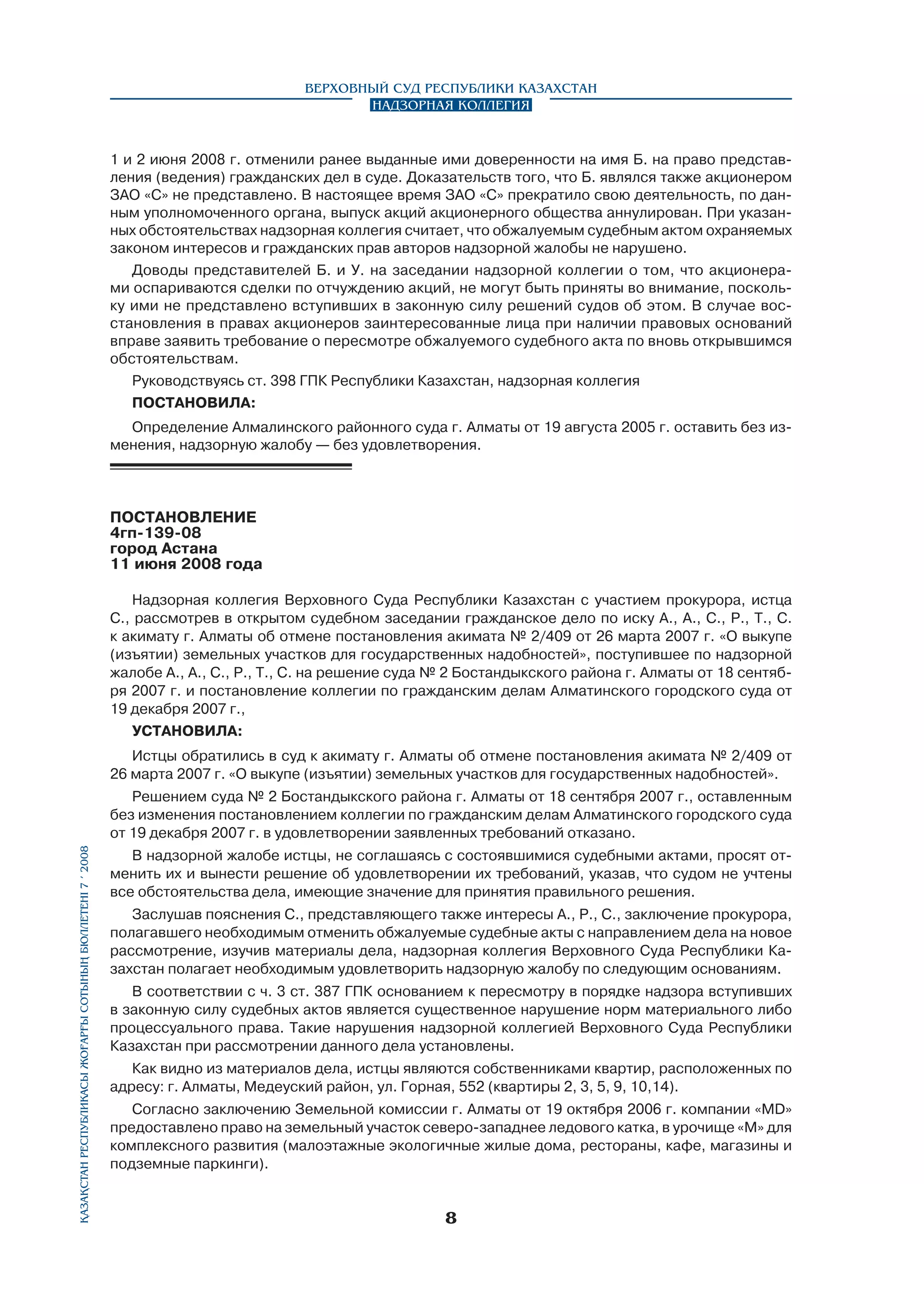 Верховный Суд Республики Казахстан
Надзорная коллегия

1 и 2 июня 2008 г. отменили ранее выданные ими доверенности на имя Б. на право представления (ведения) гражданских дел в суде. Доказательств того, что Б. являлся также акционером
ЗАО «С» не представлено. В настоящее время ЗАО «С» прекратило свою деятельность, по данным уполномоченного органа, выпуск акций акционерного общества аннулирован. При указанных обстоятельствах надзорная коллегия считает, что обжалуемым судебным актом охраняемых
законом интересов и гражданских прав авторов надзорной жалобы не нарушено.
Доводы представителей Б. и У. на заседании надзорной коллегии о том, что акционерами оспариваются сделки по отчуждению акций, не могут быть приняты во внимание, поскольку ими не представлено вступивших в законную силу решений судов об этом. В случае восстановления в правах акционеров заинтересованные лица при наличии правовых оснований
вправе заявить требование о пересмотре обжалуемого судебного акта по вновь открывшимся
обстоятельствам.
Руководствуясь ст. 398 ГПК Республики Казахстан, надзорная коллегия
ПОСТАНОВИЛА:
Определение Алмалинского районного суда г. Алматы от 19 августа 2005 г. оставить без изменения, надзорную жалобу — без удовлетворения.

ПОСТАНОВЛЕНИЕ
4гп-139-08
город Астана
11 июня 2008 года
Надзорная коллегия Верховного Суда Республики Казахстан с участием прокурора, истца
С., рассмотрев в открытом судебном заседании гражданское дело по иску А., А., С., Р., Т., С.
к акимату г. Алматы об отмене постановления акимата № 2/409 от 26 марта 2007 г. «О выкупе
(изъятии) земельных участков для государственных надобностей», поступившее по надзорной
жалобе А., А., С., Р., Т., С. на решение суда № 2 Бостандыкского района г. Алматы от 18 сентября 2007 г. и постановление коллегии по гражданским делам Алматинского городского суда от
19 декабря 2007 г.,
УСТАНОВИЛА:
Истцы обратились в суд к акимату г. Алматы об отмене постановления акимата № 2/409 от
26 марта 2007 г. «О выкупе (изъятии) земельных участков для государственных надобностей».

Қазақстан Республикасы Жоғарғы Сотының бюллетенi 7 í 2008

Решением суда № 2 Бостандыкского района г. Алматы от 18 сентября 2007 г., оставленным
без изменения постановлением коллегии по гражданским делам Алматинского городского суда
от 19 декабря 2007 г. в удовлетворении заявленных требований отказано.
В надзорной жалобе истцы, не соглашаясь с состоявшимися судебными актами, просят отменить их и вынести решение об удовлетворении их требований, указав, что судом не учтены
все обстоятельства дела, имеющие значение для принятия правильного решения.
Заслушав пояснения С., представляющего также интересы А., Р., С., заключение прокурора,
полагавшего необходимым отменить обжалуемые судебные акты с направлением дела на новое
рассмотрение, изучив материалы дела, надзорная коллегия Верховного Суда Республики Казахстан полагает необходимым удовлетворить надзорную жалобу по следующим основаниям.
В соответствии с ч. 3 ст. 387 ГПК основанием к пересмотру в порядке надзора вступивших
в законную силу судебных актов является существенное нарушение норм материального либо
процессуального права. Такие нарушения надзорной коллегией Верховного Суда Республики
Казахстан при рассмотрении данного дела установлены.
Как видно из материалов дела, истцы являются собственниками квартир, расположенных по
адресу: г. Алматы, Медеуский район, ул. Горная, 552 (квартиры 2, 3, 5, 9, 10,14).
Согласно заключению Земельной комиссии г. Алматы от 19 октября 2006 г. компании «MD»
предоставлено право на земельный участок северо-западнее ледового катка, в урочище «М» для
комплексного развития (малоэтажные экологичные жилые дома, рестораны, кафе, магазины и
подземные паркинги).



 