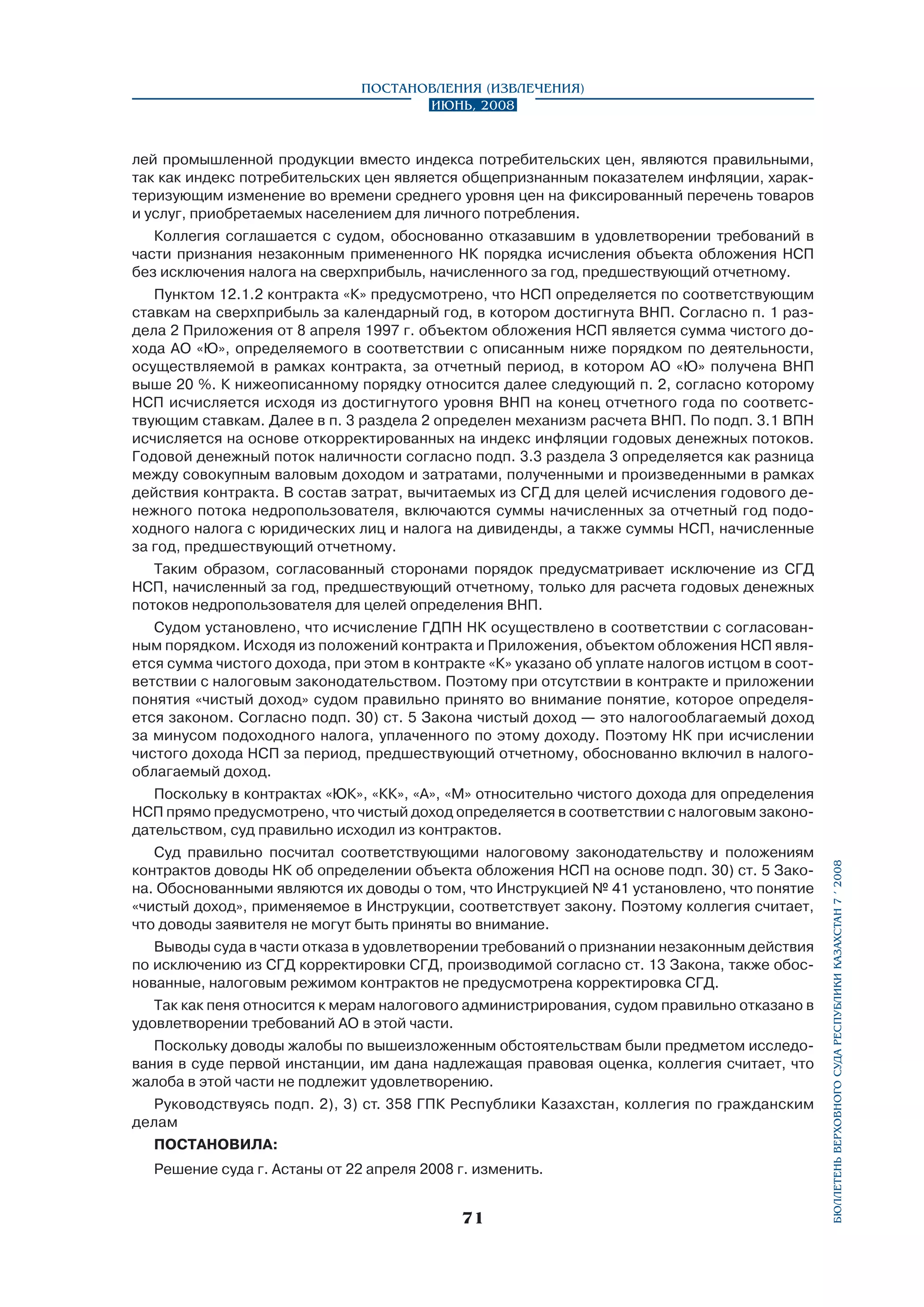 Постановления (извлечения)
Июнь, 2008

лей промышленной продукции вместо индекса потребительских цен, являются правильными,
так как индекс потребительских цен является общепризнанным показателем инфляции, характеризующим изменение во времени среднего уровня цен на фиксированный перечень товаров
и услуг, приобретаемых населением для личного потребления.
Коллегия соглашается с судом, обоснованно отказавшим в удовлетворении требований в
части признания незаконным примененного НК порядка исчисления объекта обложения НСП
без исключения налога на сверхприбыль, начисленного за год, предшествующий отчетному.
Пунктом 12.1.2 контракта «К» предусмотрено, что НСП определяется по соответствующим
ставкам на сверхприбыль за календарный год, в котором достигнута ВНП. Согласно п. 1 раздела 2 Приложения от 8 апреля 1997 г. объектом обложения НСП является сумма чистого дохода АО «Ю», определяемого в соответствии с описанным ниже порядком по деятельности,
осуществляемой в рамках контракта, за отчетный период, в котором АО «Ю» получена ВНП
выше 20 %. К нижеописанному порядку относится далее следующий п. 2, согласно которому
НСП исчисляется исходя из достигнутого уровня ВНП на конец отчетного года по соответствующим ставкам. Далее в п. 3 раздела 2 определен механизм расчета ВНП. По подп. 3.1 ВПН
исчисляется на основе откорректированных на индекс инфляции годовых денежных потоков.
Годовой денежный поток наличности согласно подп. 3.3 раздела 3 определяется как разница
между совокупным валовым доходом и затратами, полученными и произведенными в рамках
дей­ствия контракта. В состав затрат, вычитаемых из СГД для целей исчисления годового денежного потока недропользователя, включаются суммы начисленных за отчетный год подоходного налога с юридических лиц и налога на дивиденды, а также суммы НСП, начисленные
за год, предшествующий отчетному.
Таким образом, согласованный сторонами порядок предусматривает исключение из СГД
НСП, начисленный за год, предшествующий отчетному, только для расчета годовых денежных
потоков недропользователя для целей определения ВНП.
Судом установлено, что исчисление ГДПН НК осуществлено в соответствии с согласованным порядком. Исходя из положений контракта и Приложения, объектом обложения НСП является сумма чистого дохода, при этом в контракте «К» указано об уплате налогов истцом в соответствии с налоговым законодательством. Поэтому при отсутствии в контракте и приложении
понятия «чистый доход» судом правильно принято во внимание понятие, которое определяется законом. Согласно подп. 30) ст. 5 Закона чистый доход — это налогооблагаемый доход
за минусом подоходного налога, уплаченного по этому доходу. Поэтому НК при исчислении
чистого дохода НСП за период, предшествующий отчетному, обоснованно включил в налогооблагаемый доход.

Суд правильно посчитал соответствующими налоговому законодательству и положениям
контрактов доводы НК об определении объекта обложения НСП на основе подп. 30) ст. 5 Закона. Обоснованными являются их доводы о том, что Инструкцией № 41 установлено, что понятие
«чистый доход», применяемое в Инструкции, соответствует закону. Поэтому коллегия считает,
что доводы заявителя не могут быть приняты во внимание.
Выводы суда в части отказа в удовлетворении требований о признании незаконным действия
по исключению из СГД корректировки СГД, производимой согласно ст. 13 Закона, также обоснованные, налоговым режимом контрактов не предусмотрена корректировка СГД.
Так как пеня относится к мерам налогового администрирования, судом правильно отказано в
удовлетворении требований АО в этой части.
Поскольку доводы жалобы по вышеизложенным обстоятельствам были предметом исследования в суде первой инстанции, им дана надлежащая правовая оценка, коллегия считает, что
жалоба в этой части не подлежит удовлетворению.
Руководствуясь подп. 2), 3) ст. 358 ГПК Республики Казахстан, коллегия по гражданским
делам
ПОСТАНОВИЛА:
Решение суда г. Астаны от 22 апреля 2008 г. изменить.

71

бюллетень верховного суда республики казахстан 7 í 2008

Поскольку в контрактах «ЮК», «КК», «А», «М» относительно чистого дохода для определения
НСП прямо предусмотрено, что чистый доход определяется в соответствии с налоговым законодательством, суд правильно исходил из контрактов.

 