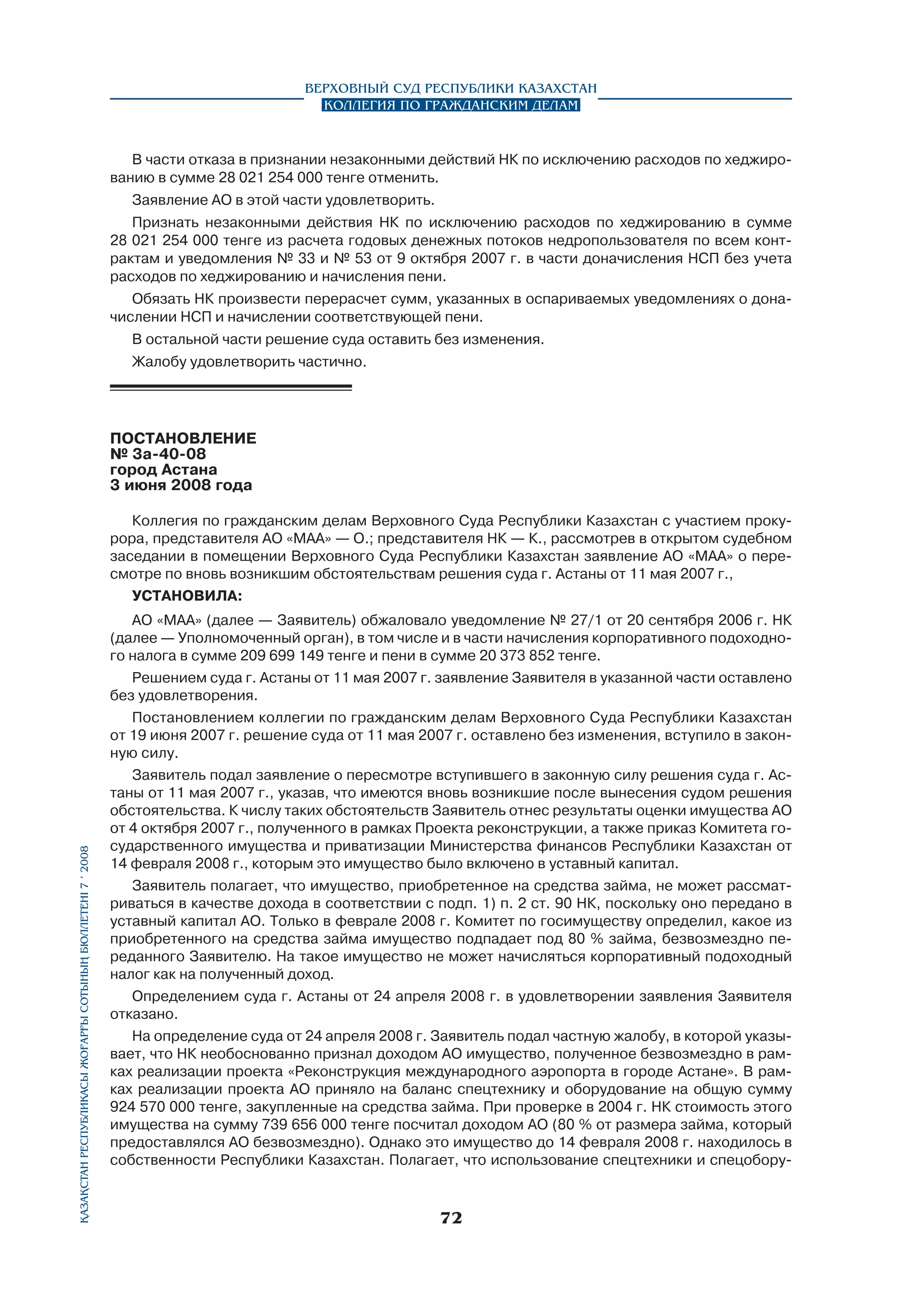 Верховный Суд Республики Казахстан
Коллегия по гражданским делам

В части отказа в признании незаконными действий НК по исключению расходов по хеджированию в сумме 28 021 254 000 тенге отменить.
Заявление АО в этой части удовлетворить.
Признать незаконными действия НК по исключению расходов по хеджированию в сумме
28 021 254 000 тенге из расчета годовых денежных потоков недропользователя по всем контрактам и уведомления № 33 и № 53 от 9 октября 2007 г. в части доначисления НСП без учета
расходов по хеджированию и начисления пени.
Обязать НК произвести перерасчет сумм, указанных в оспариваемых уведомлениях о доначислении НСП и начислении соответствующей пени.
В остальной части решение суда оставить без изменения.
Жалобу удовлетворить частично.

ПОСТАНОВЛЕНИЕ
№ 3а-40-08
город Астана
3 июня 2008 года	

Қазақстан Республикасы Жоғарғы Сотының бюллетенi 7 í 2008

Коллегия по гражданским делам Верховного Суда Республики Казахстан с участием прокурора, представителя АО «МАА» — О.; представителя НК — К., рассмотрев в открытом судебном
заседании в помещении Верховного Суда Республики Казахстан заявление АО «МАА» о пересмотре по вновь возникшим обстоятельствам решения суда г. Астаны от 11 мая 2007 г.,
установила:
АО «МАА» (далее — Заявитель) обжаловало уведомление № 27/1 от 20 сентября 2006 г. НК
(далее — Уполномоченный орган), в том числе и в части начисления корпоративного подоходного налога в сумме 209 699 149 тенге и пени в сумме 20 373 852 тенге.
Решением суда г. Астаны от 11 мая 2007 г. заявление Заявителя в указанной части оставлено
без удовлетворения.
Постановлением коллегии по гражданским делам Верховного Суда Республики Казахстан
от 19 июня 2007 г. решение суда от 11 мая 2007 г. оставлено без изменения, вступило в законную силу.
Заявитель подал заявление о пересмотре вступившего в законную силу решения суда г. Астаны от 11 мая 2007 г., указав, что имеются вновь возникшие после вынесения судом решения
обстоятельства. К числу таких обстоятельств Заявитель отнес результаты оценки имущества АО
от 4 октября 2007 г., полученного в рамках Проекта реконструкции, а также приказ Комитета государственного имущества и приватизации Министерства финансов Республики Казахстан от
14 февраля 2008 г., которым это имущество было включено в уставный капитал.
Заявитель полагает, что имущество, приобретенное на средства займа, не может рассматриваться в качестве дохода в соответствии с подп. 1) п. 2 ст. 90 НК, поскольку оно передано в
уставный капитал АО. Только в феврале 2008 г. Комитет по госимуществу определил, какое из
приобретенного на средства займа имущество подпадает под 80 % займа, безвозмездно переданного Заявителю. На такое имущество не может начисляться корпоративный подоходный
налог как на полученный доход.
Определением суда г. Астаны от 24 апреля 2008 г. в удовлетворении заявления Заявителя
отказано.
На определение суда от 24 апреля 2008 г. Заявитель подал частную жалобу, в которой указывает, что НК необоснованно признал доходом АО имущество, полученное безвозмездно в рамках реализации проекта «Реконструкция международного аэропорта в городе Астане». В рамках реализации проекта АО приняло на баланс спецтехнику и оборудование на общую сумму
924 570 000 тенге, закупленные на средства займа. При проверке в 2004 г. НК стоимость этого
имущества на сумму 739 656 000 тенге посчитал доходом АО (80 % от размера займа, который
предоставлялся АО безвозмездно). Однако это имущество до 14 февраля 2008 г. находилось в
собственности Республики Казахстан. Полагает, что использование спецтехники и спецобору-

72

 