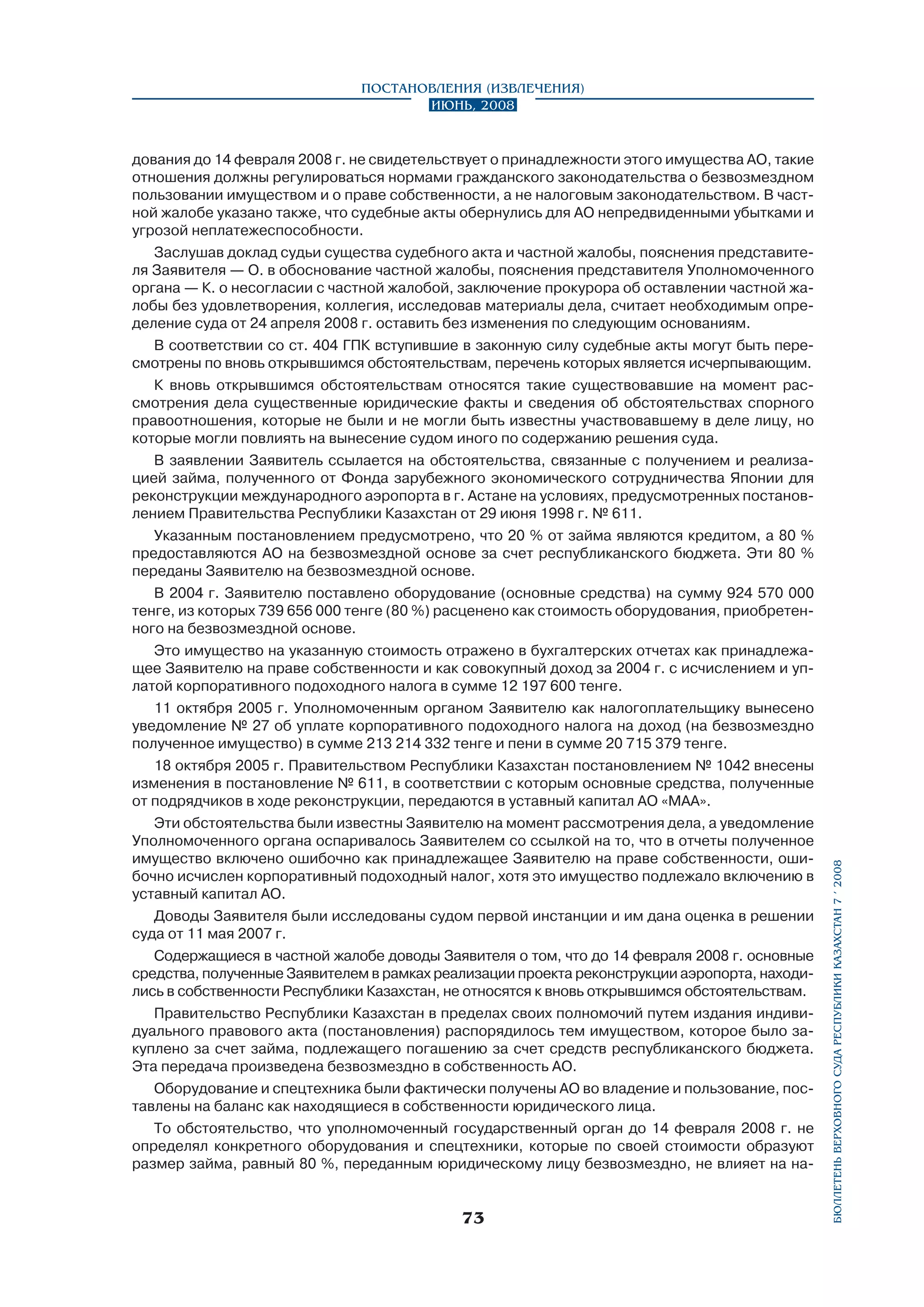 дования до 14 февраля 2008 г. не свидетельствует о принадлежности этого имущества АО, такие
отношения должны регулироваться нормами гражданского законодательства о безвозмездном
пользовании имуществом и о праве собственности, а не налоговым законодательством. В частной жалобе указано также, что судебные акты обернулись для АО непредвиденными убытками и
угрозой неплатежеспособности.
Заслушав доклад судьи существа судебного акта и частной жалобы, пояснения представителя Заявителя — О. в обоснование частной жалобы, пояснения представителя Уполномоченного
органа — К. о несогласии с частной жалобой, заключение прокурора об оставлении частной жалобы без удовлетворения, коллегия, исследовав материалы дела, считает необходимым определение суда от 24 апреля 2008 г. оставить без изменения по следующим основаниям.
В соответствии со ст. 404 ГПК вступившие в законную силу судебные акты могут быть пересмотрены по вновь открывшимся обстоятельствам, перечень которых является исчерпывающим.
К вновь открывшимся обстоятельствам относятся такие существовавшие на момент рассмотрения дела существенные юридические факты и сведения об обстоятельствах спорного
правоотношения, которые не были и не могли быть известны участвовавшему в деле лицу, но
которые могли повлиять на вынесение судом иного по содержанию решения суда.
В заявлении Заявитель ссылается на обстоятельства, связанные с получением и реализацией займа, полученного от Фонда зарубежного экономического сотрудничества Японии для
реконструкции международного аэропорта в г. Астане на условиях, предусмотренных постановлением Правительства Республики Казахстан от 29 июня 1998 г. № 611.
Указанным постановлением предусмотрено, что 20 % от займа являются кредитом, а 80 %
предоставляются АО на безвозмездной основе за счет республиканского бюджета. Эти 80 %
переданы Заявителю на безвозмездной основе.
В 2004 г. Заявителю поставлено оборудование (основные средства) на сумму 924 570 000
тенге, из которых 739 656 000 тенге (80 %) расценено как стоимость оборудования, приобретенного на безвозмездной основе.
Это имущество на указанную стоимость отражено в бухгалтерских отчетах как принадлежащее Заявителю на праве собственности и как совокупный доход за 2004 г. с исчислением и уплатой корпоративного подоходного налога в сумме 12 197 600 тенге.
11 октября 2005 г. Уполномоченным органом Заявителю как налогоплательщику вынесено
уведомление № 27 об уплате корпоративного подоходного налога на доход (на безвозмездно
полученное имущество) в сумме 213 214 332 тенге и пени в сумме 20 715 379 тенге.
18 октября 2005 г. Правительством Республики Казахстан постановлением № 1042 внесены
изменения в постановление № 611, в соответствии с которым основные средства, полученные
от подрядчиков в ходе реконструкции, передаются в уставный капитал АО «МАА».
Эти обстоятельства были известны Заявителю на момент рассмотрения дела, а уведомление
Уполномоченного органа оспаривалось Заявителем со ссылкой на то, что в отчеты полученное
имущество включено ошибочно как принадлежащее Заявителю на праве собственности, ошибочно исчислен корпоративный подоходный налог, хотя это имущество подлежало включению в
уставный капитал АО.
Доводы Заявителя были исследованы судом первой инстанции и им дана оценка в решении
суда от 11 мая 2007 г.
Содержащиеся в частной жалобе доводы Заявителя о том, что до 14 февраля 2008 г. основные
средства, полученные Заявителем в рамках реализации проекта реконструкции аэропорта, находились в собственности Республики Казахстан, не относятся к вновь открывшимся обстоятельствам.
Правительство Республики Казахстан в пределах своих полномочий путем издания индивидуального правового акта (постановления) распорядилось тем имуществом, которое было закуплено за счет займа, подлежащего погашению за счет средств республиканского бюджета.
Эта передача произведена безвозмездно в собственность АО.
Оборудование и спецтехника были фактически получены АО во владение и пользование, поставлены на баланс как находящиеся в собственности юридического лица.
То обстоятельство, что уполномоченный государственный орган до 14 февраля 2008 г. не
определял конкретного оборудования и спецтехники, которые по своей стоимости образуют
размер займа, равный 80 %, переданным юридическому лицу безвозмездно, не влияет на на-

73

бюллетень верховного суда республики казахстан 7 í 2008

Постановления (извлечения)
Июнь, 2008

 