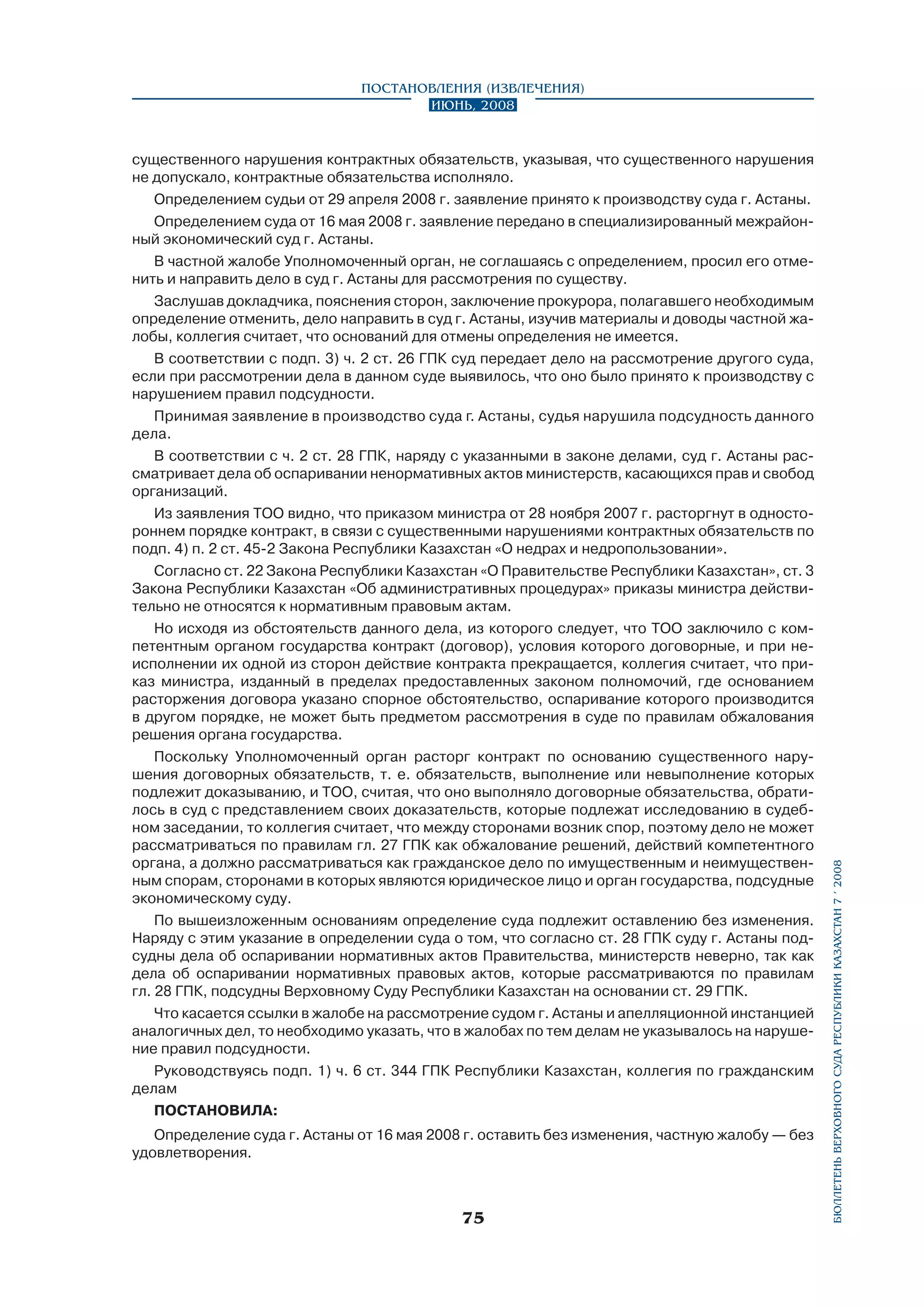 существенного нарушения контрактных обязательств, указывая, что существенного нарушения
не допускало, контрактные обязательства исполняло.
Определением судьи от 29 апреля 2008 г. заявление принято к производству суда г. Астаны.
Определением суда от 16 мая 2008 г. заявление передано в специализированный межрайонный экономический суд г. Астаны.
В частной жалобе Уполномоченный орган, не соглашаясь с определением, просил его отменить и направить дело в суд г. Астаны для рассмотрения по существу.
Заслушав докладчика, пояснения сторон, заключение прокурора, полагавшего необходимым
определение отменить, дело направить в суд г. Астаны, изучив материалы и доводы частной жалобы, коллегия считает, что оснований для отмены определения не имеется.
В соответствии с подп. 3) ч. 2 ст. 26 ГПК суд передает дело на рассмотрение другого суда,
если при рассмотрении дела в данном суде выявилось, что оно было принято к производству с
нарушением правил подсудности.
Принимая заявление в производство суда г. Астаны, судья нарушила подсудность данного
дела.
В соответствии с ч. 2 ст. 28 ГПК, наряду с указанными в законе делами, суд г. Астаны рассматривает дела об оспаривании ненормативных актов министерств, касающихся прав и свобод
организаций.
Из заявления ТОО видно, что приказом министра от 28 ноября 2007 г. расторгнут в одностороннем порядке контракт, в связи с существенными нарушениями контрактных обязательств по
подп. 4) п. 2 ст. 45-2 Закона Республики Казахстан «О недрах и недропользовании».
Согласно ст. 22 Закона Республики Казахстан «О Правительстве Республики Казахстан», ст. 3
Закона Республики Казахстан «Об административных процедурах» приказы министра действительно не относятся к нормативным правовым актам.
Но исходя из обстоятельств данного дела, из которого следует, что ТОО заключило с компетентным органом государства контракт (договор), условия которого договорные, и при неисполнении их одной из сторон действие контракта прекращается, коллегия считает, что приказ министра, изданный в пределах предоставленных законом полномочий, где основанием
расторжения договора указано спорное обстоятельство, оспаривание которого производится
в другом порядке, не может быть предметом рассмотрения в суде по правилам обжалования
решения органа государства.
Поскольку Уполномоченный орган расторг контракт по основанию существенного нарушения договорных обязательств, т. е. обязательств, выполнение или невыполнение которых
подлежит доказыванию, и ТОО, считая, что оно выполняло договорные обязательства, обратилось в суд с представлением своих доказательств, которые подлежат исследованию в судебном заседании, то коллегия считает, что между сторонами возник спор, поэтому дело не может
рассматриваться по правилам гл. 27 ГПК как обжалование решений, действий компетентного
органа, а должно рассматриваться как гражданское дело по имущественным и неимущественным спорам, сторонами в которых являются юридическое лицо и орган государства, подсудные
экономическому суду.
По вышеизложенным основаниям определение суда подлежит оставлению без изменения.
Наряду с этим указание в определении суда о том, что согласно ст. 28 ГПК суду г. Астаны подсудны дела об оспаривании нормативных актов Правительства, министерств неверно, так как
дела об оспаривании нормативных правовых актов, которые рассматриваются по правилам
гл. 28 ГПК, подсудны Верховному Суду Республики Казахстан на основании ст. 29 ГПК.
Что касается ссылки в жалобе на рассмотрение судом г. Астаны и апелляционной инстанцией
аналогичных дел, то необходимо указать, что в жалобах по тем делам не указывалось на нарушение правил подсудности.
Руководствуясь подп. 1) ч. 6 ст. 344 ГПК Республики Казахстан, коллегия по гражданским
делам
ПОСТАНОВИЛА:
Определение суда г. Астаны от 16 мая 2008 г. оставить без изменения, частную жалобу — без
удовлетворения.

75

бюллетень верховного суда республики казахстан 7 í 2008

Постановления (извлечения)
Июнь, 2008

 