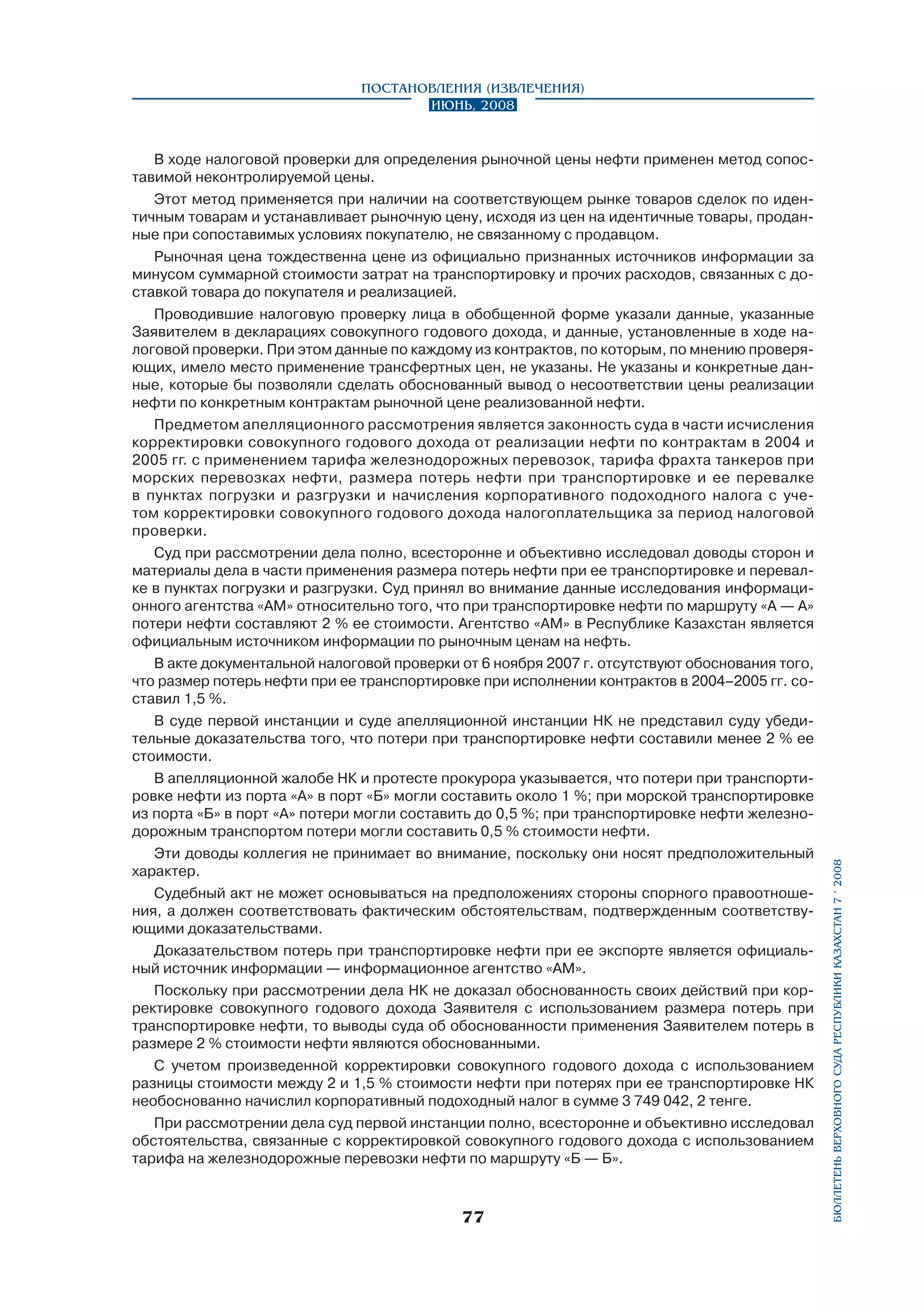 В ходе налоговой проверки для определения рыночной цены нефти применен метод сопоставимой неконтролируемой цены.
Этот метод применяется при наличии на соответствующем рынке товаров сделок по идентичным товарам и устанавливает рыночную цену, исходя из цен на идентичные товары, проданные при сопоставимых условиях покупателю, не связанному с продавцом.
Рыночная цена тождественна цене из официально признанных источников информации за
минусом суммарной стоимости затрат на транспортировку и прочих расходов, связанных с доставкой товара до покупателя и реализацией.
Проводившие налоговую проверку лица в обобщенной форме указали данные, указанные
Заявителем в декларациях совокупного годового дохода, и данные, установленные в ходе налоговой проверки. При этом данные по каждому из контрактов, по которым, по мнению проверя­
ющих, имело место применение трансфертных цен, не указаны. Не указаны и конкретные данные, которые бы позволяли сделать обоснованный вывод о несоответствии цены реализации
нефти по конкретным контрактам рыночной цене реализованной нефти.
Предметом апелляционного рассмотрения является законность суда в части исчисления
корректировки совокупного годового дохода от реализации нефти по контрактам в 2004 и
2005 гг. с применением тарифа железнодорожных перевозок, тарифа фрахта танкеров при
морских перевозках нефти, размера потерь нефти при транспортировке и ее перевалке
в пунктах погрузки и разгрузки и начисления корпоративного подоходного налога с учетом корректировки совокупного годового дохода налогоплательщика за период налоговой
проверки.
Суд при рассмотрении дела полно, всесторонне и объективно исследовал доводы сторон и
материалы дела в части применения размера потерь нефти при ее транспортировке и перевалке в пунктах погрузки и разгрузки. Суд принял во внимание данные исследования информационного агентства «АМ» относительно того, что при транспортировке нефти по маршруту «А — А»
потери нефти составляют 2 % ее стоимости. Агентство «АМ» в Республике Казахстан является
официальным источником информации по рыночным ценам на нефть.
В акте документальной налоговой проверки от 6 ноября 2007 г. отсутствуют обоснования того,
что размер потерь нефти при ее транспортировке при исполнении контрактов в 2004–2005 гг. составил 1,5 %.
В суде первой инстанции и суде апелляционной инстанции НК не представил суду убедительные доказательства того, что потери при транспортировке нефти составили менее 2 % ее
стоимости.
В апелляционной жалобе НК и протесте прокурора указывается, что потери при транспортировке нефти из порта «А» в порт «Б» могли составить около 1 %; при морской транспортировке
из порта «Б» в порт «А» потери могли составить до 0,5 %; при транспортировке нефти железнодорожным транспортом потери могли составить 0,5 % стоимости нефти.
Эти доводы коллегия не принимает во внимание, поскольку они носят предположительный
характер.
Судебный акт не может основываться на предположениях стороны спорного правоотношения, а должен соответствовать фактическим обстоятельствам, подтвержденным соответству­
ющими доказательствами.
Доказательством потерь при транспортировке нефти при ее экспорте является официальный источник информации — информационное агентство «АМ».
Поскольку при рассмотрении дела НК не доказал обоснованность своих действий при корректировке совокупного годового дохода Заявителя с использованием размера потерь при
транспортировке нефти, то выводы суда об обоснованности применения Заявителем потерь в
размере 2 % стоимости нефти являются обоснованными.
С учетом произведенной корректировки совокупного годового дохода с использованием
разницы стоимости между 2 и 1,5 % стоимости нефти при потерях при ее транспортировке НК
необоснованно начислил корпоративный подоходный налог в сумме 3 749 042, 2 тенге.
При рассмотрении дела суд первой инстанции полно, всесторонне и объективно исследовал
обстоятельства, связанные с корректировкой совокупного годового дохода с использованием
тарифа на железнодорожные перевозки нефти по маршруту «Б — Б».

77

бюллетень верховного суда республики казахстан 7 í 2008

Постановления (извлечения)
Июнь, 2008

 