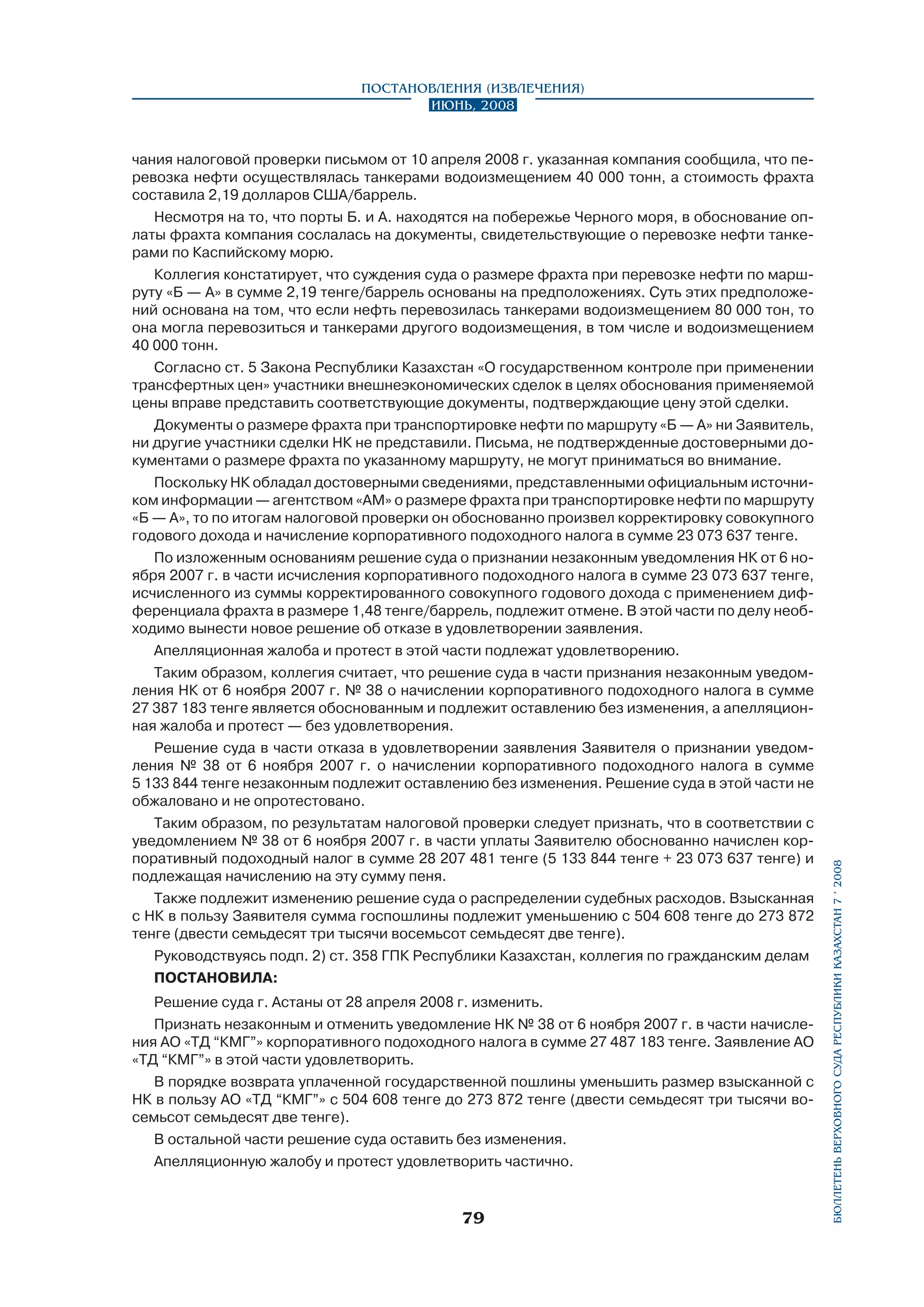 чания налоговой проверки письмом от 10 апреля 2008 г. указанная компания сообщила, что перевозка нефти осуществлялась танкерами водоизмещением 40 000 тонн, а стоимость фрахта
составила 2,19 долларов США/баррель.
Несмотря на то, что порты Б. и А. находятся на побережье Черного моря, в обоснование оплаты фрахта компания сослалась на документы, свидетельствующие о перевозке нефти танкерами по Каспийскому морю.
Коллегия констатирует, что суждения суда о размере фрахта при перевозке нефти по маршруту «Б — А» в сумме 2,19 тенге/баррель основаны на предположениях. Суть этих предположений основана на том, что если нефть перевозилась танкерами водоизмещением 80 000 тон, то
она могла перевозиться и танкерами другого водоизмещения, в том числе и водоизмещением
40 000 тонн.
Согласно ст. 5 Закона Республики Казахстан «О государственном контроле при применении
трансфертных цен» участники внешнеэкономических сделок в целях обоснования применяемой
цены вправе представить соответствующие документы, подтверждающие цену этой сделки.
Документы о размере фрахта при транспортировке нефти по маршруту «Б — А» ни Заявитель,
ни другие участники сделки НК не представили. Письма, не подтвержденные достоверными документами о размере фрахта по указанному маршруту, не могут приниматься во внимание.
Поскольку НК обладал достоверными сведениями, представленными официальным источником информации — агентством «АМ» о размере фрахта при транспортировке нефти по маршруту
«Б — А», то по итогам налоговой проверки он обоснованно произвел корректировку совокупного
годового дохода и начисление корпоративного подоходного налога в сумме 23 073 637 тенге.
По изложенным основаниям решение суда о признании незаконным уведомления НК от 6 ноября 2007 г. в части исчисления корпоративного подоходного налога в сумме 23 073 637 тенге,
исчисленного из суммы корректированного совокупного годового дохода с применением дифференциала фрахта в размере 1,48 тенге/баррель, подлежит отмене. В этой части по делу необходимо вынести новое решение об отказе в удовлетворении заявления.
Апелляционная жалоба и протест в этой части подлежат удовлетворению.
Таким образом, коллегия считает, что решение суда в части признания незаконным уведомления НК от 6 ноября 2007 г. № 38 о начислении корпоративного подоходного налога в сумме
27 387 183 тенге является обоснованным и подлежит оставлению без изменения, а апелляционная жалоба и протест — без удовлетворения.
Решение суда в части отказа в удовлетворении заявления Заявителя о признании уведомления № 38 от 6 ноября 2007 г. о начислении корпоративного подоходного налога в сумме
5 133 844 тенге незаконным подлежит оставлению без изменения. Решение суда в этой части не
обжаловано и не опротестовано.
Таким образом, по результатам налоговой проверки следует признать, что в соответствии с
уведомлением № 38 от 6 ноября 2007 г. в части уплаты Заявителю обоснованно начислен корпоративный подоходный налог в сумме 28 207 481 тенге (5 133 844 тенге + 23 073 637 тенге) и
подлежащая начислению на эту сумму пеня.
Также подлежит изменению решение суда о распределении судебных расходов. Взысканная
с НК в пользу Заявителя сумма госпошлины подлежит уменьшению с 504 608 тенге до 273 872
тенге (двести семьдесят три тысячи восемьсот семьдесят две тенге).
Руководствуясь подп. 2) ст. 358 ГПК Республики Казахстан, коллегия по гражданским делам
постановила:
Решение суда г. Астаны от 28 апреля 2008 г. изменить.
Признать незаконным и отменить уведомление НК № 38 от 6 ноября 2007 г. в части начисления АО «ТД “КМГ”» корпоративного подоходного налога в сумме 27 487 183 тенге. Заявление АО
«ТД “КМГ”» в этой части удовлетворить.
В порядке возврата уплаченной государственной пошлины уменьшить размер взысканной с
НК в пользу АО «ТД “КМГ”» с 504 608 тенге до 273 872 тенге (двести семьдесят три тысячи восемьсот семьдесят две тенге).
В остальной части решение суда оставить без изменения.
Апелляционную жалобу и протест удовлетворить частично.

79

бюллетень верховного суда республики казахстан 7 í 2008

Постановления (извлечения)
Июнь, 2008

 
