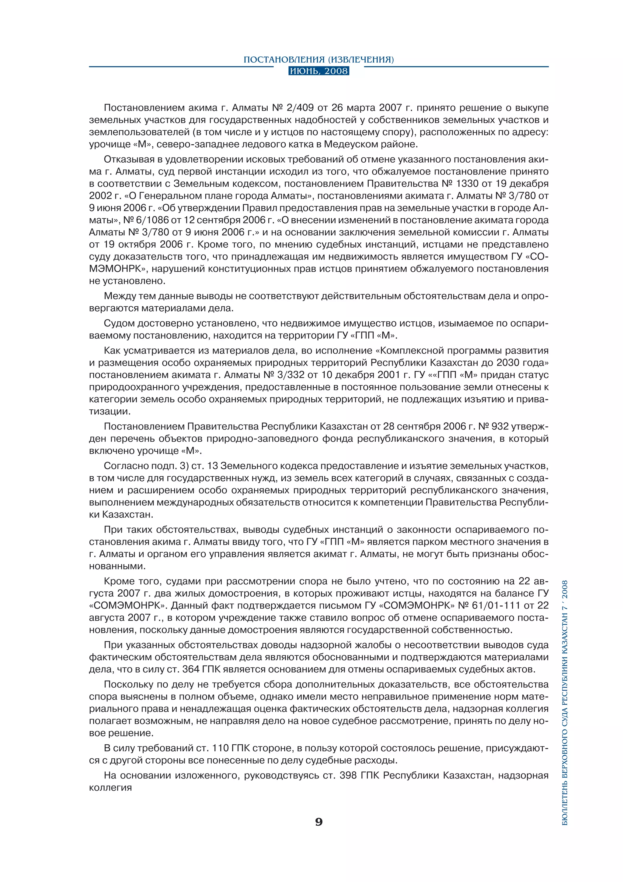 Постановления (извлечения)
Июнь, 2008

Постановлением акима г. Алматы № 2/409 от 26 марта 2007 г. принято решение о выкупе
земельных участков для государственных надобностей у собственников земельных участков и
землепользователей (в том числе и у истцов по настоящему спору), расположенных по адресу:
урочище «М», северо-западнее ледового катка в Медеуском районе.
Отказывая в удовлетворении исковых требований об отмене указанного постановления акима г. Алматы, суд первой инстанции исходил из того, что обжалуемое постановление принято
в соответствии с Земельным кодексом, постановлением Правительства № 1330 от 19 декабря
2002 г. «О Генеральном плане города Алматы», постановлениями акимата г. Алматы № 3/780 от
9 июня 2006 г. «Об утверждении Правил предоставления прав на земельные участки в городе Алматы», № 6/1086 от 12 сентября 2006 г. «О внесении изменений в постановление акимата города
Алматы № 3/780 от 9 июня 2006 г.» и на основании заключения земельной комиссии г. Алматы
от 19 октября 2006 г. Кроме того, по мнению судебных инстанций, истцами не представлено
суду доказательств того, что принадлежащая им недвижимость является имуществом ГУ «СОМЭМОНРК», нарушений конституционных прав истцов принятием обжалуемого постановления
не установлено.
Между тем данные выводы не соответствуют действительным обстоятельствам дела и опровергаются материалами дела.
Судом достоверно установлено, что недвижимое имущество истцов, изымаемое по оспариваемому постановлению, находится на территории ГУ «ГПП «М».
Как усматривается из материалов дела, во исполнение «Комплексной программы развития
и размещения особо охраняемых природных территорий Республики Казахстан до 2030 года»
постановлением акимата г. Алматы № 3/332 от 10 декабря 2001 г. ГУ ««ГПП «М» придан статус
природоохранного учреждения, предоставленные в постоянное пользование земли отнесены к
категории земель особо охраняемых природных территорий, не подлежащих изъятию и приватизации.
Постановлением Правительства Республики Казахстан от 28 сентября 2006 г. № 932 утвержден перечень объектов природно-заповедного фонда республиканского значения, в который
включено урочище «М».
Согласно подп. 3) ст. 13 Земельного кодекса предоставление и изъятие земельных участков,
в том числе для государственных нужд, из земель всех категорий в случаях, связанных с созданием и расширением особо охраняемых природных территорий республиканского значения,
выполнением международных обязательств относится к компетенции Правительства Республики Казахстан.

Кроме того, судами при рассмотрении спора не было учтено, что по состоянию на 22 августа 2007 г. два жилых домостроения, в которых проживают истцы, находятся на балансе ГУ
«СОМЭМОНРК». Данный факт подтверждается письмом ГУ «СОМЭМОНРК» № 61/01-111 от 22
августа 2007 г., в котором учреждение также ставило вопрос об отмене оспариваемого постановления, поскольку данные домостроения являются государственной собственностью.
При указанных обстоятельствах доводы надзорной жалобы о несоответствии выводов суда
фактическим обстоятельствам дела являются обоснованными и подтверждаются материалами
дела, что в силу ст. 364 ГПК является основанием для отмены оспариваемых судебных актов.
Поскольку по делу не требуется сбора дополнительных доказательств, все обстоятельства
спора выяснены в полном объеме, однако имели место неправильное применение норм материального права и ненадлежащая оценка фактических обстоятельств дела, надзорная коллегия
полагает возможным, не направляя дело на новое судебное рассмотрение, принять по делу новое решение.
В силу требований ст. 110 ГПК стороне, в пользу которой состоялось решение, присуждаются с другой стороны все понесенные по делу судебные расходы.
На основании изложенного, руководствуясь ст. 398 ГПК Республики Казахстан, надзорная
коллегия



бюллетень верховного суда республики казахстан 7 í 2008

При таких обстоятельствах, выводы судебных инстанций о законности оспариваемого по­
становления акима г. Алматы ввиду того, что ГУ «ГПП «М» является парком местного значения в
г. Алматы и органом его управления является акимат г. Алматы, не могут быть признаны обоснованными.

 