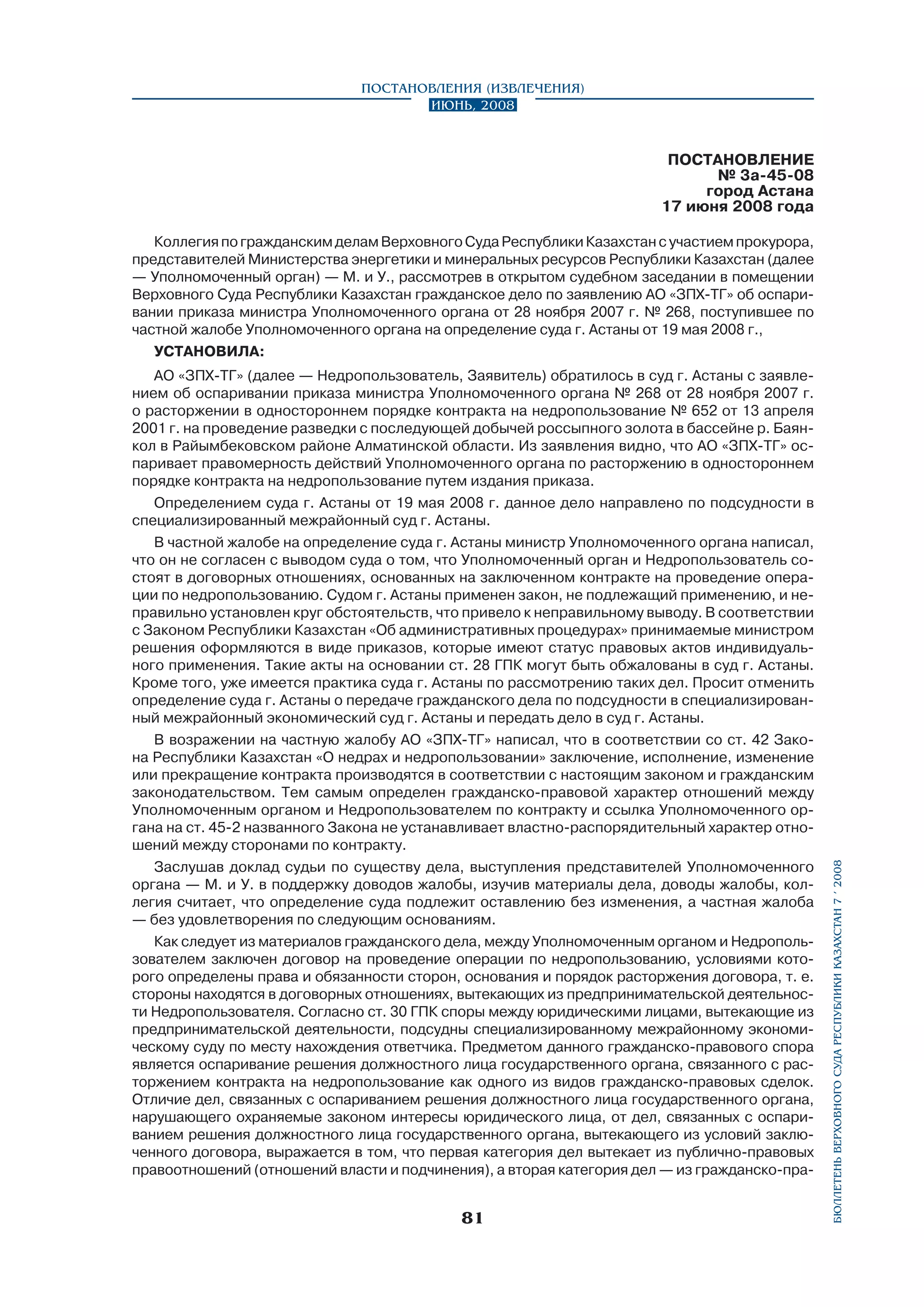 Постановления (извлечения)
Июнь, 2008

ПОСТАНОВЛЕНИЕ
№ 3а-45-08
город Астана
17 июня 2008 года

АО «ЗПХ-ТГ» (далее — Недропользователь, Заявитель) обратилось в суд г. Астаны с заявлением об оспаривании приказа министра Уполномоченного органа № 268 от 28 ноября 2007 г.
о расторжении в одностороннем порядке контракта на недропользование № 652 от 13 апреля
2001 г. на проведение разведки с последующей добычей россыпного золота в бассейне р. Баянкол в Райымбековском районе Алматинской области. Из заявления видно, что АО «ЗПХ-ТГ» оспаривает правомерность действий Уполномоченного органа по расторжению в одностороннем
порядке контракта на недропользование путем издания приказа.
Определением суда г. Астаны от 19 мая 2008 г. данное дело направлено по подсудности в
специализированный межрайонный суд г. Астаны.
В частной жалобе на определение суда г. Астаны министр Уполномоченного органа написал,
что он не согласен с выводом суда о том, что Уполномоченный орган и Недропользователь состоят в договорных отношениях, основанных на заключенном контракте на проведение операции по недропользованию. Судом г. Астаны применен закон, не подлежащий применению, и неправильно установлен круг обстоятельств, что привело к неправильному выводу. В соответствии
с Законом Республики Казахстан «Об административных процедурах» принимаемые министром
решения оформляются в виде приказов, которые имеют статус правовых актов индивидуального применения. Такие акты на основании ст. 28 ГПК могут быть обжалованы в суд г. Астаны.
Кроме того, уже имеется практика суда г. Астаны по рассмотрению таких дел. Просит отменить
определение суда г. Астаны о передаче гражданского дела по подсудности в специализированный межрайонный экономический суд г. Астаны и передать дело в суд г. Астаны.
В возражении на частную жалобу АО «ЗПХ-ТГ» написал, что в соответствии со ст. 42 Закона Республики Казахстан «О недрах и недропользовании» заключение, исполнение, изменение
или прекращение контракта производятся в соответствии с настоящим законом и гражданским
законодательством. Тем самым определен гражданско-правовой характер отношений между
Уполномоченным органом и Недропользователем по контракту и ссылка Уполномоченного органа на ст. 45-2 названного Закона не устанавливает властно-распорядительный характер отношений между сторонами по контракту.
Заслушав доклад судьи по существу дела, выступления представителей Уполномоченного
органа — М. и У. в поддержку доводов жалобы, изучив материалы дела, доводы жалобы, коллегия считает, что определение суда подлежит оставлению без изменения, а частная жалоба
— без удовлетворения по следующим основаниям.
Как следует из материалов гражданского дела, между Уполномоченным органом и Недропользователем заключен договор на проведение операции по недропользованию, условиями которого определены права и обязанности сторон, основания и порядок расторжения договора, т. е.
стороны находятся в договорных отношениях, вытекающих из предпринимательской деятельности Недропользователя. Согласно ст. 30 ГПК споры между юридическими лицами, вытекающие из
предпринимательской деятельности, подсудны специализированному межрайонному экономическому суду по месту нахождения ответчика. Предметом данного гражданско-правового спора
является оспаривание решения должностного лица государственного органа, связанного с расторжением контракта на недропользование как одного из видов гражданско-правовых сделок.
Отличие дел, связанных с оспариванием решения должностного лица государственного органа,
нарушающего охраняемые законом интересы юридического лица, от дел, связанных с оспариванием решения должностного лица государственного органа, вытекающего из условий заключенного договора, выражается в том, что первая категория дел вытекает из публично-правовых
правоотношений (отношений власти и подчинения), а вторая категория дел — из гражданско-пра-

81

бюллетень верховного суда республики казахстан 7 í 2008

Коллегия по гражданским делам Верховного Суда Республики Казахстан с участием прокурора,
представителей Министерства энергетики и минеральных ресурсов Республики Казахстан (далее
— Уполномоченный орган) — М. и У., рассмотрев в открытом судебном заседании в помещении
Верховного Суда Республики Казахстан гражданское дело по заявлению АО «ЗПХ-ТГ» об оспаривании приказа министра Уполномоченного органа от 28 ноября 2007 г. № 268, по­ступившее по
частной жалобе Уполномоченного органа на определение суда г. Астаны от 19 мая 2008 г.,
установила:

 