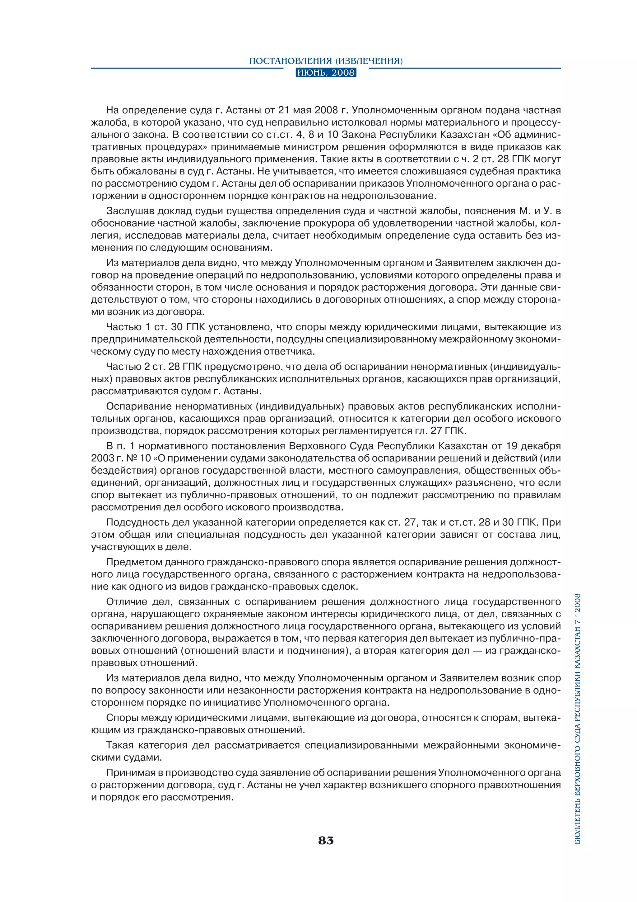 На определение суда г. Астаны от 21 мая 2008 г. Уполномоченным органом подана частная
жалоба, в которой указано, что суд неправильно истолковал нормы материального и процессуального закона. В соответствии со ст.ст. 4, 8 и 10 Закона Республики Казахстан «Об административных процедурах» принимаемые министром решения оформляются в виде приказов как
правовые акты индивидуального применения. Такие акты в соответствии с ч. 2 ст. 28 ГПК могут
быть обжалованы в суд г. Астаны. Не учитывается, что имеется сложившаяся судебная практика
по рассмотрению судом г. Астаны дел об оспаривании приказов Уполномоченного органа о расторжении в одностороннем порядке контрактов на недропользование.
Заслушав доклад судьи существа определения суда и частной жалобы, пояснения М. и У. в
обоснование частной жалобы, заключение прокурора об удовлетворении частной жалобы, коллегия, исследовав материалы дела, считает необходимым определение суда оставить без изменения по следующим основаниям.
Из материалов дела видно, что между Уполномоченным органом и Заявителем заключен договор на проведение операций по недропользованию, условиями которого определены права и
обязанности сторон, в том числе основания и порядок расторжения договора. Эти данные свидетельствуют о том, что стороны находились в договорных отношениях, а спор между сторонами возник из договора.
Частью 1 ст. 30 ГПК установлено, что споры между юридическими лицами, вытекающие из
предпринимательской деятельности, подсудны специализированному межрайонному экономическому суду по месту нахождения ответчика.
Частью 2 ст. 28 ГПК предусмотрено, что дела об оспаривании ненормативных (индивидуальных) правовых актов республиканских исполнительных органов, касающихся прав организаций,
рассматриваются судом г. Астаны.
Оспаривание ненормативных (индивидуальных) правовых актов республиканских исполнительных органов, касающихся прав организаций, относится к категории дел особого искового
производства, порядок рассмотрения которых регламентируется гл. 27 ГПК.
В п. 1 нормативного постановления Верховного Суда Республики Казахстан от 19 декабря
2003 г. № 10 «О применении судами законодательства об оспаривании решений и действий (или
бездействия) органов государственной власти, местного самоуправления, общественных объединений, организаций, должностных лиц и государственных служащих» разъяснено, что если
спор вытекает из публично-правовых отношений, то он подлежит рассмотрению по правилам
рассмотрения дел особого искового производства.
Подсудность дел указанной категории определяется как ст. 27, так и ст.ст. 28 и 30 ГПК. При
этом общая или специальная подсудность дел указанной категории зависят от состава лиц,
участвующих в деле.
Предметом данного гражданско-правового спора является оспаривание решения должност­
ного лица государственного органа, связанного с расторжением контракта на недропользование как одного из видов гражданско-правовых сделок.
Отличие дел, связанных с оспариванием решения должностного лица государственного
органа, нарушающего охраняемые законом интересы юридического лица, от дел, связанных с
оспариванием решения должностного лица государственного органа, вытекающего из условий
заключенного договора, выражается в том, что первая категория дел вытекает из публично-правовых отношений (отношений власти и подчинения), а вторая категория дел — из гражданскоправовых отношений.
Из материалов дела видно, что между Уполномоченным органом и Заявителем возник спор
по вопросу законности или незаконности расторжения контракта на недропользование в одностороннем порядке по инициативе Уполномоченного органа.
Споры между юридическими лицами, вытекающие из договора, относятся к спорам, вытекающим из гражданско-правовых отношений.
Такая категория дел рассматривается специализированными межрайонными экономиче­
скими судами.
Принимая в производство суда заявление об оспаривании решения Уполномоченного органа
о расторжении договора, суд г. Астаны не учел характер возникшего спорного правоотношения
и порядок его рассмотрения.

83

бюллетень верховного суда республики казахстан 7 í 2008

Постановления (извлечения)
Июнь, 2008

 
