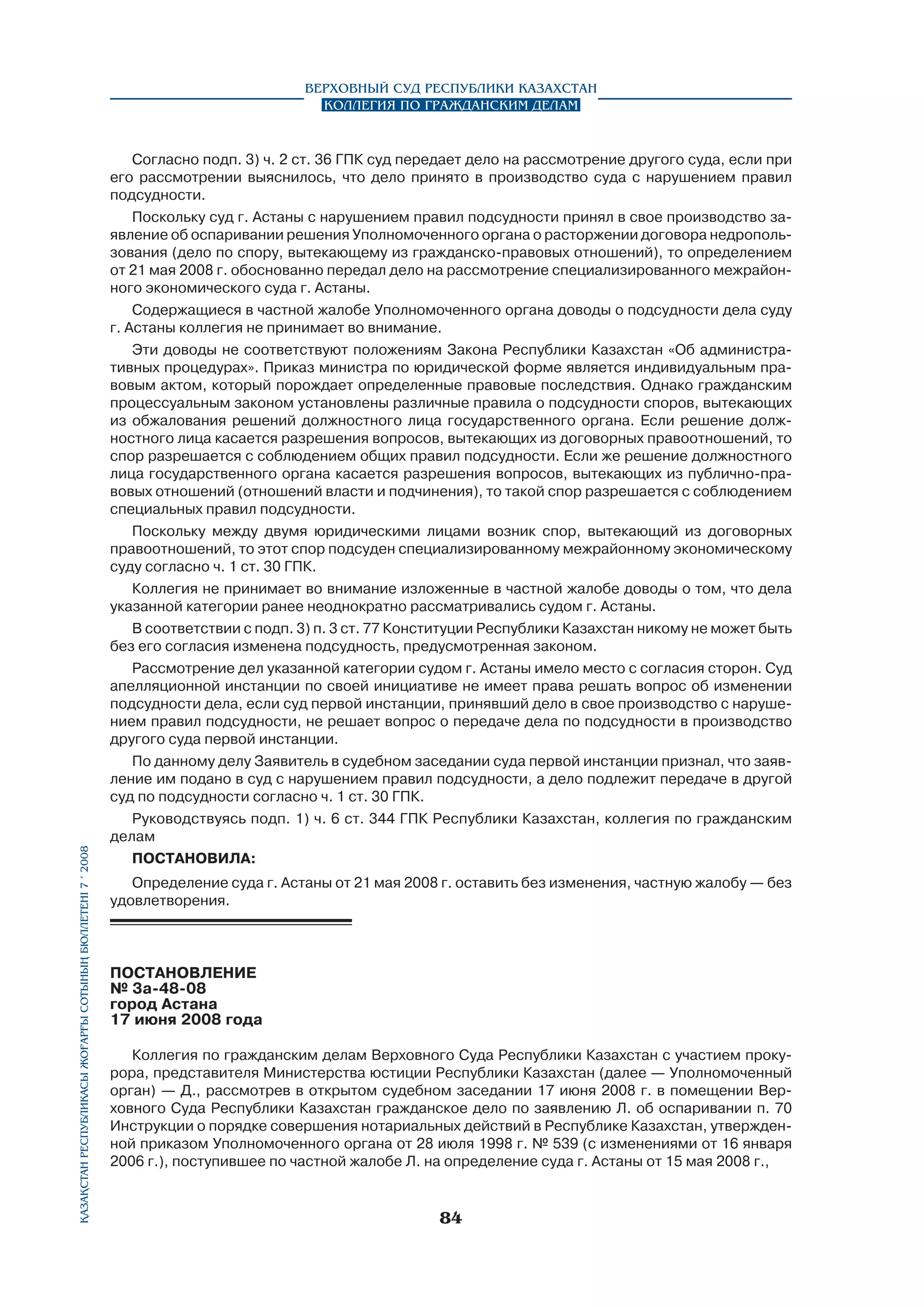 Қазақстан Республикасы Жоғарғы Сотының бюллетенi 7 í 2008

Верховный Суд Республики Казахстан
Коллегия по гражданским делам

Согласно подп. 3) ч. 2 ст. 36 ГПК суд передает дело на рассмотрение другого суда, если при
его рассмотрении выяснилось, что дело принято в производство суда с нарушением правил
подсудности.
Поскольку суд г. Астаны с нарушением правил подсудности принял в свое производство заявление об оспаривании решения Уполномоченного органа о расторжении договора недропользования (дело по спору, вытекающему из гражданско-правовых отношений), то определением
от 21 мая 2008 г. обоснованно передал дело на рассмотрение специализированного межрайонного экономического суда г. Астаны.
Содержащиеся в частной жалобе Уполномоченного органа доводы о подсудности дела суду
г. Астаны коллегия не принимает во внимание.
Эти доводы не соответствуют положениям Закона Республики Казахстан «Об административных процедурах». Приказ министра по юридической форме является индивидуальным правовым актом, который порождает определенные правовые последствия. Однако гражданским
процессуальным законом установлены различные правила о подсудности споров, вытекающих
из обжалования решений должностного лица государственного органа. Если решение должностного лица касается разрешения вопросов, вытекающих из договорных правоотношений, то
спор разрешается с соблюдением общих правил подсудности. Если же решение должностного
лица государственного органа касается разрешения вопросов, вытекающих из публично-правовых отношений (отношений власти и подчинения), то такой спор разрешается с соблюдением
специальных правил подсудности.
Поскольку между двумя юридическими лицами возник спор, вытекающий из договорных
правоотношений, то этот спор подсуден специализированному межрайонному экономическому
суду согласно ч. 1 ст. 30 ГПК.
Коллегия не принимает во внимание изложенные в частной жалобе доводы о том, что дела
указанной категории ранее неоднократно рассматривались судом г. Астаны.
В соответствии с подп. 3) п. 3 ст. 77 Конституции Республики Казахстан никому не может быть
без его согласия изменена подсудность, предусмотренная законом.
Рассмотрение дел указанной категории судом г. Астаны имело место с согласия сторон. Суд
апелляционной инстанции по своей инициативе не имеет права решать вопрос об изменении
подсудности дела, если суд первой инстанции, принявший дело в свое производство с нарушением правил подсудности, не решает вопрос о передаче дела по подсудности в производство
другого суда первой инстанции.
По данному делу Заявитель в судебном заседании суда первой инстанции признал, что заявление им подано в суд с нарушением правил подсудности, а дело подлежит передаче в другой
суд по подсудности согласно ч. 1 ст. 30 ГПК.
Руководствуясь подп. 1) ч. 6 ст. 344 ГПК Республики Казахстан, коллегия по гражданским
делам
постановила:
Определение суда г. Астаны от 21 мая 2008 г. оставить без изменения, частную жалобу — без
удовлетворения.

ПОСТАНОВЛЕНИЕ
№ 3a-48-08
город Астана
17 июня 2008 года	
Коллегия по гражданским делам Верховного Суда Республики Казахстан с участием прокурора, представителя Министерства юстиции Республики Казахстан (далее — Уполномоченный
орган) — Д., рассмотрев в открытом судебном заседании 17 июня 2008 г. в помещении Верховного Суда Республики Казахстан гражданское дело по заявлению Л. об оспаривании п. 70
Инструкции о порядке совершения нотариальных действий в Республике Казахстан, утвержденной приказом Уполномоченного органа от 28 июля 1998 г. № 539 (с изменениями от 16 января
2006 г.), поступившее по частной жалобе Л. на определение суда г. Астаны от 15 мая 2008 г.,

84

 