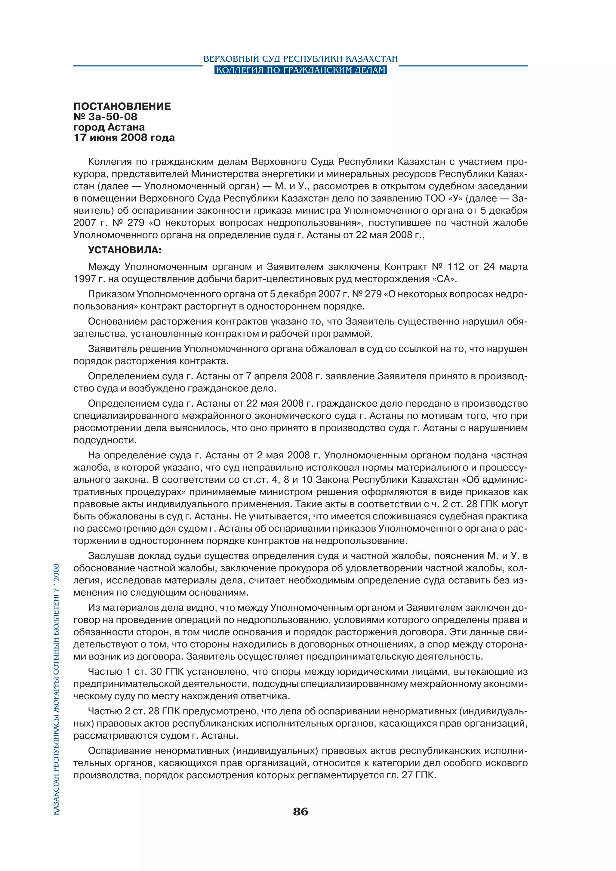 Верховный Суд Республики Казахстан
Коллегия по гражданским делам

ПОСТАНОВЛЕНИЕ
№ 3а-50-08
город Астана
17 июня 2008 года	
Коллегия по гражданским делам Верховного Суда Республики Казахстан с участием прокурора, представителей Министерства энергетики и минеральных ресурсов Республики Казах­
стан (далее — Уполномоченный орган) — М. и У., рассмотрев в открытом судебном заседании
в помещении Верховного Суда Республики Казахстан дело по заявлению ТОО «У» (далее — Заявитель) об оспаривании законности приказа министра Уполномоченного органа от 5 декабря
2007 г. № 279 «О некоторых вопросах недропользования», поступившее по частной жалобе
Уполномоченного органа на определение суда г. Астаны от 22 мая 2008 г.,
установила:
Между Уполномоченным органом и Заявителем заключены Контракт № 112 от 24 марта
1997 г. на осуществление добычи барит-целестиновых руд месторождения «СА».
Приказом Уполномоченного органа от 5 декабря 2007 г. № 279 «О некоторых вопросах недропользования» контракт расторгнут в одностороннем порядке.
Основанием расторжения контрактов указано то, что Заявитель существенно нарушил обязательства, установленные контрактом и рабочей программой.
Заявитель решение Уполномоченного органа обжаловал в суд со ссылкой на то, что нарушен
порядок расторжения контракта.
Определением суда г. Астаны от 7 апреля 2008 г. заявление Заявителя принято в производ­
ство суда и возбуждено гражданское дело.
Определением суда г. Астаны от 22 мая 2008 г. гражданское дело передано в производство
специализированного межрайонного экономического суда г. Астаны по мотивам того, что при
рассмотрении дела выяснилось, что оно принято в производство суда г. Астаны с нарушением
подсудности.

Қазақстан Республикасы Жоғарғы Сотының бюллетенi 7 í 2008

На определение суда г. Астаны от 2 мая 2008 г. Уполномоченным органом подана частная
жалоба, в которой указано, что суд неправильно истолковал нормы материального и процессуального закона. В соответствии со ст.ст. 4, 8 и 10 Закона Республики Казахстан «Об административных процедурах» принимаемые министром решения оформляются в виде приказов как
правовые акты индивидуального применения. Такие акты в соответствии с ч. 2 ст. 28 ГПК могут
быть обжалованы в суд г. Астаны. Не учитывается, что имеется сложи­вшаяся судебная практика
по рассмотрению дел судом г. Астаны об оспаривании приказов Уполномоченного органа о расторжении в одностороннем порядке контрактов на недропользование.
Заслушав доклад судьи существа определения суда и частной жалобы, пояснения М. и У. в
обоснование частной жалобы, заключение прокурора об удовлетворении частной жалобы, коллегия, исследовав материалы дела, считает необходимым определение суда оставить без изменения по следующим основаниям.
Из материалов дела видно, что между Уполномоченным органом и Заявителем заключен договор на проведение операций по недропользованию, условиями которого определены права и
обязанности сторон, в том числе основания и порядок расторжения договора. Эти данные свидетельствуют о том, что стороны находились в договорных отношениях, а спор между сторонами возник из договора. Заявитель осуществляет предпринимательскую деятельность.
Частью 1 ст. 30 ГПК установлено, что споры между юридическими лицами, вытекающие из
предпринимательской деятельности, подсудны специализированному межрайонному экономическому суду по месту нахождения ответчика.
Частью 2 ст. 28 ГПК предусмотрено, что дела об оспаривании ненормативных (индивидуальных) правовых актов республиканских исполнительных органов, касающихся прав организаций,
рассматриваются судом г. Астаны.
Оспаривание ненормативных (индивидуальных) правовых актов республиканских исполнительных органов, касающихся прав организаций, относится к категории дел особого искового
производства, порядок рассмотрения которых регламентируется гл. 27 ГПК.

86

 
