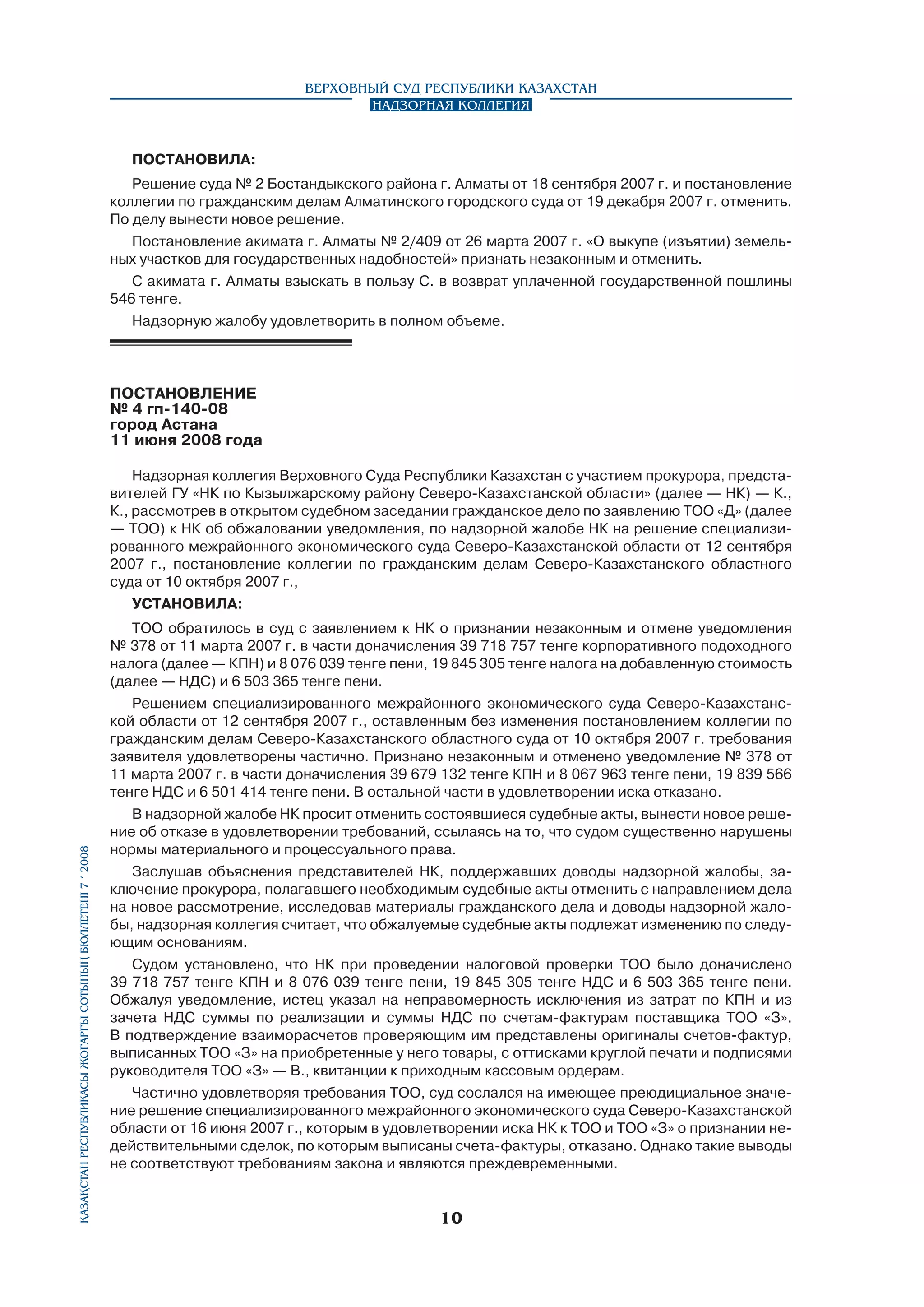 Верховный Суд Республики Казахстан
Надзорная коллегия

ПОСТАНОВИЛА:
Решение суда № 2 Бостандыкского района г. Алматы от 18 сентября 2007 г. и постановление
коллегии по гражданским делам Алматинского городского суда от 19 декабря 2007 г. отменить.
По делу вынести новое решение.
Постановление акимата г. Алматы № 2/409 от 26 марта 2007 г. «О выкупе (изъятии) земельных участков для государственных надобностей» признать незаконным и отменить.
С акимата г. Алматы взыскать в пользу С. в возврат уплаченной государственной пошлины
546 тенге.
Надзорную жалобу удовлетворить в полном объеме.

ПОСТАНОВЛЕНИЕ
№ 4 гп-140-08
город Астана
11 июня 2008 года

Қазақстан Республикасы Жоғарғы Сотының бюллетенi 7 í 2008

Надзорная коллегия Верховного Суда Республики Казахстан с участием прокурора, представителей ГУ «НК по Кызылжарскому району Северо-Казахстанской области» (далее — НК) — К.,
К., рассмотрев в открытом судебном заседании гражданское дело по заявлению ТОО «Д» (далее
— ТОО) к НК об обжаловании уведомления, по надзорной жалобе НК на решение специализированного межрайонного экономического суда Северо-Казахстанской области от 12 сентября
2007 г., постановление коллегии по гражданским делам Северо-Казахстанского областного
суда от 10 октября 2007 г.,
УСТАНОВИЛА:
ТОО обратилось в суд с заявлением к НК о признании незаконным и отмене уведомления
№ 378 от 11 марта 2007 г. в части доначисления 39 718 757 тенге корпоративного подоходного
налога (далее — КПН) и 8 076 039 тенге пени, 19 845 305 тенге налога на добавленную стоимость
(далее — НДС) и 6 503 365 тенге пени.
Решением специализированного межрайонного экономического суда Северо-Казахстанской области от 12 сентября 2007 г., оставленным без изменения постановлением коллегии по
гражданским делам Северо-Казахстанского областного суда от 10 октября 2007 г. требования
заявителя удовлетворены частично. Признано незаконным и отменено уведомление № 378 от
11 марта 2007 г. в части доначисления 39 679 132 тенге КПН и 8 067 963 тенге пени, 19 839 566
тенге НДС и 6 501 414 тенге пени. В остальной части в удовлетворении иска отказано.
В надзорной жалобе НК просит отменить состоявшиеся судебные акты, вынести новое решение об отказе в удовлетворении требований, ссылаясь на то, что судом существенно нарушены
нормы материального и процессуального права.
Заслушав объяснения представителей НК, поддержавших доводы надзорной жалобы, заключение прокурора, полагавшего необходимым судебные акты отменить с направлением дела
на новое рассмотрение, исследовав материалы гражданского дела и доводы надзорной жалобы, надзорная коллегия считает, что обжалуемые судебные акты подлежат изменению по следу­
ющим основаниям.
Судом установлено, что НК при проведении налоговой проверки ТОО было доначислено
39 718 757 тенге КПН и 8 076 039 тенге пени, 19 845 305 тенге НДС и 6 503 365 тенге пени.
Обжалуя уведомление, истец указал на неправомерность исключения из затрат по КПН и из
зачета НДС суммы по реализации и суммы НДС по счетам-фактурам поставщика ТОО «З».
В подтверждение взаиморасчетов проверяющим им представлены оригиналы счетов-фактур,
выписанных ТОО «З» на приобретенные у него товары, с оттисками круглой печати и подписями
руководителя ТОО «З» — В., квитанции к приходным кассовым ордерам.
Частично удовлетворяя требования ТОО, суд сослался на имеющее преюдициальное значение решение специализированного межрайонного экономического суда Северо-Казахстанской
области от 16 июня 2007 г., которым в удовлетворении иска НК к ТОО и ТОО «З» о признании недействительными сделок, по которым выписаны счета-фактуры, отказано. Однако такие выводы
не соответствуют требованиям закона и являются преждевременными.

10

 