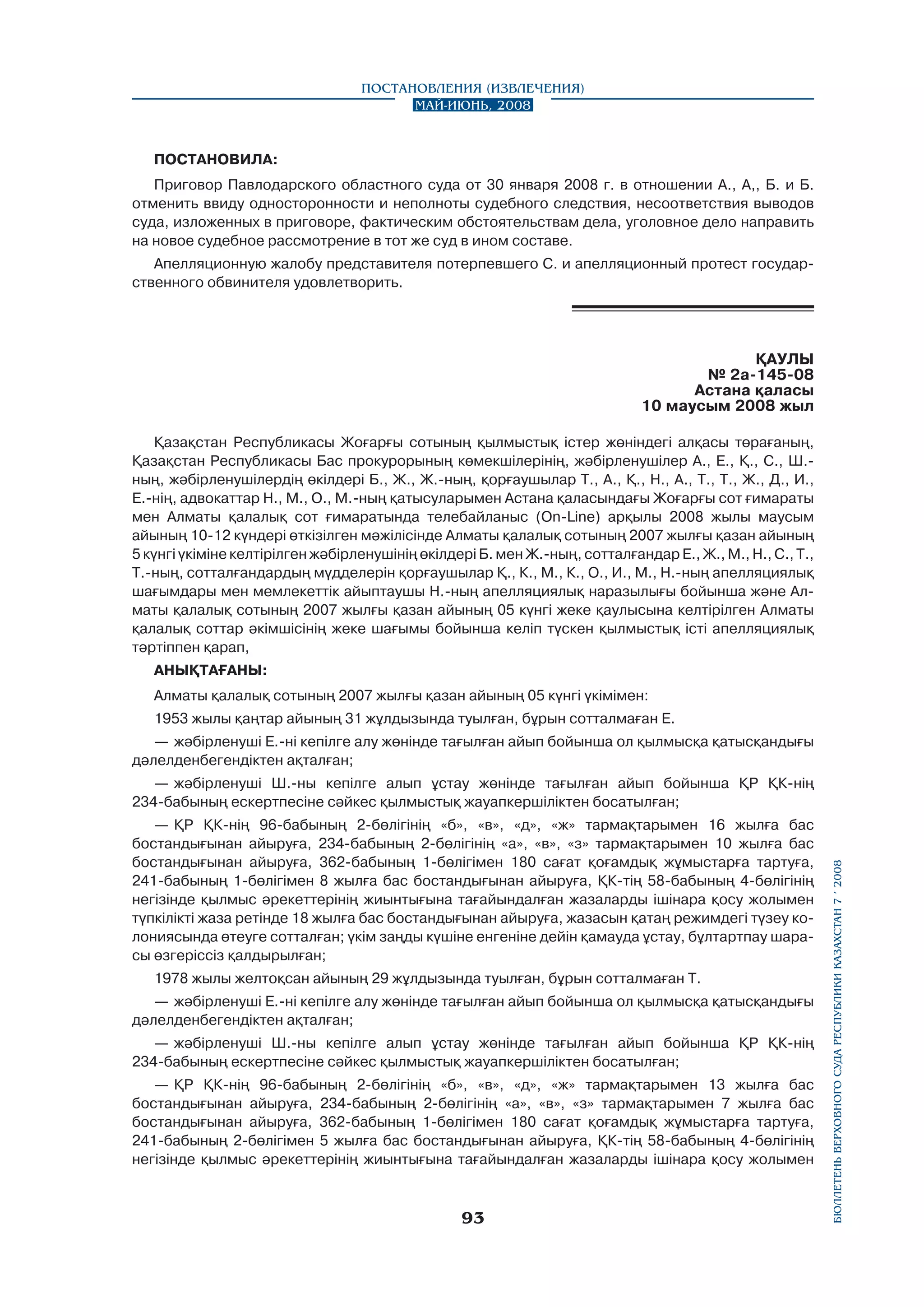 Постановления (извлечения)
Май-июнь, 2008

ПОСТАНОВИЛА:
Приговор Павлодарского областного суда от 30 января 2008 г. в отношении А., А,, Б. и Б.
отменить ввиду односторонности и неполноты судебного следствия, несоответствия выводов
суда, изложенных в приговоре, фактическим обстоятельствам дела, уголовное дело направить
на новое судебное рассмотрение в тот же суд в ином составе.
Апелляционную жалобу представителя потерпевшего С. и апелляционный протест государ­
ственного обвинителя удовлетворить.

ҚАУЛЫ
№ 2а-145-08
Астана қаласы
10 маусым 2008 жыл
Қазақстан Республикасы Жоғарғы сотының қылмыстық істер жөніндегі алқасы төрағаның,
Қазақстан Республикасы Бас прокурорының көмекшілерінің, жәбірленушілер А., Е., Қ., С., Ш.ның, жәбірленушілердің өкілдері Б., Ж., Ж.-ның, қорғаушылар Т., А., Қ., Н., А., Т., Т., Ж., Д., И.,
Е.-нің, адвокаттар Н., М., О., М.-ның қатысуларымен Астана қаласындағы Жоғарғы сот ғимараты
мен Алматы қалалық сот ғимаратында телебайланыс (On-Line) арқылы 2008 жылы маусым
айының 10-12 күндері өткізілген мәжілісінде Алматы қалалық сотының 2007 жылғы қазан айының
5 күнгі үкіміне келтірілген жәбірленушінің өкілдері Б. мен Ж.-ның, сотталғандар Е., Ж., М., Н., С., Т.,
Т.-ның, сотталғандардың мүдделерін қорғаушылар Қ., К., М., К., О., И., М., Н.-ның апелляциялық
шағымдары мен мемлекеттік айыптаушы Н.-ның апелляциялық наразылығы бойынша және Алматы қалалық сотының 2007 жылғы қазан айының 05 күнгі жеке қаулысына келтірілген Алматы
қалалық соттар әкімшісінің жеке шағымы бойынша келіп түскен қылмыстық істі апелляциялық
тәртіппен қарап,
АНЫҚТАҒАНЫ:
Алматы қалалық сотының 2007 жылғы қазан айының 05 күнгі үкімімен:
1953 жылы қаңтар айының 31 жұлдызында туылған, бұрын сотталмаған Е.
—	 жәбірленуші Е.-ні кепілге алу жөнінде тағылған айып бойынша ол қылмысқа қатысқандығы
дәлелденбегендіктен ақталған;

—	 ҚР ҚК-нің 96-бабының 2-бөлігінің «б», «в», «д», «ж» тармақтарымен 16 жылға бас
бостандығынан айыруға, 234-бабының 2-бөлігінің «а», «в», «з» тармақтарымен 10 жылға бас
бостандығынан айыруға, 362-бабының 1-бөлігімен 180 сағат қоғамдық жұмыстарға тартуға,
241-бабының 1-бөлігімен 8 жылға бас бостандығынан айыруға, ҚК-тің 58-бабының 4-бөлігінің
негізінде қылмыс әрекеттерінің жиынтығына тағайындалған жазаларды ішінара қосу жолымен
түпкілікті жаза ретінде 18 жылға бас бостандығынан айыруға, жазасын қатаң режимдегі түзеу колониясында өтеуге сотталған; үкім заңды күшіне енгеніне дейін қамауда ұстау, бұлтартпау шарасы өзгеріссіз қалдырылған;
1978 жылы желтоқсан айының 29 жұлдызында туылған, бұрын сотталмаған Т.
—	 жәбірленуші Е.-ні кепілге алу жөнінде тағылған айып бойынша ол қылмысқа қатысқандығы
дәлелденбегендіктен ақталған;
—	 жәбірленуші Ш.-ны кепілге алып ұстау жөнінде тағылған айып бойынша ҚР ҚК-нің
234-бабының ескертпесіне сәйкес қылмыстық жауапкершіліктен босатылған;
—	 ҚР ҚК-нің 96-бабының 2-бөлігінің «б», «в», «д», «ж» тармақтарымен 13 жылға бас
бостандығынан айыруға, 234-бабының 2-бөлігінің «а», «в», «з» тармақтарымен 7 жылға бас
бостандығынан айыруға, 362-бабының 1-бөлігімен 180 сағат қоғамдық жұмыстарға тартуға,
241-бабының 2-бөлігімен 5 жылға бас бостандығынан айыруға, ҚК-тің 58-бабының 4-бөлігінің
негізінде қылмыс әрекеттерінің жиынтығына тағайындалған жазаларды ішінара қосу жолымен

93

бюллетень верховного суда республики казахстан 7 í 2008

—	 жәбірленуші Ш.-ны кепілге алып ұстау жөнінде тағылған айып бойынша ҚР ҚК-нің
234-бабының ескертпесіне сәйкес қылмыстық жауапкершіліктен босатылған;

 
