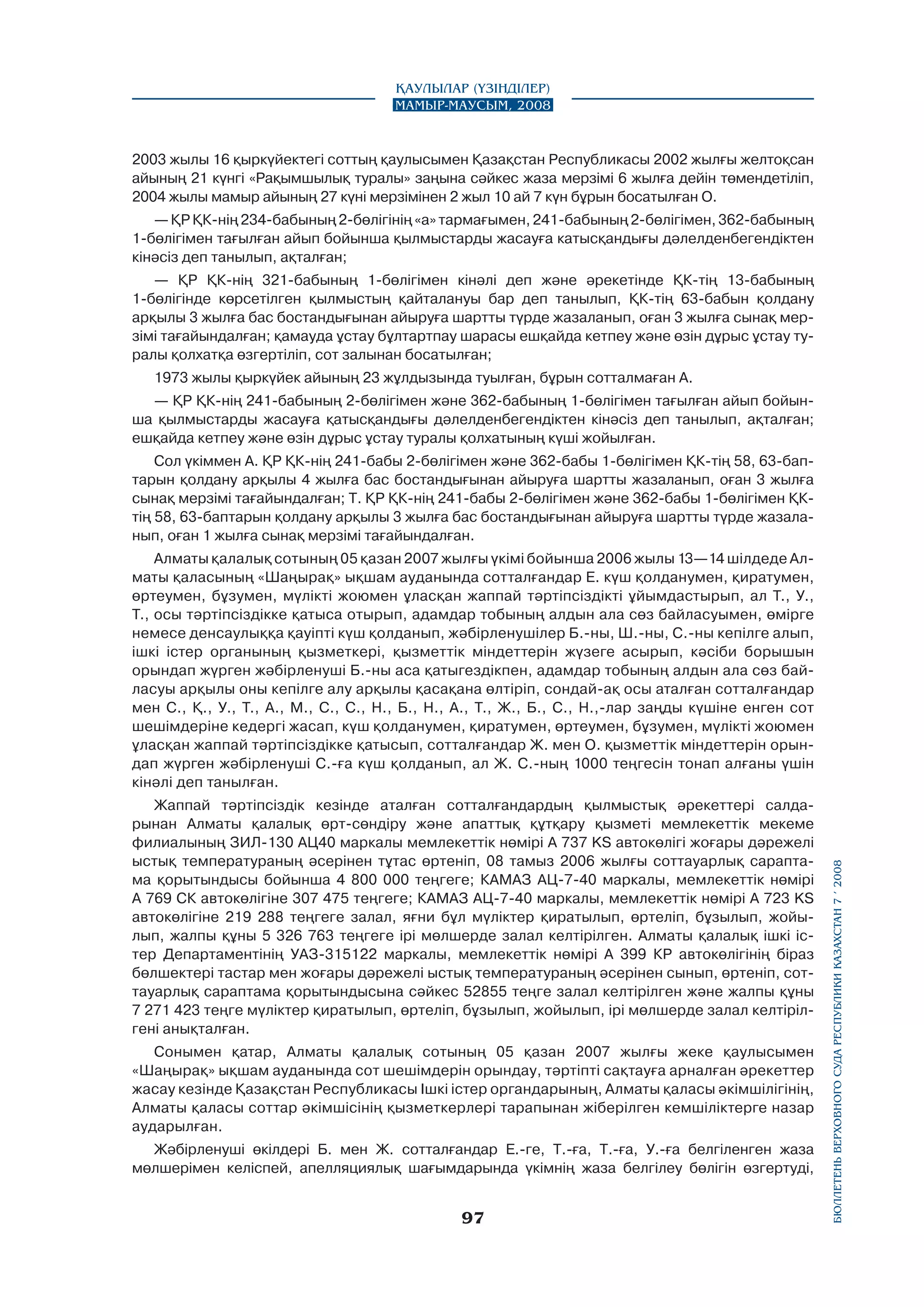 Қаулылар (Үзінділер)
Мамыр-маусым, 2008

2003 жылы 16 қыркүйектегі соттың қаулысымен Қазақстан Республикасы 2002 жылғы желтоқсан
айының 21 күнгі «Рақымшылық туралы» заңына сәйкес жаза мерзімі 6 жылға дейін төмендетіліп,
2004 жылы мамыр айының 27 күні мерзімінен 2 жыл 10 ай 7 күн бұрын босатылған О.
— ҚР ҚК-нің 234-бабының 2-бөлігінің «а» тармағымен, 241-бабының 2-бөлігімен, 362-бабының
1-бөлігімен тағылған айып бойынша қылмыстарды жасауға катысқандығы дәлелденбегендіктен
кінәсіз деп танылып, ақталған;
— ҚР ҚК-нің 321-бабының 1-бөлігімен кінәлі деп және әрекетінде ҚК-тің 13-бабының
1-бөлігінде көрсетілген қылмыстың қайталануы бар деп танылып, ҚК-тің 63-бабын қолдану
арқылы 3 жылға бас бостандығынан айыруға шартты түрде жазаланып, оған 3 жылға сынақ мерзімі тағайындалған; қамауда ұстау бұлтартпау шарасы ешқайда кетпеу және өзін дұрыс ұстау туралы қолхатқа өзгертіліп, сот залынан босатылған;
1973 жылы қыркүйек айының 23 жұлдызында туылған, бұрын сотталмаған А.
— ҚР ҚК-нің 241-бабының 2-бөлігімен және 362-бабының 1-бөлігімен тағылған айып бойынша қылмыстарды жасауға қатысқандығы дәлелденбегендіктен кінәсіз деп танылып, ақталған;
ешқайда кетпеу және өзін дұрыс ұстау туралы қолхатының күші жойылған.
Сол үкіммен А. ҚР ҚК-нің 241-бабы 2-бөлігімен және 362-бабы 1-бөлігімен ҚК-тің 58, 63-баптарын қолдану арқылы 4 жылға бас бостандығынан айыруға шартты жазаланып, оған 3 жылға
сынақ мерзімі тағайындалған; Т. ҚР ҚК-нің 241-бабы 2-бөлігімен және 362-бабы 1-бөлігімен ҚКтің 58, 63-баптарын қолдану арқылы 3 жылға бас бостандығынан айыруға шартты түрде жазаланып, оған 1 жылға сынақ мерзімі тағайындалған.

Жаппай тәртіпсіздік кезінде аталған сотталғандардың қылмыстық әрекеттері салдарынан Алматы қалалық өрт-сөндіру және апаттық құтқару қызметі мемлекеттік мекеме
филиалының ЗИЛ-130 АЦ40 маркалы мемлекеттік нөмірі А 737 KS автокөлігі жоғары дәрежелі
ыстық температура­ның әсерінен тұтас өртеніп, 08 тамыз 2006 жылғы соттауарлық сараптама қорытындысы бойынша 4 800 000 теңгеге; КАМАЗ АЦ-7-40 маркалы, мемлекеттік нөмірі
А 769 СК автокөлігіне 307 475 теңгеге; КАМАЗ АЦ-7-40 маркалы, мемлекеттік нөмірі А 723 KS
автокөлігіне 219 288 теңгеге залал, яғни бұл мүліктер қиратылып, өртеліп, бұзылып, жойылып, жалпы құны 5 326 763 теңгеге ірі мөлшерде залал келтірілген. Алматы қалалық ішкі істер Департаментінің УАЗ-315122 маркалы, мемлекеттік нөмірі А 399 КР автокөлігінің біраз
бөлшектері тастар мен жоғары дәрежелі ыстық температураның әсерінен сынып, өртеніп, соттауарлық сараптама қорытындысына сәйкес 52855 теңге залал келтірілген және жалпы құны
7 271 423 теңге мүліктер қиратылып, өртеліп, бұзылып, жойылып, ірі мөлшерде залал келтірілгені анықталған.
Сонымен қатар, Алматы қалалық сотының 05 қазан 2007 жылғы жеке қаулысымен
«Шаңырақ» ықшам ауданында сот шешімдерін орындау, тәртіпті сақтауға арналған әрекеттер
жасау кезінде Қазақстан Республикасы Ішкі істер органдарының, Алматы қаласы әкімшілігінің,
Алматы қаласы соттар әкімшісінің қызметкерлері тарапынан жіберілген кемшіліктерге назар
аударылған.
Жәбірленуші өкілдері Б. мен Ж. сотталғандар Е.-ге, Т.-ға, Т.-ға, У.-ға белгіленген жаза
мөлшерімен келіспей, апелляциялық шағымдарында үкімнің жаза белгілеу бөлігін өзгертуді,

97

бюллетень верховного суда республики казахстан 7 í 2008

Алматы қалалық сотының 05 қазан 2007 жылғы үкімі бойынша 2006 жылы 13—14 шілдеде Алматы қаласының «Шаңырақ» ықшам ауданында сотталғандар Е. күш қолданумен, қиратумен,
өртеумен, бұзумен, мүлікті жоюмен ұласқан жаппай тәртіпсіздікті ұйымдастырып, ал Т., У.,
Т., осы тәртіпсіздікке қатыса отырып, адамдар тобының алдын ала сөз байласуымен, өмірге
немесе денсаулыққа қауіпті күш қолданып, жәбірленушілер Б.-ны, Ш.-ны, С.-ны кепілге алып,
ішкі істер органының қызметкері, қызметтік міндеттерін жүзеге асырып, кәсіби борышын
орындап жүрген жәбірленуші Б.-ны аса қатыгездікпен, адамдар тобының алдын ала сөз байласуы арқылы оны кепілге алу арқылы қасақана өлтіріп, сондай-ақ осы аталған сотталғандар
мен С., Қ., У., Т., А., М., С., С., Н., Б., Н., А., Т., Ж., Б., С., Н.,-лар заңды күшіне енген сот
шешімдеріне кедергі жасап, күш қолданумен, қиратумен, өртеумен, бұзумен, мүлікті жоюмен
ұласқан жаппай тәртіпсіздікке қатысып, сотталғандар Ж. мен О. қызметтік міндеттерін орындап жүрген жәбірленуші С.-ға күш қолданып, ал Ж. С.-ның 1000 теңгесін тонап алғаны үшін
кінәлі деп танылған.

 